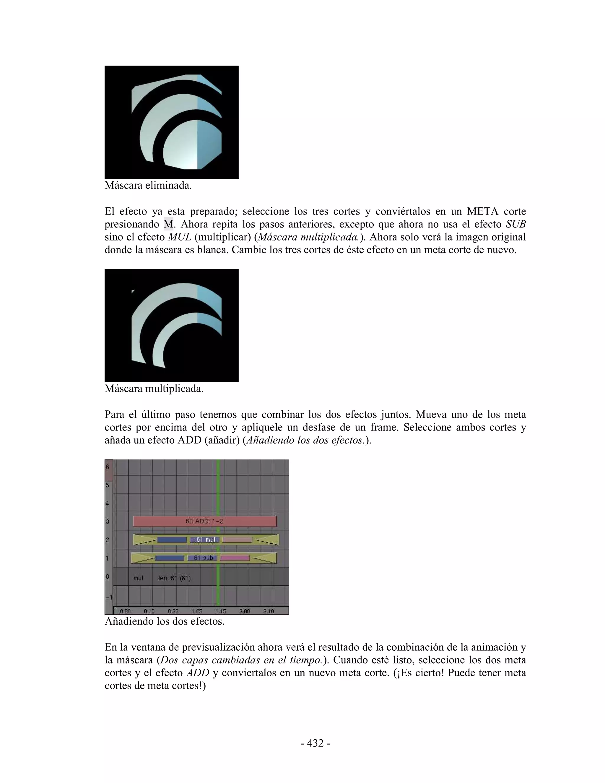 Máscara eliminada.

El efecto ya esta preparado; seleccione los tres cortes y conviértalos en un META corte
presionando M. Ahora repita los pasos anteriores, excepto que ahora no usa el efecto SUB
sino el efecto MUL (multiplicar) (Máscara multiplicada.). Ahora solo verá la imagen original
donde la máscara es blanca. Cambie los tres cortes de éste efecto en un meta corte de nuevo.




Máscara multiplicada.

Para el último paso tenemos que combinar los dos efectos juntos. Mueva uno de los meta
cortes por encima del otro y apliquele un desfase de un frame. Seleccione ambos cortes y
añada un efecto ADD (añadir) (Añadiendo los dos efectos.).




Añadiendo los dos efectos.

En la ventana de previsualización ahora verá el resultado de la combinación de la animación y
la máscara (Dos capas cambiadas en el tiempo.). Cuando esté listo, seleccione los dos meta
cortes y el efecto ADD y conviertalos en un nuevo meta corte. (¡Es cierto! Puede tener meta
cortes de meta cortes!)




                                           - 432 -
 
