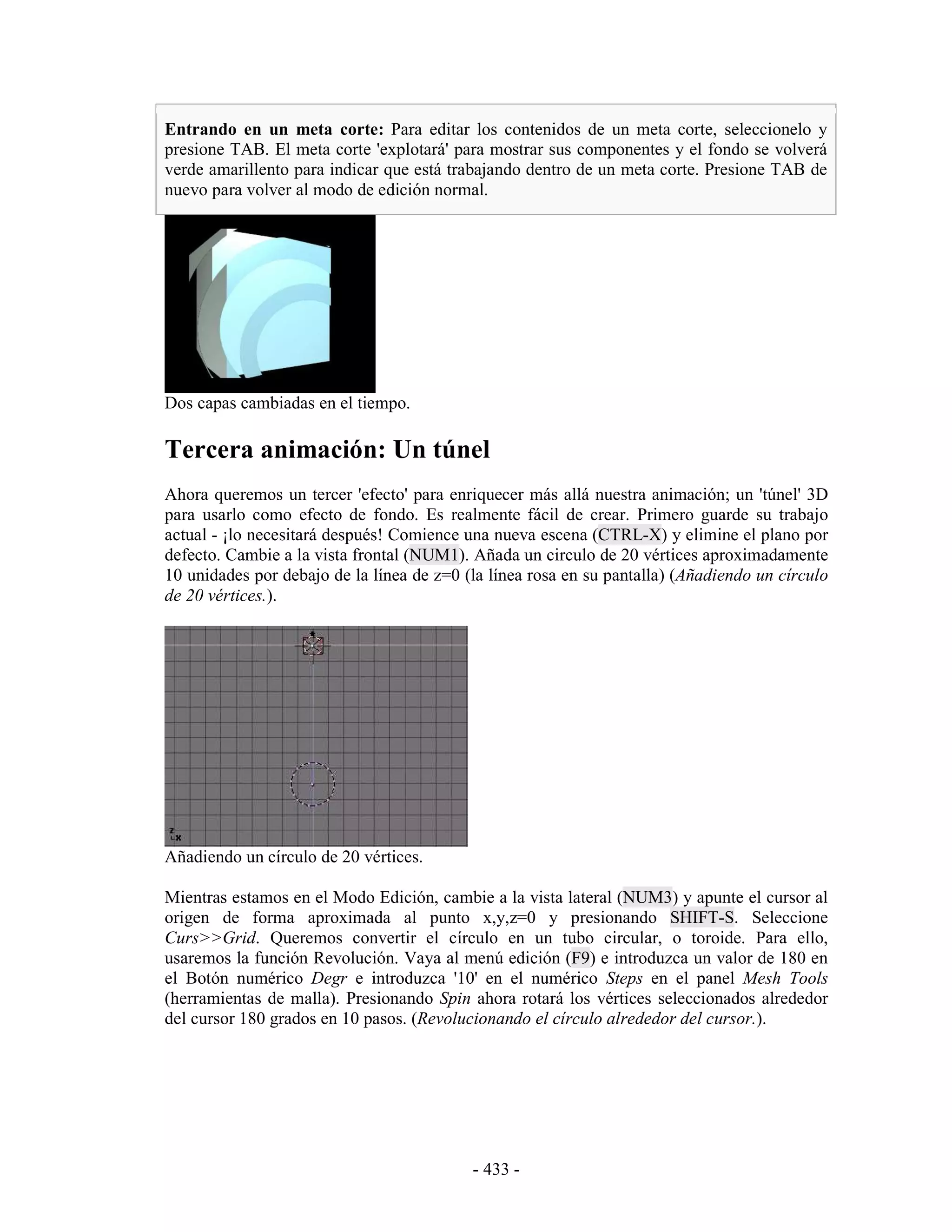Entrando en un meta corte: Para editar los contenidos de un meta corte, seleccionelo y
presione TAB. El meta corte 'explotará' para mostrar sus componentes y el fondo se volverá
verde amarillento para indicar que está trabajando dentro de un meta corte. Presione TAB de
nuevo para volver al modo de edición normal.




Dos capas cambiadas en el tiempo.

Tercera animación: Un túnel
Ahora queremos un tercer 'efecto' para enriquecer más allá nuestra animación; un 'túnel' 3D
para usarlo como efecto de fondo. Es realmente fácil de crear. Primero guarde su trabajo
actual - ¡lo necesitará después! Comience una nueva escena (CTRL-X) y elimine el plano por
defecto. Cambie a la vista frontal (NUM1). Añada un circulo de 20 vértices aproximadamente
10 unidades por debajo de la línea de z=0 (la línea rosa en su pantalla) (Añadiendo un círculo
de 20 vértices.).




Añadiendo un círculo de 20 vértices.

Mientras estamos en el Modo Edición, cambie a la vista lateral (NUM3) y apunte el cursor al
origen de forma aproximada al punto x,y,z=0 y presionando SHIFT-S. Seleccione
Curs>>Grid. Queremos convertir el círculo en un tubo circular, o toroide. Para ello,
usaremos la función Revolución. Vaya al menú edición (F9) e introduzca un valor de 180 en
el Botón numérico Degr e introduzca '10' en el numérico Steps en el panel Mesh Tools
(herramientas de malla). Presionando Spin ahora rotará los vértices seleccionados alrededor
del cursor 180 grados en 10 pasos. (Revolucionando el círculo alrededor del cursor.).




                                           - 433 -
 