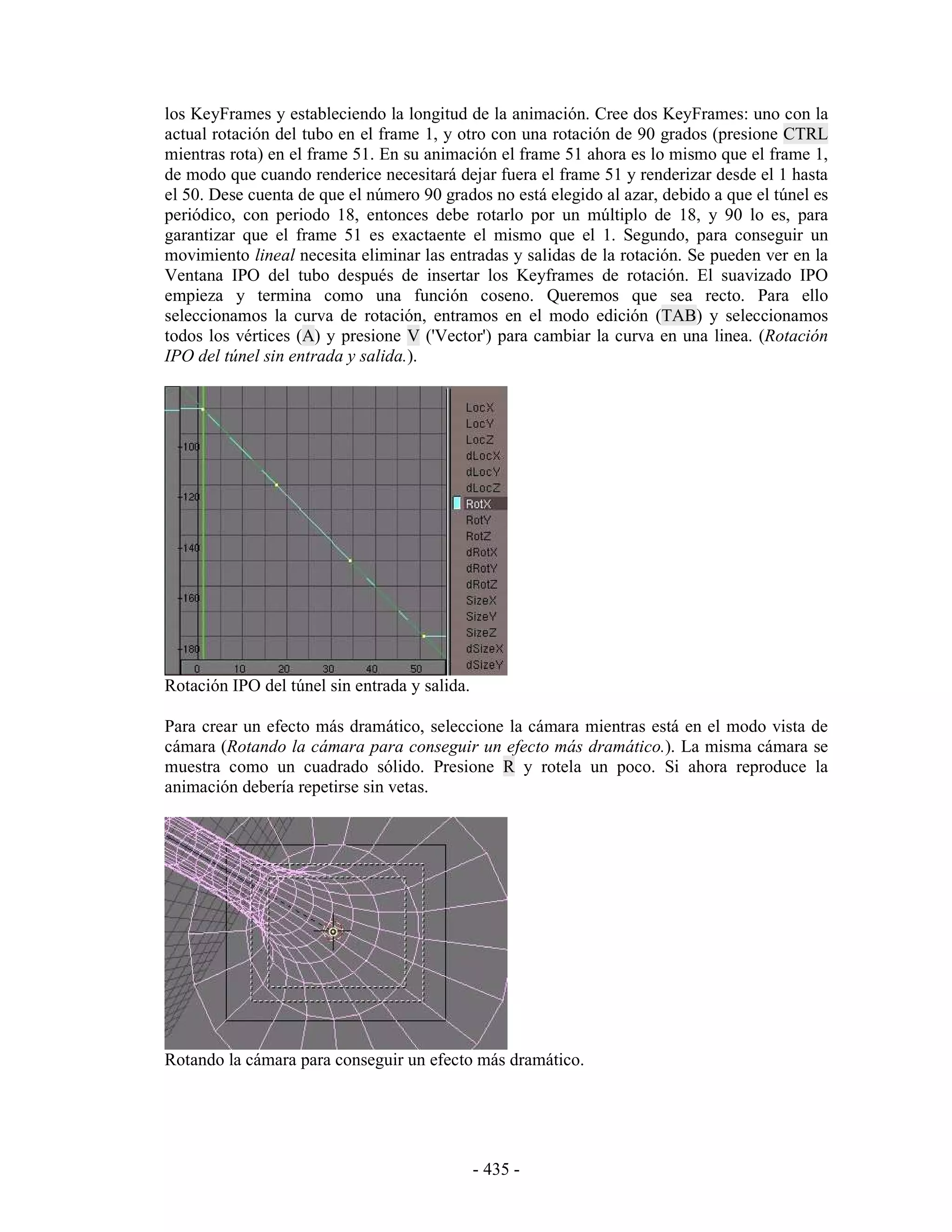 los KeyFrames y estableciendo la longitud de la animación. Cree dos KeyFrames: uno con la
actual rotación del tubo en el frame 1, y otro con una rotación de 90 grados (presione CTRL
mientras rota) en el frame 51. En su animación el frame 51 ahora es lo mismo que el frame 1,
de modo que cuando renderice necesitará dejar fuera el frame 51 y renderizar desde el 1 hasta
el 50. Dese cuenta de que el número 90 grados no está elegido al azar, debido a que el túnel es
periódico, con periodo 18, entonces debe rotarlo por un múltiplo de 18, y 90 lo es, para
garantizar que el frame 51 es exactaente el mismo que el 1. Segundo, para conseguir un
movimiento lineal necesita eliminar las entradas y salidas de la rotación. Se pueden ver en la
Ventana IPO del tubo después de insertar los Keyframes de rotación. El suavizado IPO
empieza y termina como una función coseno. Queremos que sea recto. Para ello
seleccionamos la curva de rotación, entramos en el modo edición (TAB) y seleccionamos
todos los vértices (A) y presione V ('Vector') para cambiar la curva en una linea. (Rotación
IPO del túnel sin entrada y salida.).




Rotación IPO del túnel sin entrada y salida.

Para crear un efecto más dramático, seleccione la cámara mientras está en el modo vista de
cámara (Rotando la cámara para conseguir un efecto más dramático.). La misma cámara se
muestra como un cuadrado sólido. Presione R y rotela un poco. Si ahora reproduce la
animación debería repetirse sin vetas.




Rotando la cámara para conseguir un efecto más dramático.




                                               - 435 -
 