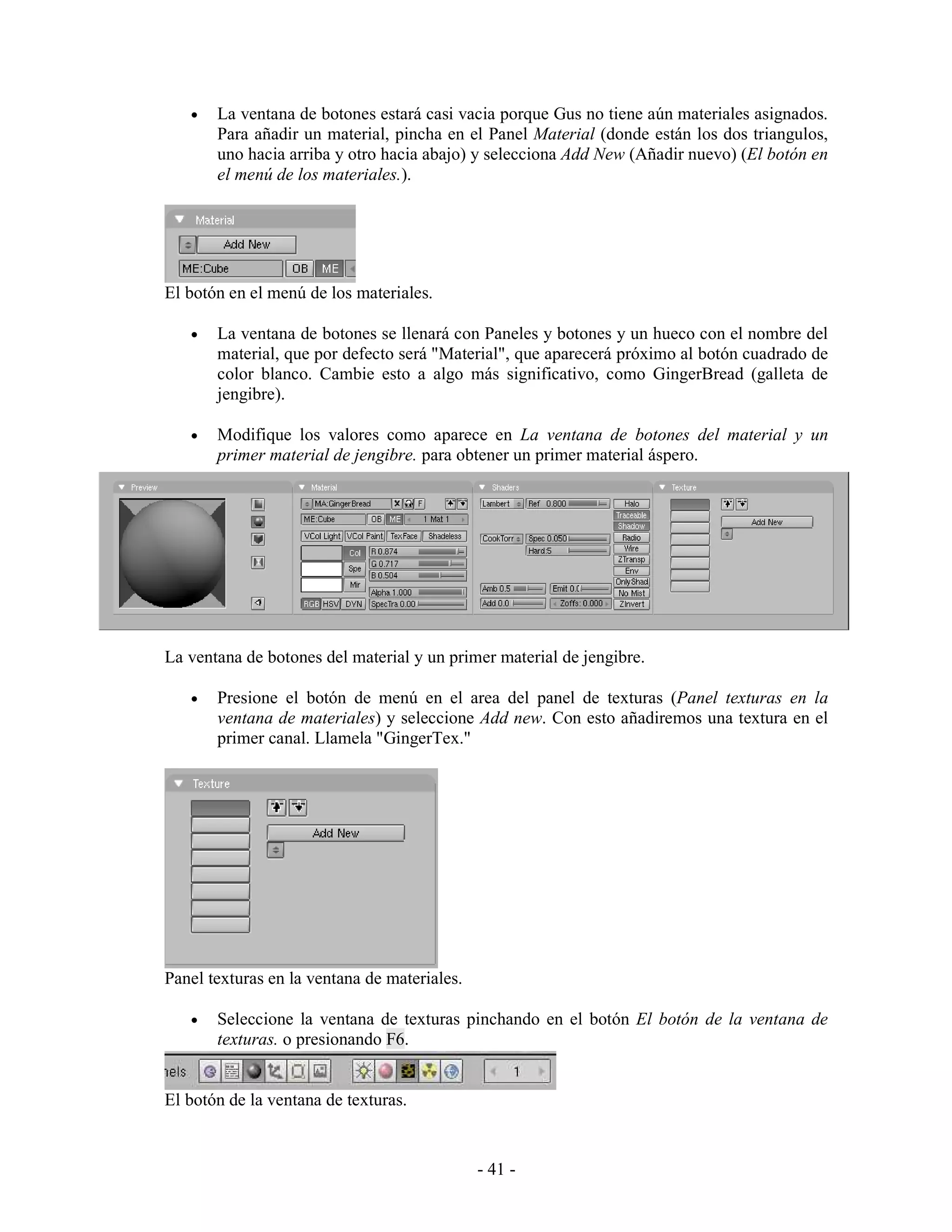 •   La ventana de botones estará casi vacia porque Gus no tiene aún materiales asignados.
       Para añadir un material, pincha en el Panel Material (donde están los dos triangulos,
       uno hacia arriba y otro hacia abajo) y selecciona Add New (Añadir nuevo) (El botón en
       el menú de los materiales.).




El botón en el menú de los materiales.

   •   La ventana de botones se llenará con Paneles y botones y un hueco con el nombre del
       material, que por defecto será "Material", que aparecerá próximo al botón cuadrado de
       color blanco. Cambie esto a algo más significativo, como GingerBread (galleta de
       jengibre).

   •   Modifique los valores como aparece en La ventana de botones del material y un
       primer material de jengibre. para obtener un primer material áspero.




La ventana de botones del material y un primer material de jengibre.

   •   Presione el botón de menú en el area del panel de texturas (Panel texturas en la
       ventana de materiales) y seleccione Add new. Con esto añadiremos una textura en el
       primer canal. Llamela "GingerTex."




Panel texturas en la ventana de materiales.

   •   Seleccione la ventana de texturas pinchando en el botón El botón de la ventana de
       texturas. o presionando F6.


El botón de la ventana de texturas.


                                              - 41 -
 