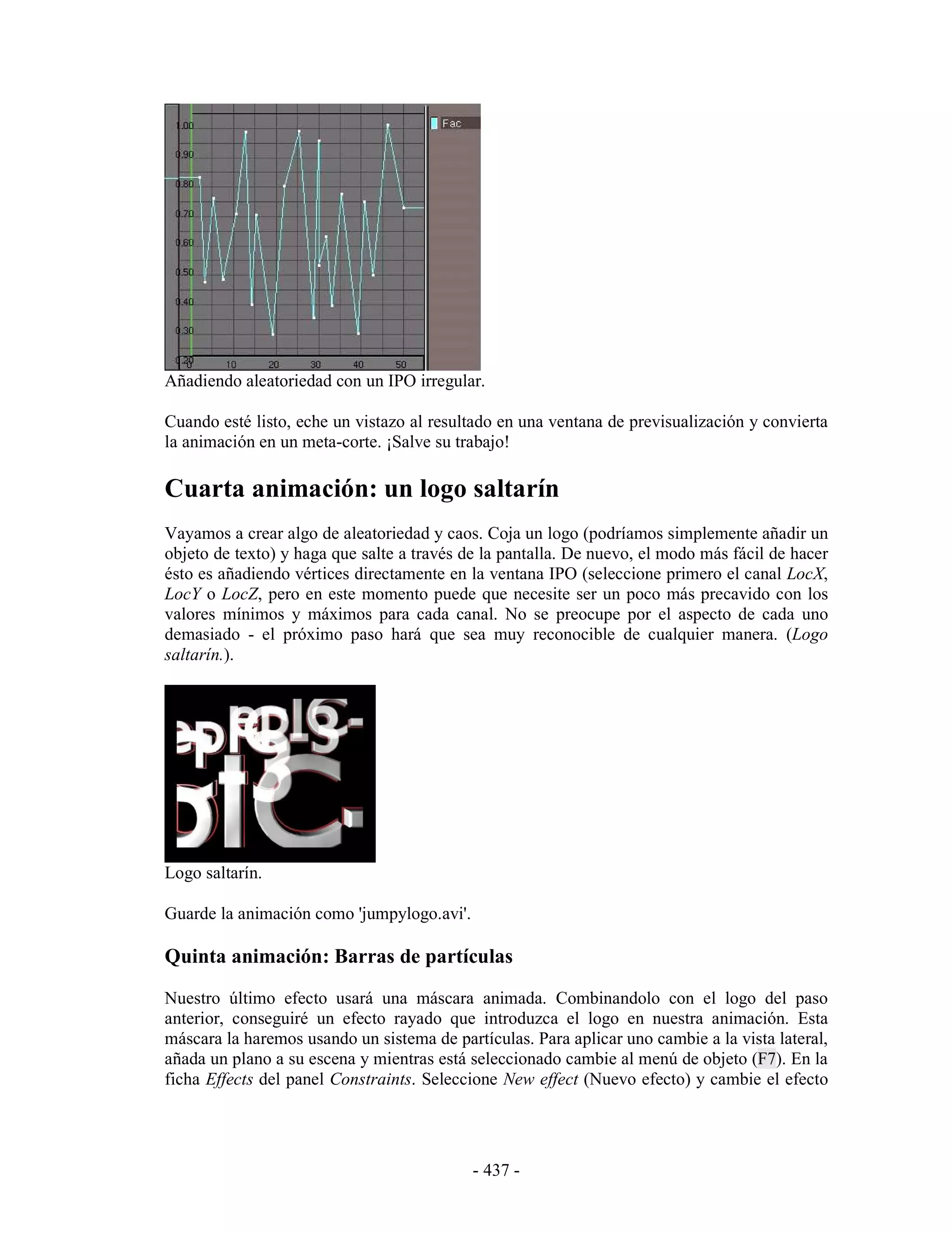 Añadiendo aleatoriedad con un IPO irregular.

Cuando esté listo, eche un vistazo al resultado en una ventana de previsualización y convierta
la animación en un meta-corte. ¡Salve su trabajo!

Cuarta animación: un logo saltarín
Vayamos a crear algo de aleatoriedad y caos. Coja un logo (podríamos simplemente añadir un
objeto de texto) y haga que salte a través de la pantalla. De nuevo, el modo más fácil de hacer
ésto es añadiendo vértices directamente en la ventana IPO (seleccione primero el canal LocX,
LocY o LocZ, pero en este momento puede que necesite ser un poco más precavido con los
valores mínimos y máximos para cada canal. No se preocupe por el aspecto de cada uno
demasiado - el próximo paso hará que sea muy reconocible de cualquier manera. (Logo
saltarín.).




Logo saltarín.

Guarde la animación como 'jumpylogo.avi'.

Quinta animación: Barras de partículas
Nuestro último efecto usará una máscara animada. Combinandolo con el logo del paso
anterior, conseguiré un efecto rayado que introduzca el logo en nuestra animación. Esta
máscara la haremos usando un sistema de partículas. Para aplicar uno cambie a la vista lateral,
añada un plano a su escena y mientras está seleccionado cambie al menú de objeto (F7). En la
ficha Effects del panel Constraints. Seleccione New effect (Nuevo efecto) y cambie el efecto




                                            - 437 -
 