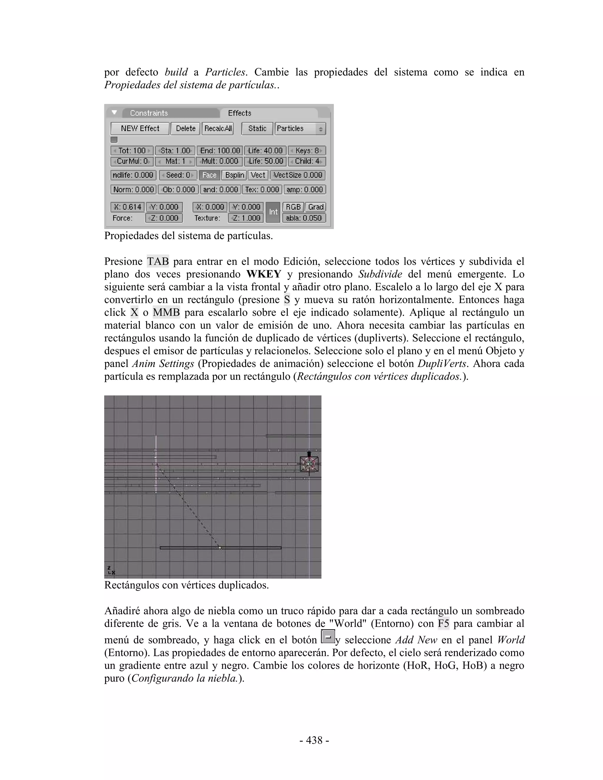 por defecto build a Particles. Cambie las propiedades del sistema como se indica en
Propiedades del sistema de partículas..




Propiedades del sistema de partículas.

Presione TAB para entrar en el modo Edición, seleccione todos los vértices y subdivida el
plano dos veces presionando WKEY y presionando Subdivide del menú emergente. Lo
siguiente será cambiar a la vista frontal y añadir otro plano. Escalelo a lo largo del eje X para
convertirlo en un rectángulo (presione S y mueva su ratón horizontalmente. Entonces haga
click X o MMB para escalarlo sobre el eje indicado solamente). Aplique al rectángulo un
material blanco con un valor de emisión de uno. Ahora necesita cambiar las partículas en
rectángulos usando la función de duplicado de vértices (dupliverts). Seleccione el rectángulo,
despues el emisor de partículas y relacionelos. Seleccione solo el plano y en el menú Objeto y
panel Anim Settings (Propiedades de animación) seleccione el botón DupliVerts. Ahora cada
partícula es remplazada por un rectángulo (Rectángulos con vértices duplicados.).




Rectángulos con vértices duplicados.

Añadiré ahora algo de niebla como un truco rápido para dar a cada rectángulo un sombreado
diferente de gris. Ve a la ventana de botones de "World" (Entorno) con F5 para cambiar al
menú de sombreado, y haga click en el botón       y seleccione Add New en el panel World
(Entorno). Las propiedades de entorno aparecerán. Por defecto, el cielo será renderizado como
un gradiente entre azul y negro. Cambie los colores de horizonte (HoR, HoG, HoB) a negro
puro (Configurando la niebla.).




                                             - 438 -
 