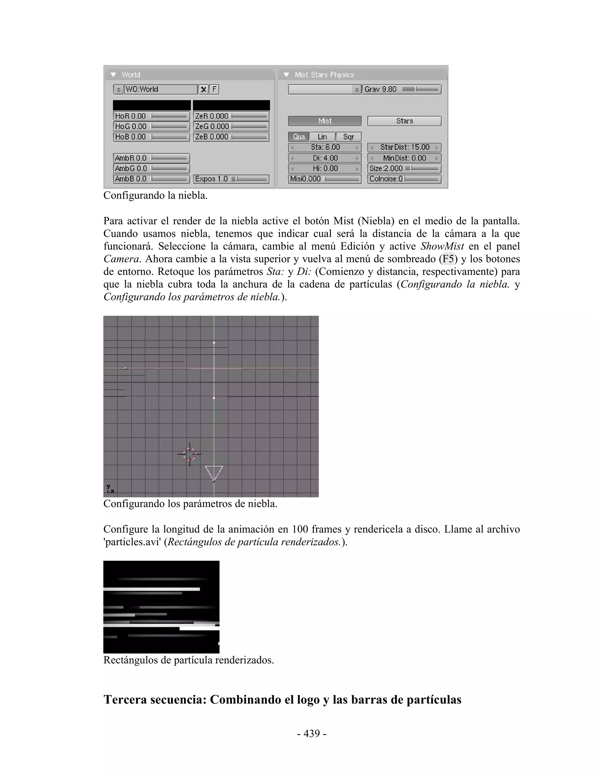 Configurando la niebla.

Para activar el render de la niebla active el botón Mist (Niebla) en el medio de la pantalla.
Cuando usamos niebla, tenemos que indicar cual será la distancia de la cámara a la que
funcionará. Seleccione la cámara, cambie al menú Edición y active ShowMist en el panel
Camera. Ahora cambie a la vista superior y vuelva al menú de sombreado (F5) y los botones
de entorno. Retoque los parámetros Sta: y Di: (Comienzo y distancia, respectivamente) para
que la niebla cubra toda la anchura de la cadena de partículas (Configurando la niebla. y
Configurando los parámetros de niebla.).




Configurando los parámetros de niebla.

Configure la longitud de la animación en 100 frames y rendericela a disco. Llame al archivo
'particles.avi' (Rectángulos de partícula renderizados.).




Rectángulos de partícula renderizados.


Tercera secuencia: Combinando el logo y las barras de partículas

                                           - 439 -
 