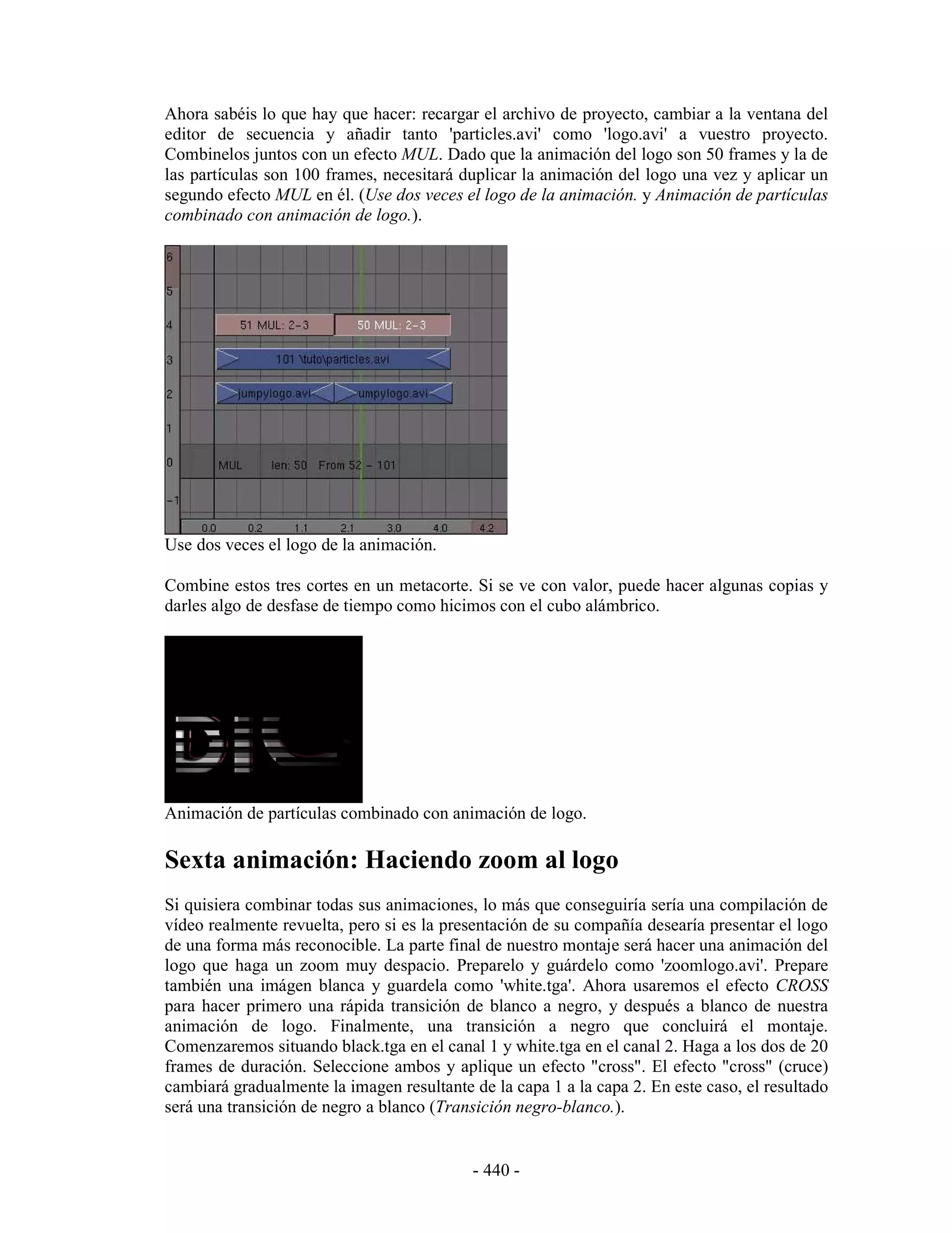 Ahora sabéis lo que hay que hacer: recargar el archivo de proyecto, cambiar a la ventana del
editor de secuencia y añadir tanto 'particles.avi' como 'logo.avi' a vuestro proyecto.
Combinelos juntos con un efecto MUL. Dado que la animación del logo son 50 frames y la de
las partículas son 100 frames, necesitará duplicar la animación del logo una vez y aplicar un
segundo efecto MUL en él. (Use dos veces el logo de la animación. y Animación de partículas
combinado con animación de logo.).




Use dos veces el logo de la animación.

Combine estos tres cortes en un metacorte. Si se ve con valor, puede hacer algunas copias y
darles algo de desfase de tiempo como hicimos con el cubo alámbrico.




Animación de partículas combinado con animación de logo.

Sexta animación: Haciendo zoom al logo
Si quisiera combinar todas sus animaciones, lo más que conseguiría sería una compilación de
vídeo realmente revuelta, pero si es la presentación de su compañía desearía presentar el logo
de una forma más reconocible. La parte final de nuestro montaje será hacer una animación del
logo que haga un zoom muy despacio. Preparelo y guárdelo como 'zoomlogo.avi'. Prepare
también una imágen blanca y guardela como 'white.tga'. Ahora usaremos el efecto CROSS
para hacer primero una rápida transición de blanco a negro, y después a blanco de nuestra
animación de logo. Finalmente, una transición a negro que concluirá el montaje.
Comenzaremos situando black.tga en el canal 1 y white.tga en el canal 2. Haga a los dos de 20
frames de duración. Seleccione ambos y aplique un efecto "cross". El efecto "cross" (cruce)
cambiará gradualmente la imagen resultante de la capa 1 a la capa 2. En este caso, el resultado
será una transición de negro a blanco (Transición negro-blanco.).


                                            - 440 -
 
