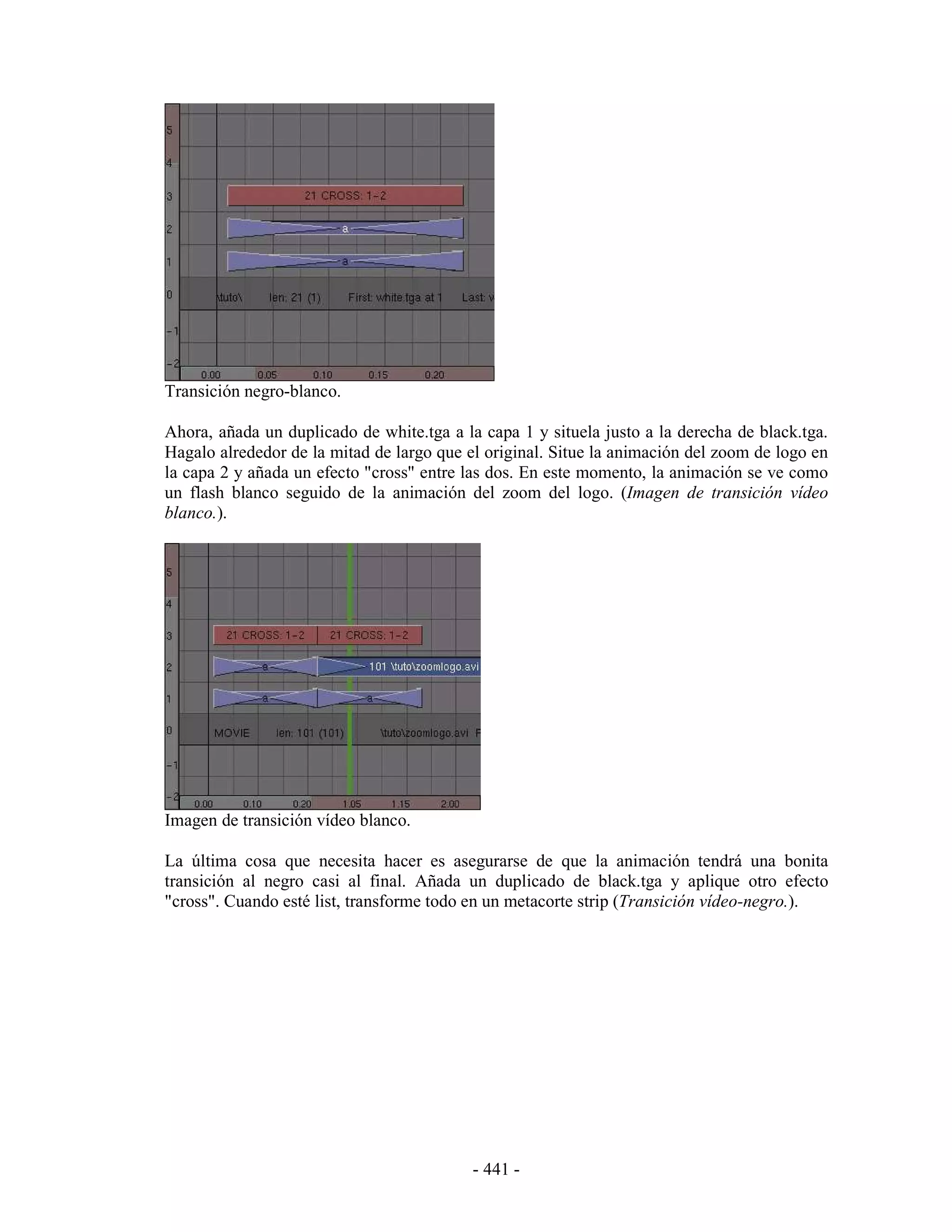 Transición negro-blanco.

Ahora, añada un duplicado de white.tga a la capa 1 y situela justo a la derecha de black.tga.
Hagalo alrededor de la mitad de largo que el original. Situe la animación del zoom de logo en
la capa 2 y añada un efecto "cross" entre las dos. En este momento, la animación se ve como
un flash blanco seguido de la animación del zoom del logo. (Imagen de transición vídeo
blanco.).




Imagen de transición vídeo blanco.

La última cosa que necesita hacer es asegurarse de que la animación tendrá una bonita
transición al negro casi al final. Añada un duplicado de black.tga y aplique otro efecto
"cross". Cuando esté list, transforme todo en un metacorte strip (Transición vídeo-negro.).




                                           - 441 -
 