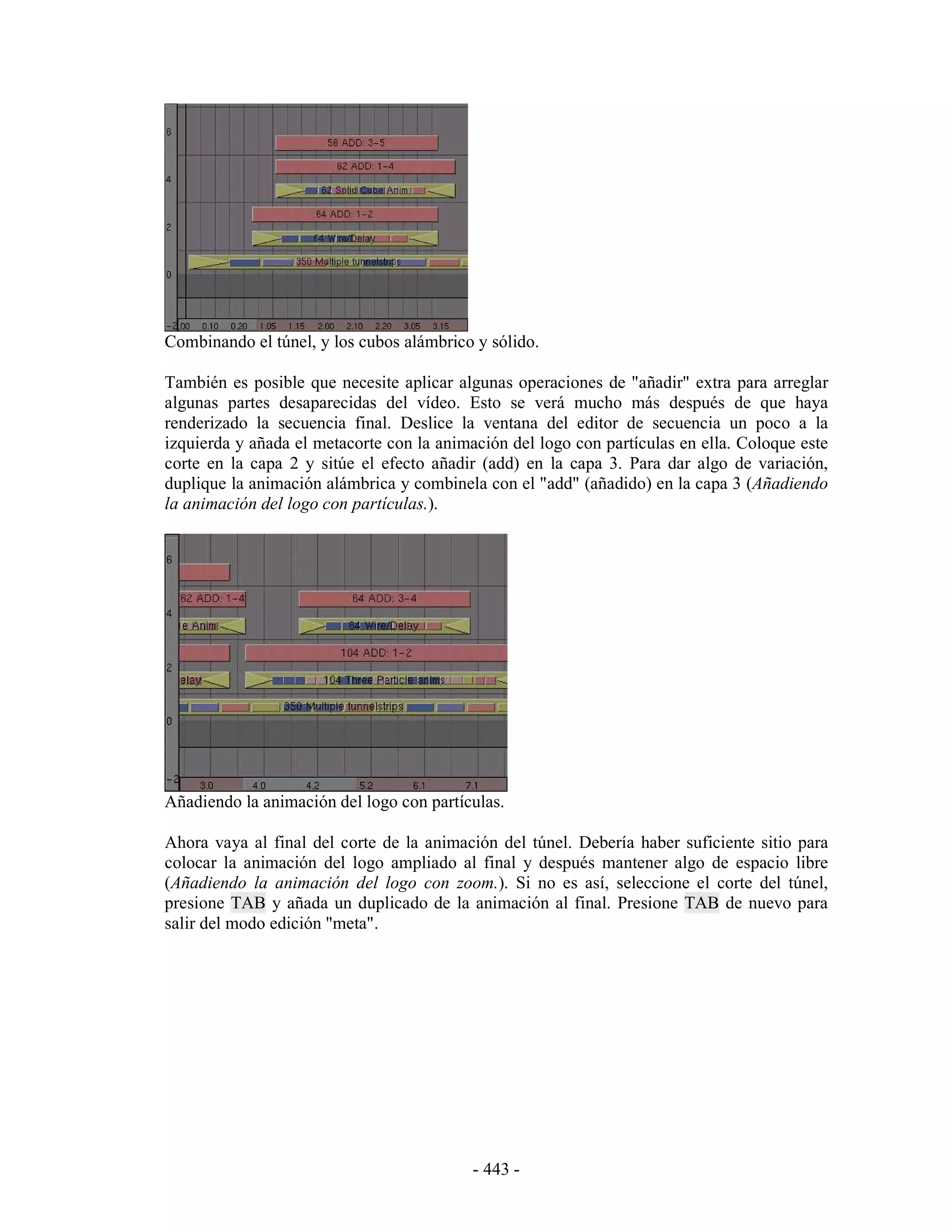 Combinando el túnel, y los cubos alámbrico y sólido.

También es posible que necesite aplicar algunas operaciones de "añadir" extra para arreglar
algunas partes desaparecidas del vídeo. Esto se verá mucho más después de que haya
renderizado la secuencia final. Deslice la ventana del editor de secuencia un poco a la
izquierda y añada el metacorte con la animación del logo con partículas en ella. Coloque este
corte en la capa 2 y sitúe el efecto añadir (add) en la capa 3. Para dar algo de variación,
duplique la animación alámbrica y combinela con el "add" (añadido) en la capa 3 (Añadiendo
la animación del logo con partículas.).




Añadiendo la animación del logo con partículas.

Ahora vaya al final del corte de la animación del túnel. Debería haber suficiente sitio para
colocar la animación del logo ampliado al final y después mantener algo de espacio libre
(Añadiendo la animación del logo con zoom.). Si no es así, seleccione el corte del túnel,
presione TAB y añada un duplicado de la animación al final. Presione TAB de nuevo para
salir del modo edición "meta".




                                           - 443 -
 