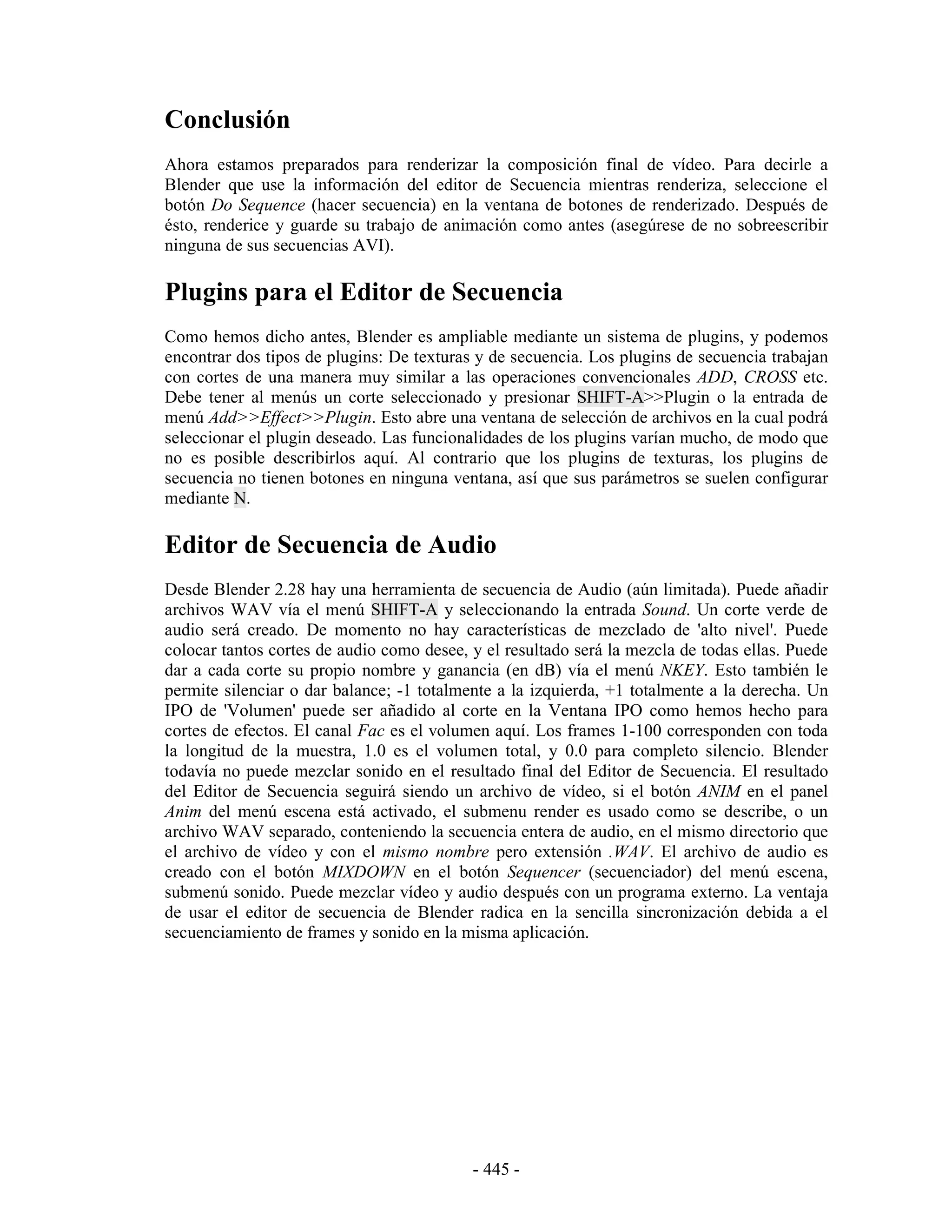 Conclusión
Ahora estamos preparados para renderizar la composición final de vídeo. Para decirle a
Blender que use la información del editor de Secuencia mientras renderiza, seleccione el
botón Do Sequence (hacer secuencia) en la ventana de botones de renderizado. Después de
ésto, renderice y guarde su trabajo de animación como antes (asegúrese de no sobreescribir
ninguna de sus secuencias AVI).

Plugins para el Editor de Secuencia
Como hemos dicho antes, Blender es ampliable mediante un sistema de plugins, y podemos
encontrar dos tipos de plugins: De texturas y de secuencia. Los plugins de secuencia trabajan
con cortes de una manera muy similar a las operaciones convencionales ADD, CROSS etc.
Debe tener al menús un corte seleccionado y presionar SHIFT-A>>Plugin o la entrada de
menú Add>>Effect>>Plugin. Esto abre una ventana de selección de archivos en la cual podrá
seleccionar el plugin deseado. Las funcionalidades de los plugins varían mucho, de modo que
no es posible describirlos aquí. Al contrario que los plugins de texturas, los plugins de
secuencia no tienen botones en ninguna ventana, así que sus parámetros se suelen configurar
mediante N.

Editor de Secuencia de Audio
Desde Blender 2.28 hay una herramienta de secuencia de Audio (aún limitada). Puede añadir
archivos WAV vía el menú SHIFT-A y seleccionando la entrada Sound. Un corte verde de
audio será creado. De momento no hay características de mezclado de 'alto nivel'. Puede
colocar tantos cortes de audio como desee, y el resultado será la mezcla de todas ellas. Puede
dar a cada corte su propio nombre y ganancia (en dB) vía el menú NKEY. Esto también le
permite silenciar o dar balance; -1 totalmente a la izquierda, +1 totalmente a la derecha. Un
IPO de 'Volumen' puede ser añadido al corte en la Ventana IPO como hemos hecho para
cortes de efectos. El canal Fac es el volumen aquí. Los frames 1-100 corresponden con toda
la longitud de la muestra, 1.0 es el volumen total, y 0.0 para completo silencio. Blender
todavía no puede mezclar sonido en el resultado final del Editor de Secuencia. El resultado
del Editor de Secuencia seguirá siendo un archivo de vídeo, si el botón ANIM en el panel
Anim del menú escena está activado, el submenu render es usado como se describe, o un
archivo WAV separado, conteniendo la secuencia entera de audio, en el mismo directorio que
el archivo de vídeo y con el mismo nombre pero extensión .WAV. El archivo de audio es
creado con el botón MIXDOWN en el botón Sequencer (secuenciador) del menú escena,
submenú sonido. Puede mezclar vídeo y audio después con un programa externo. La ventaja
de usar el editor de secuencia de Blender radica en la sencilla sincronización debida a el
secuenciamiento de frames y sonido en la misma aplicación.




                                           - 445 -
 