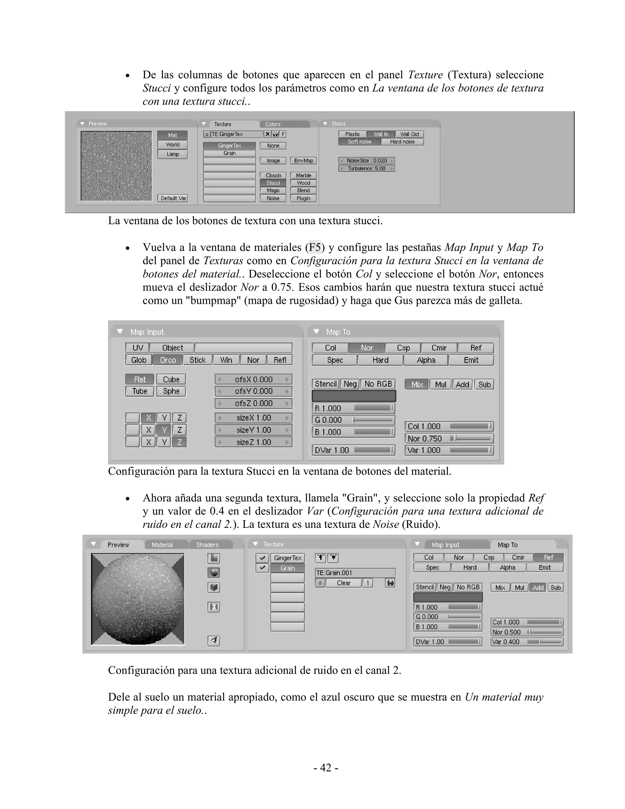•   De las columnas de botones que aparecen en el panel Texture (Textura) seleccione
       Stucci y configure todos los parámetros como en La ventana de los botones de textura
       con una textura stucci..




La ventana de los botones de textura con una textura stucci.

   •   Vuelva a la ventana de materiales (F5) y configure las pestañas Map Input y Map To
       del panel de Texturas como en Configuración para la textura Stucci en la ventana de
       botones del material.. Deseleccione el botón Col y seleccione el botón Nor, entonces
       mueva el deslizador Nor a 0.75. Esos cambios harán que nuestra textura stucci actué
       como un "bumpmap" (mapa de rugosidad) y haga que Gus parezca más de galleta.




Configuración para la textura Stucci en la ventana de botones del material.

   •   Ahora añada una segunda textura, llamela "Grain", y seleccione solo la propiedad Ref
       y un valor de 0.4 en el deslizador Var (Configuración para una textura adicional de
       ruido en el canal 2.). La textura es una textura de Noise (Ruido).




Configuración para una textura adicional de ruido en el canal 2.

Dele al suelo un material apropiado, como el azul oscuro que se muestra en Un material muy
simple para el suelo..



                                            - 42 -
 
