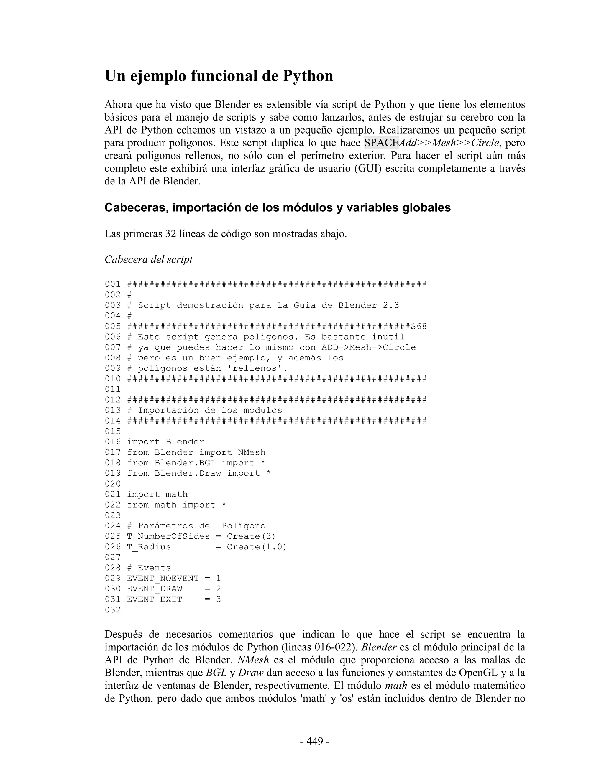 Un ejemplo funcional de Python
Ahora que ha visto que Blender es extensible vía script de Python y que tiene los elementos
básicos para el manejo de scripts y sabe como lanzarlos, antes de estrujar su cerebro con la
API de Python echemos un vistazo a un pequeño ejemplo. Realizaremos un pequeño script
para producir polígonos. Este script duplica lo que hace SPACEAdd>>Mesh>>Circle, pero
creará polígonos rellenos, no sólo con el perímetro exterior. Para hacer el script aún más
completo este exhibirá una interfaz gráfica de usuario (GUI) escrita completamente a través
de la API de Blender.

Cabeceras, importación de los módulos y variables globales

Las primeras 32 líneas de código son mostradas abajo.

Cabecera del script

001   ######################################################
002   #
003   # Script demostración para la Guia de Blender 2.3
004   #
005   ###################################################S68
006   # Este script genera poligonos. Es bastante inútil
007   # ya que puedes hacer lo mismo con ADD->Mesh->Circle
008   # pero es un buen ejemplo, y además los
009   # polígonos están 'rellenos'.
010   ######################################################
011
012   ######################################################
013   # Importación de los módulos
014   ######################################################
015
016   import Blender
017   from Blender import NMesh
018   from Blender.BGL import *
019   from Blender.Draw import *
020
021   import math
022   from math import *
023
024   # Parámetros del Polígono
025   T_NumberOfSides = Create(3)
026   T_Radius        = Create(1.0)
027
028   # Events
029   EVENT_NOEVENT = 1
030   EVENT_DRAW    = 2
031   EVENT_EXIT    = 3
032

Después de necesarios comentarios que indican lo que hace el script se encuentra la
importación de los módulos de Python (lineas 016-022). Blender es el módulo principal de la
API de Python de Blender. NMesh es el módulo que proporciona acceso a las mallas de
Blender, mientras que BGL y Draw dan acceso a las funciones y constantes de OpenGL y a la
interfaz de ventanas de Blender, respectivamente. El módulo math es el módulo matemático
de Python, pero dado que ambos módulos 'math' y 'os' están incluidos dentro de Blender no


                                          - 449 -
 