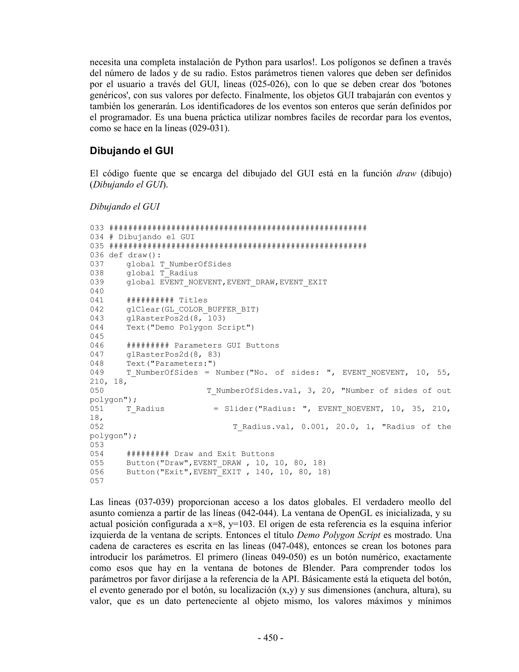 necesita una completa instalación de Python para usarlos!. Los polígonos se definen a través
del número de lados y de su radio. Estos parámetros tienen valores que deben ser definidos
por el usuario a través del GUI, lineas (025-026), con lo que se deben crear dos 'botones
genéricos', con sus valores por defecto. Finalmente, los objetos GUI trabajarán con eventos y
también los generarán. Los identificadores de los eventos son enteros que serán definidos por
el programador. Es una buena práctica utilizar nombres faciles de recordar para los eventos,
como se hace en la lineas (029-031).

Dibujando el GUI

El código fuente que se encarga del dibujado del GUI está en la función draw (dibujo)
(Dibujando el GUI).

Dibujando el GUI

033 ######################################################
034 # Dibujando el GUI
035 ######################################################
036 def draw():
037     global T_NumberOfSides
038     global T_Radius
039     global EVENT_NOEVENT,EVENT_DRAW,EVENT_EXIT
040
041     ########## Titles
042     glClear(GL_COLOR_BUFFER_BIT)
043     glRasterPos2d(8, 103)
044     Text("Demo Polygon Script")
045
046     ######### Parameters GUI Buttons
047     glRasterPos2d(8, 83)
048     Text("Parameters:")
049     T_NumberOfSides = Number("No. of sides: ", EVENT_NOEVENT, 10, 55,
210, 18,
050                      T_NumberOfSides.val, 3, 20, "Number of sides of out
polygon");
051     T_Radius          = Slider("Radius: ", EVENT_NOEVENT, 10, 35, 210,
18,
052                            T_Radius.val, 0.001, 20.0, 1, "Radius of the
polygon");
053
054     ######### Draw and Exit Buttons
055     Button("Draw",EVENT_DRAW , 10, 10, 80, 18)
056     Button("Exit",EVENT_EXIT , 140, 10, 80, 18)
057

Las lineas (037-039) proporcionan acceso a los datos globales. El verdadero meollo del
asunto comienza a partir de las líneas (042-044). La ventana de OpenGL es inicializada, y su
actual posición configurada a x=8, y=103. El origen de esta referencia es la esquina inferior
izquierda de la ventana de scripts. Entonces el título Demo Polygon Script es mostrado. Una
cadena de caracteres es escrita en las lineas (047-048), entonces se crean los botones para
introducir los parámetros. El primero (lineas 049-050) es un botón numérico, exactamente
como esos que hay en la ventana de botones de Blender. Para comprender todos los
parámetros por favor diríjase a la referencia de la API. Básicamente está la etiqueta del botón,
el evento generado por el botón, su localización (x,y) y sus dimensiones (anchura, altura), su
valor, que es un dato perteneciente al objeto mismo, los valores máximos y mínimos


                                            - 450 -
 