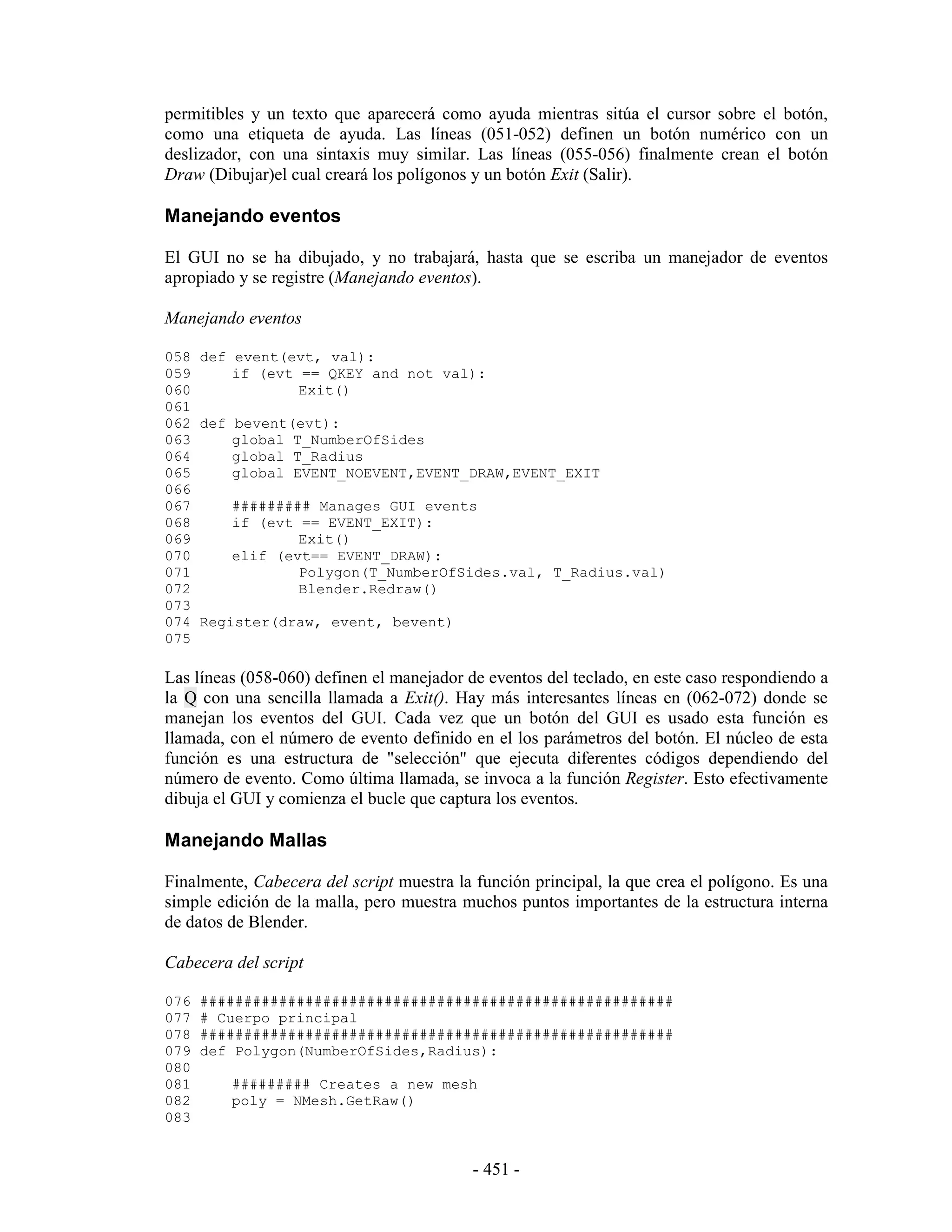 permitibles y un texto que aparecerá como ayuda mientras sitúa el cursor sobre el botón,
como una etiqueta de ayuda. Las líneas (051-052) definen un botón numérico con un
deslizador, con una sintaxis muy similar. Las líneas (055-056) finalmente crean el botón
Draw (Dibujar)el cual creará los polígonos y un botón Exit (Salir).

Manejando eventos

El GUI no se ha dibujado, y no trabajará, hasta que se escriba un manejador de eventos
apropiado y se registre (Manejando eventos).

Manejando eventos

058 def event(evt, val):
059     if (evt == QKEY and not val):
060             Exit()
061
062 def bevent(evt):
063     global T_NumberOfSides
064     global T_Radius
065     global EVENT_NOEVENT,EVENT_DRAW,EVENT_EXIT
066
067     ######### Manages GUI events
068     if (evt == EVENT_EXIT):
069             Exit()
070     elif (evt== EVENT_DRAW):
071             Polygon(T_NumberOfSides.val, T_Radius.val)
072             Blender.Redraw()
073
074 Register(draw, event, bevent)
075

Las líneas (058-060) definen el manejador de eventos del teclado, en este caso respondiendo a
la Q con una sencilla llamada a Exit(). Hay más interesantes líneas en (062-072) donde se
manejan los eventos del GUI. Cada vez que un botón del GUI es usado esta función es
llamada, con el número de evento definido en el los parámetros del botón. El núcleo de esta
función es una estructura de "selección" que ejecuta diferentes códigos dependiendo del
número de evento. Como última llamada, se invoca a la función Register. Esto efectivamente
dibuja el GUI y comienza el bucle que captura los eventos.

Manejando Mallas

Finalmente, Cabecera del script muestra la función principal, la que crea el polígono. Es una
simple edición de la malla, pero muestra muchos puntos importantes de la estructura interna
de datos de Blender.

Cabecera del script

076   ######################################################
077   # Cuerpo principal
078   ######################################################
079   def Polygon(NumberOfSides,Radius):
080
081      ######### Creates a new mesh
082      poly = NMesh.GetRaw()
083


                                           - 451 -
 