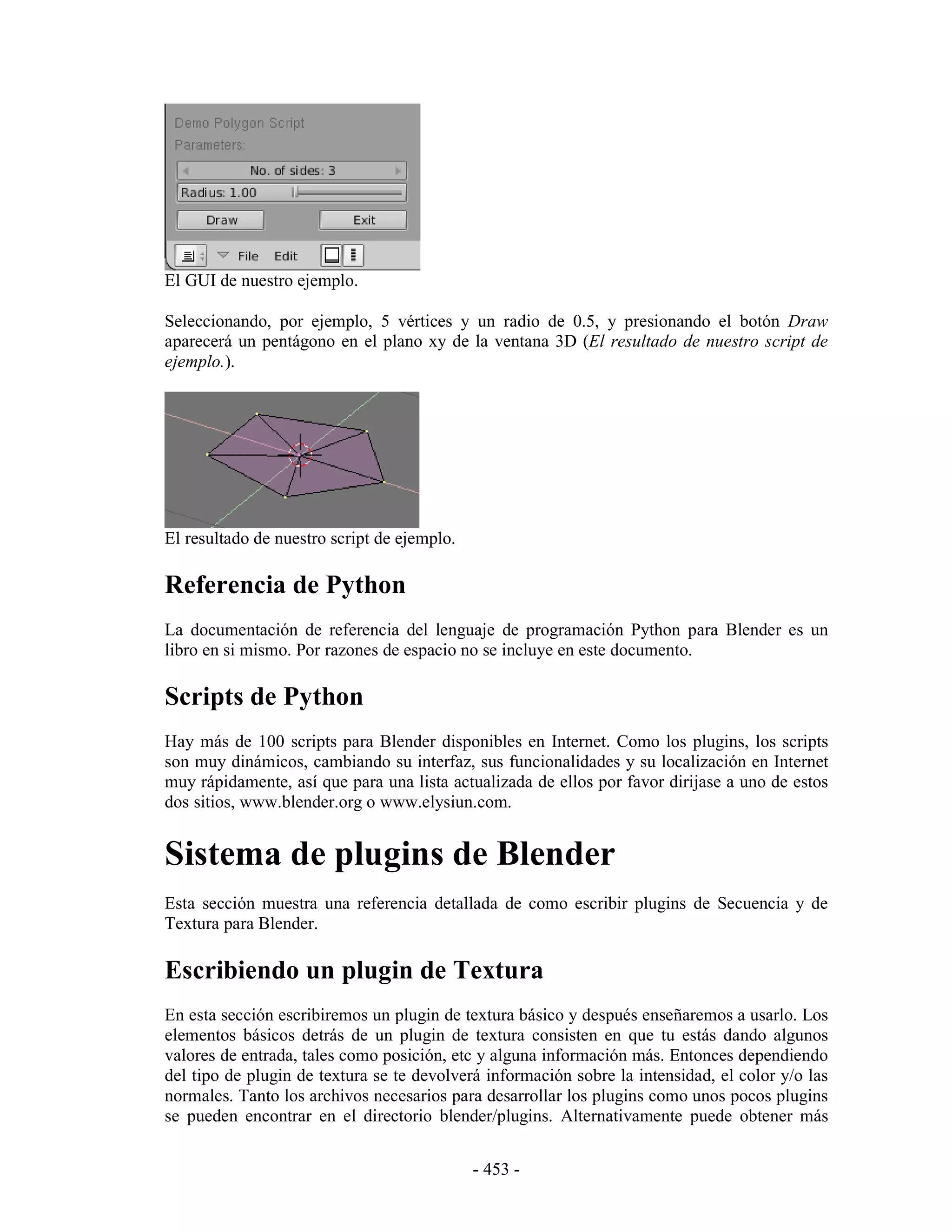 El GUI de nuestro ejemplo.

Seleccionando, por ejemplo, 5 vértices y un radio de 0.5, y presionando el botón Draw
aparecerá un pentágono en el plano xy de la ventana 3D (El resultado de nuestro script de
ejemplo.).




El resultado de nuestro script de ejemplo.

Referencia de Python
La documentación de referencia del lenguaje de programación Python para Blender es un
libro en si mismo. Por razones de espacio no se incluye en este documento.

Scripts de Python
Hay más de 100 scripts para Blender disponibles en Internet. Como los plugins, los scripts
son muy dinámicos, cambiando su interfaz, sus funcionalidades y su localización en Internet
muy rápidamente, así que para una lista actualizada de ellos por favor dirijase a uno de estos
dos sitios, www.blender.org o www.elysiun.com.


Sistema de plugins de Blender
Esta sección muestra una referencia detallada de como escribir plugins de Secuencia y de
Textura para Blender.

Escribiendo un plugin de Textura
En esta sección escribiremos un plugin de textura básico y después enseñaremos a usarlo. Los
elementos básicos detrás de un plugin de textura consisten en que tu estás dando algunos
valores de entrada, tales como posición, etc y alguna información más. Entonces dependiendo
del tipo de plugin de textura se te devolverá información sobre la intensidad, el color y/o las
normales. Tanto los archivos necesarios para desarrollar los plugins como unos pocos plugins
se pueden encontrar en el directorio blender/plugins. Alternativamente puede obtener más


                                             - 453 -
 
