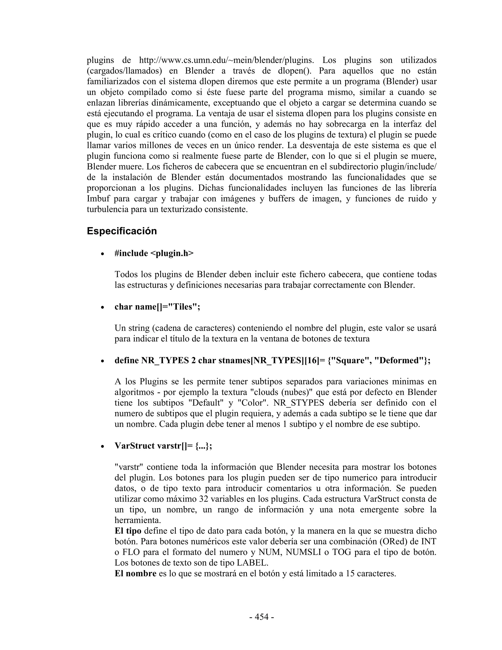 plugins de http://www.cs.umn.edu/~mein/blender/plugins. Los plugins son utilizados
(cargados/llamados) en Blender a través de dlopen(). Para aquellos que no están
familiarizados con el sistema dlopen diremos que este permite a un programa (Blender) usar
un objeto compilado como si éste fuese parte del programa mismo, similar a cuando se
enlazan librerías dinámicamente, exceptuando que el objeto a cargar se determina cuando se
está ejecutando el programa. La ventaja de usar el sistema dlopen para los plugins consiste en
que es muy rápido acceder a una función, y además no hay sobrecarga en la interfaz del
plugin, lo cual es crítico cuando (como en el caso de los plugins de textura) el plugin se puede
llamar varios millones de veces en un único render. La desventaja de este sistema es que el
plugin funciona como si realmente fuese parte de Blender, con lo que si el plugin se muere,
Blender muere. Los ficheros de cabecera que se encuentran en el subdirectorio plugin/include/
de la instalación de Blender están documentados mostrando las funcionalidades que se
proporcionan a los plugins. Dichas funcionalidades incluyen las funciones de las librería
Imbuf para cargar y trabajar con imágenes y buffers de imagen, y funciones de ruido y
turbulencia para un texturizado consistente.

Especificación

   •   #include <plugin.h>

       Todos los plugins de Blender deben incluir este fichero cabecera, que contiene todas
       las estructuras y definiciones necesarias para trabajar correctamente con Blender.

   •   char name[]="Tiles";

       Un string (cadena de caracteres) conteniendo el nombre del plugin, este valor se usará
       para indicar el título de la textura en la ventana de botones de textura

   •   define NR_TYPES 2 char stnames[NR_TYPES][16]= {"Square", "Deformed"};

       A los Plugins se les permite tener subtipos separados para variaciones minimas en
       algoritmos - por ejemplo la textura "clouds (nubes)" que está por defecto en Blender
       tiene los subtipos "Default" y "Color". NR_STYPES debería ser definido con el
       numero de subtipos que el plugin requiera, y además a cada subtipo se le tiene que dar
       un nombre. Cada plugin debe tener al menos 1 subtipo y el nombre de ese subtipo.

   •   VarStruct varstr[]= {...};

       "varstr" contiene toda la información que Blender necesita para mostrar los botones
       del plugin. Los botones para los plugin pueden ser de tipo numerico para introducir
       datos, o de tipo texto para introducir comentarios u otra información. Se pueden
       utilizar como máximo 32 variables en los plugins. Cada estructura VarStruct consta de
       un tipo, un nombre, un rango de información y una nota emergente sobre la
       herramienta.
       El tipo define el tipo de dato para cada botón, y la manera en la que se muestra dicho
       botón. Para botones numéricos este valor debería ser una combinación (ORed) de INT
       o FLO para el formato del numero y NUM, NUMSLI o TOG para el tipo de botón.
       Los botones de texto son de tipo LABEL.
       El nombre es lo que se mostrará en el botón y está limitado a 15 caracteres.



                                            - 454 -
 