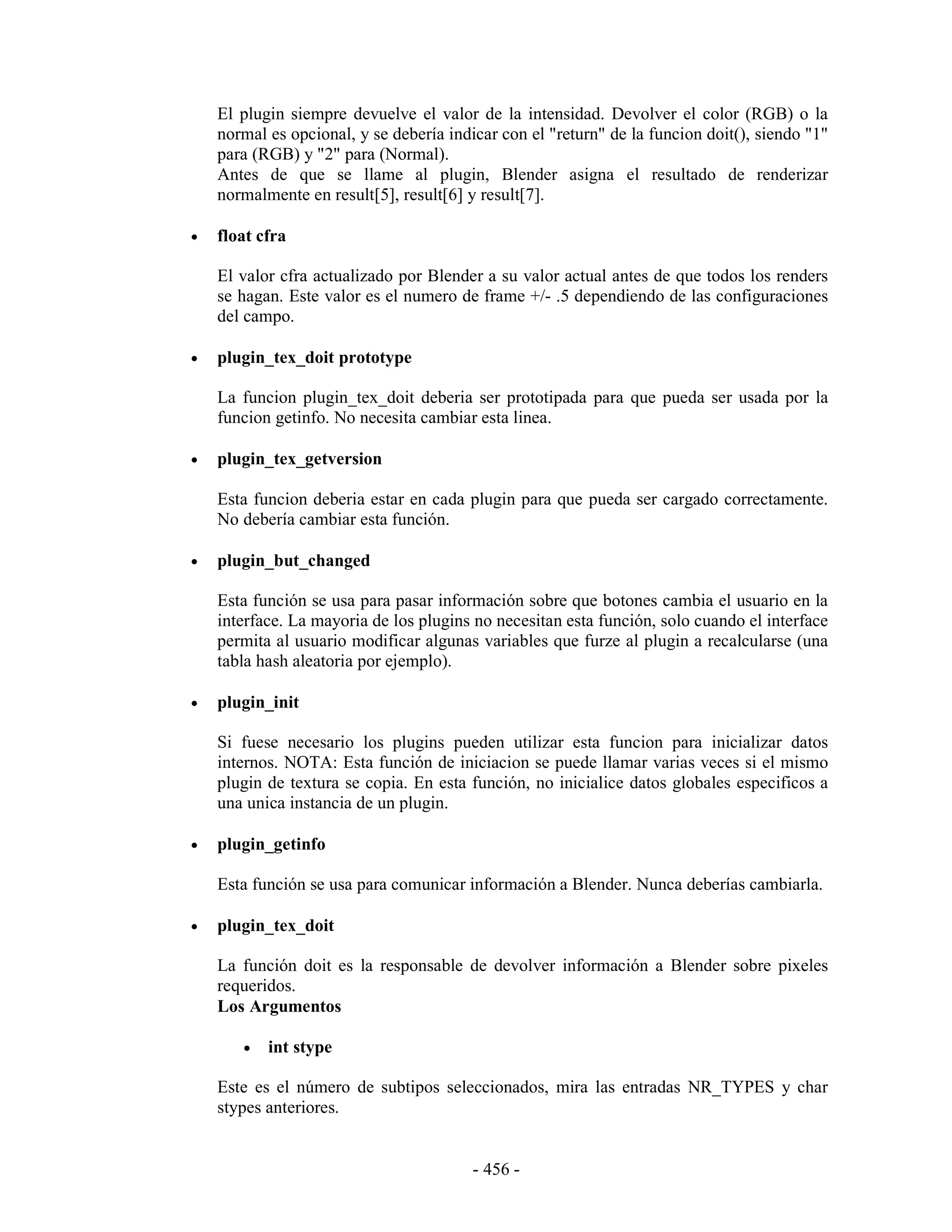 El plugin siempre devuelve el valor de la intensidad. Devolver el color (RGB) o la
    normal es opcional, y se debería indicar con el "return" de la funcion doit(), siendo "1"
    para (RGB) y "2" para (Normal).
    Antes de que se llame al plugin, Blender asigna el resultado de renderizar
    normalmente en result[5], result[6] y result[7].

•   float cfra

    El valor cfra actualizado por Blender a su valor actual antes de que todos los renders
    se hagan. Este valor es el numero de frame +/- .5 dependiendo de las configuraciones
    del campo.

•   plugin_tex_doit prototype

    La funcion plugin_tex_doit deberia ser prototipada para que pueda ser usada por la
    funcion getinfo. No necesita cambiar esta linea.

•   plugin_tex_getversion

    Esta funcion deberia estar en cada plugin para que pueda ser cargado correctamente.
    No debería cambiar esta función.

•   plugin_but_changed

    Esta función se usa para pasar información sobre que botones cambia el usuario en la
    interface. La mayoria de los plugins no necesitan esta función, solo cuando el interface
    permita al usuario modificar algunas variables que furze al plugin a recalcularse (una
    tabla hash aleatoria por ejemplo).

•   plugin_init

    Si fuese necesario los plugins pueden utilizar esta funcion para inicializar datos
    internos. NOTA: Esta función de iniciacion se puede llamar varias veces si el mismo
    plugin de textura se copia. En esta función, no inicialice datos globales especificos a
    una unica instancia de un plugin.

•   plugin_getinfo

    Esta función se usa para comunicar información a Blender. Nunca deberías cambiarla.

•   plugin_tex_doit

    La función doit es la responsable de devolver información a Blender sobre pixeles
    requeridos.
    Los Argumentos

       •   int stype

    Este es el número de subtipos seleccionados, mira las entradas NR_TYPES y char
    stypes anteriores.


                                         - 456 -
 