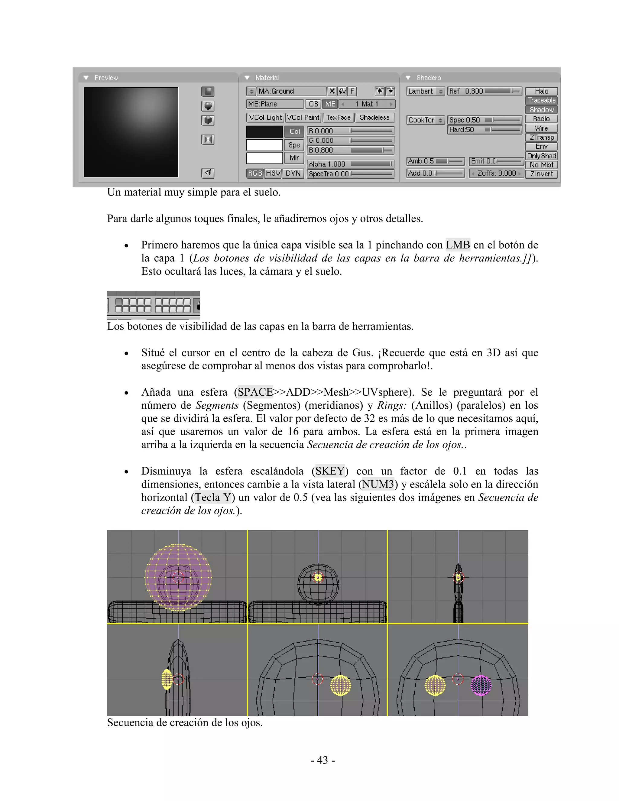 Un material muy simple para el suelo.

Para darle algunos toques finales, le añadiremos ojos y otros detalles.

   •   Primero haremos que la única capa visible sea la 1 pinchando con LMB en el botón de
       la capa 1 (Los botones de visibilidad de las capas en la barra de herramientas.]]).
       Esto ocultará las luces, la cámara y el suelo.



Los botones de visibilidad de las capas en la barra de herramientas.

   •   Situé el cursor en el centro de la cabeza de Gus. ¡Recuerde que está en 3D así que
       asegúrese de comprobar al menos dos vistas para comprobarlo!.

   •   Añada una esfera (SPACE>>ADD>>Mesh>>UVsphere). Se le preguntará por el
       número de Segments (Segmentos) (meridianos) y Rings: (Anillos) (paralelos) en los
       que se dividirá la esfera. El valor por defecto de 32 es más de lo que necesitamos aquí,
       así que usaremos un valor de 16 para ambos. La esfera está en la primera imagen
       arriba a la izquierda en la secuencia Secuencia de creación de los ojos..

   •   Disminuya la esfera escalándola (SKEY) con un factor de 0.1 en todas las
       dimensiones, entonces cambie a la vista lateral (NUM3) y escálela solo en la dirección
       horizontal (Tecla Y) un valor de 0.5 (vea las siguientes dos imágenes en Secuencia de
       creación de los ojos.).




Secuencia de creación de los ojos.


                                             - 43 -
 