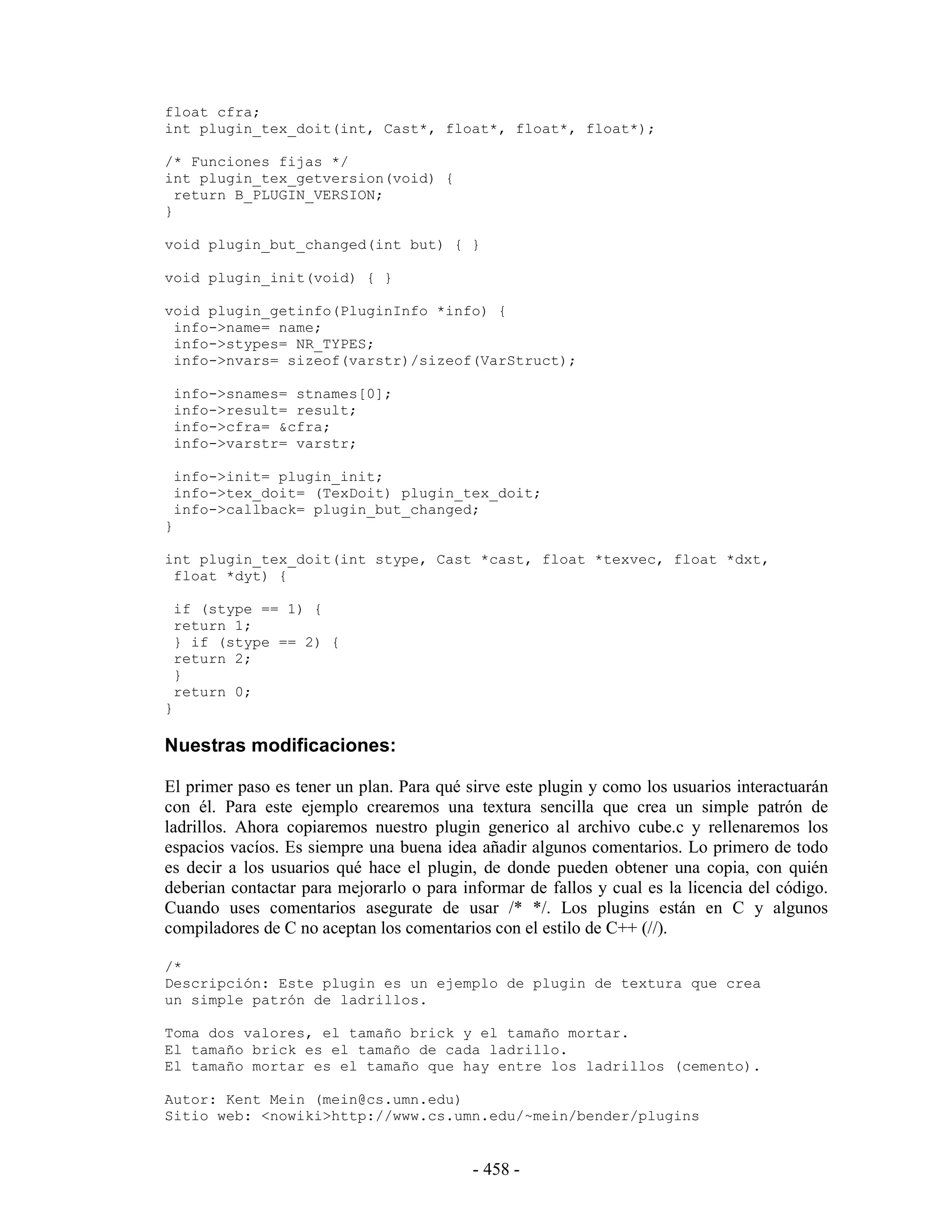 float cfra;
int plugin_tex_doit(int, Cast*, float*, float*, float*);

/* Funciones fijas */
int plugin_tex_getversion(void) {
  return B_PLUGIN_VERSION;
}

void plugin_but_changed(int but) { }

void plugin_init(void) { }

void plugin_getinfo(PluginInfo *info) {
 info->name= name;
 info->stypes= NR_TYPES;
 info->nvars= sizeof(varstr)/sizeof(VarStruct);

    info->snames= stnames[0];
    info->result= result;
    info->cfra= &cfra;
    info->varstr= varstr;

    info->init= plugin_init;
    info->tex_doit= (TexDoit) plugin_tex_doit;
    info->callback= plugin_but_changed;
}

int plugin_tex_doit(int stype, Cast *cast, float *texvec, float *dxt,
 float *dyt) {

    if (stype == 1) {
    return 1;
    } if (stype == 2) {
    return 2;
    }
    return 0;
}

Nuestras modificaciones:

El primer paso es tener un plan. Para qué sirve este plugin y como los usuarios interactuarán
con él. Para este ejemplo crearemos una textura sencilla que crea un simple patrón de
ladrillos. Ahora copiaremos nuestro plugin generico al archivo cube.c y rellenaremos los
espacios vacíos. Es siempre una buena idea añadir algunos comentarios. Lo primero de todo
es decir a los usuarios qué hace el plugin, de donde pueden obtener una copia, con quién
deberian contactar para mejorarlo o para informar de fallos y cual es la licencia del código.
Cuando uses comentarios asegurate de usar /* */. Los plugins están en C y algunos
compiladores de C no aceptan los comentarios con el estilo de C++ (//).

/*
Descripción: Este plugin es un ejemplo de plugin de textura que crea
un simple patrón de ladrillos.

Toma dos valores, el tamaño brick y el tamaño mortar.
El tamaño brick es el tamaño de cada ladrillo.
El tamaño mortar es el tamaño que hay entre los ladrillos (cemento).

Autor: Kent Mein (mein@cs.umn.edu)
Sitio web: <nowiki>http://www.cs.umn.edu/~mein/bender/plugins


                                           - 458 -
 