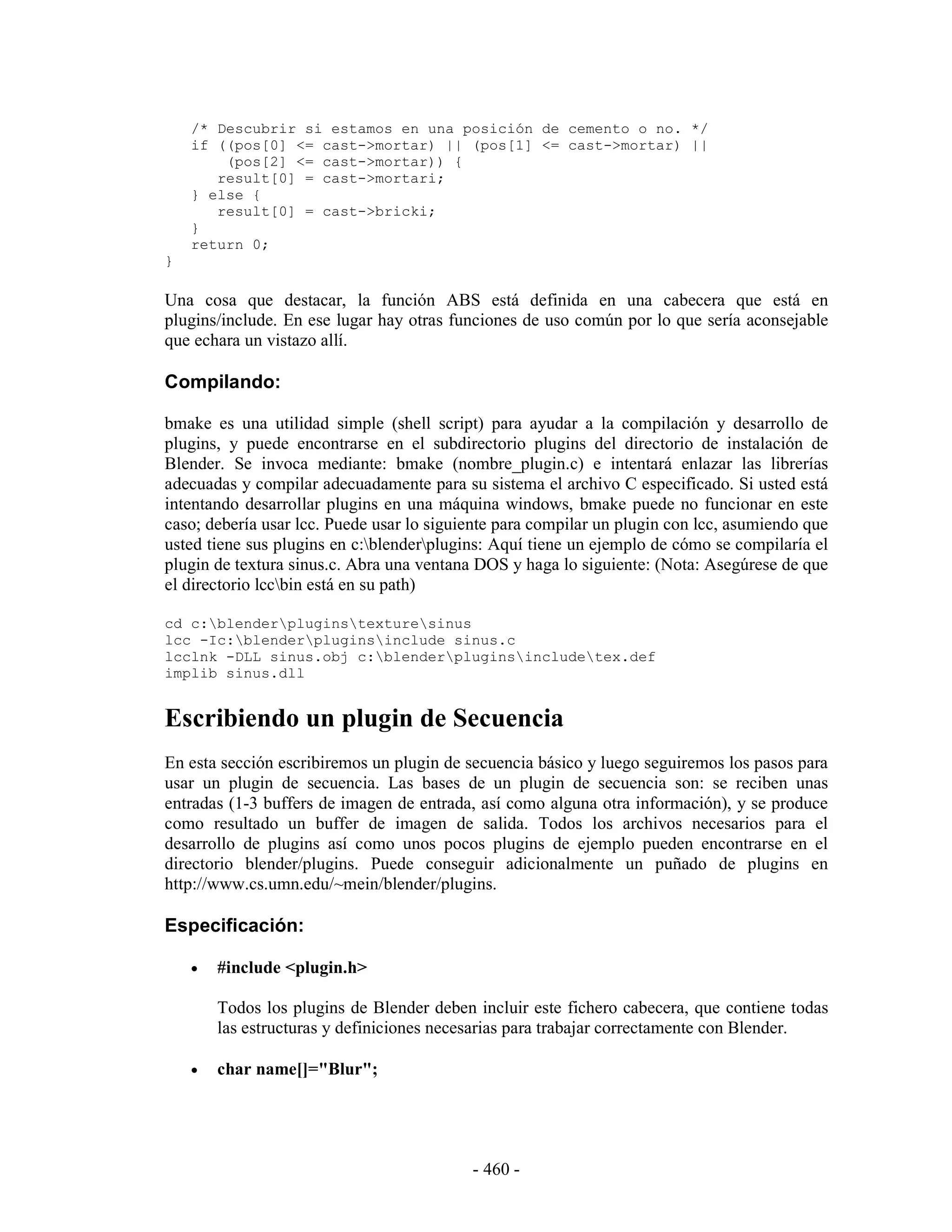 /* Descubrir si estamos en una posición de cemento o no. */
    if ((pos[0] <= cast->mortar) || (pos[1] <= cast->mortar) ||
        (pos[2] <= cast->mortar)) {
       result[0] = cast->mortari;
    } else {
       result[0] = cast->bricki;
    }
    return 0;
}

Una cosa que destacar, la función ABS está definida en una cabecera que está en
plugins/include. En ese lugar hay otras funciones de uso común por lo que sería aconsejable
que echara un vistazo allí.

Compilando:

bmake es una utilidad simple (shell script) para ayudar a la compilación y desarrollo de
plugins, y puede encontrarse en el subdirectorio plugins del directorio de instalación de
Blender. Se invoca mediante: bmake (nombre_plugin.c) e intentará enlazar las librerías
adecuadas y compilar adecuadamente para su sistema el archivo C especificado. Si usted está
intentando desarrollar plugins en una máquina windows, bmake puede no funcionar en este
caso; debería usar lcc. Puede usar lo siguiente para compilar un plugin con lcc, asumiendo que
usted tiene sus plugins en c:blenderplugins: Aquí tiene un ejemplo de cómo se compilaría el
plugin de textura sinus.c. Abra una ventana DOS y haga lo siguiente: (Nota: Asegúrese de que
el directorio lccbin está en su path)

cd c:blenderpluginstexturesinus
lcc -Ic:blenderpluginsinclude sinus.c
lcclnk -DLL sinus.obj c:blenderpluginsincludetex.def
implib sinus.dll


Escribiendo un plugin de Secuencia
En esta sección escribiremos un plugin de secuencia básico y luego seguiremos los pasos para
usar un plugin de secuencia. Las bases de un plugin de secuencia son: se reciben unas
entradas (1-3 buffers de imagen de entrada, así como alguna otra información), y se produce
como resultado un buffer de imagen de salida. Todos los archivos necesarios para el
desarrollo de plugins así como unos pocos plugins de ejemplo pueden encontrarse en el
directorio blender/plugins. Puede conseguir adicionalmente un puñado de plugins en
http://www.cs.umn.edu/~mein/blender/plugins.

Especificación:

    •   #include <plugin.h>

        Todos los plugins de Blender deben incluir este fichero cabecera, que contiene todas
        las estructuras y definiciones necesarias para trabajar correctamente con Blender.

    •   char name[]="Blur";




                                           - 460 -
 