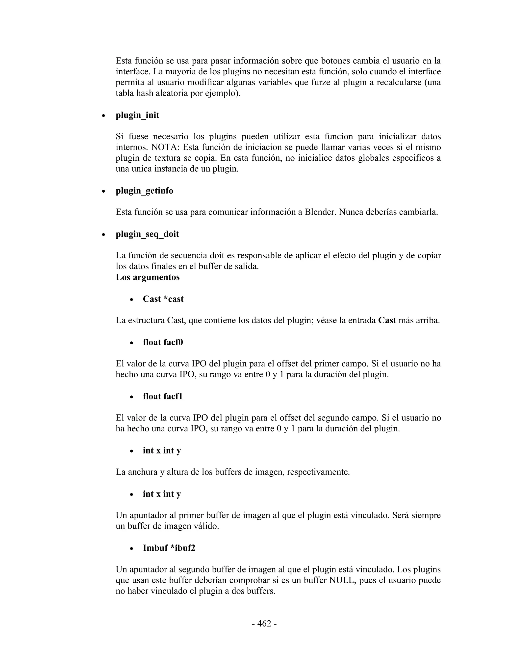 Esta función se usa para pasar información sobre que botones cambia el usuario en la
    interface. La mayoria de los plugins no necesitan esta función, solo cuando el interface
    permita al usuario modificar algunas variables que furze al plugin a recalcularse (una
    tabla hash aleatoria por ejemplo).

•   plugin_init

    Si fuese necesario los plugins pueden utilizar esta funcion para inicializar datos
    internos. NOTA: Esta función de iniciacion se puede llamar varias veces si el mismo
    plugin de textura se copia. En esta función, no inicialice datos globales especificos a
    una unica instancia de un plugin.

•   plugin_getinfo

    Esta función se usa para comunicar información a Blender. Nunca deberías cambiarla.

•   plugin_seq_doit

    La función de secuencia doit es responsable de aplicar el efecto del plugin y de copiar
    los datos finales en el buffer de salida.
    Los argumentos

       •   Cast *cast

    La estructura Cast, que contiene los datos del plugin; véase la entrada Cast más arriba.

       •   float facf0

    El valor de la curva IPO del plugin para el offset del primer campo. Si el usuario no ha
    hecho una curva IPO, su rango va entre 0 y 1 para la duración del plugin.

       •   float facf1

    El valor de la curva IPO del plugin para el offset del segundo campo. Si el usuario no
    ha hecho una curva IPO, su rango va entre 0 y 1 para la duración del plugin.

       •   int x int y

    La anchura y altura de los buffers de imagen, respectivamente.

       •   int x int y

    Un apuntador al primer buffer de imagen al que el plugin está vinculado. Será siempre
    un buffer de imagen válido.

       •   Imbuf *ibuf2

    Un apuntador al segundo buffer de imagen al que el plugin está vinculado. Los plugins
    que usan este buffer deberían comprobar si es un buffer NULL, pues el usuario puede
    no haber vinculado el plugin a dos buffers.


                                        - 462 -
 