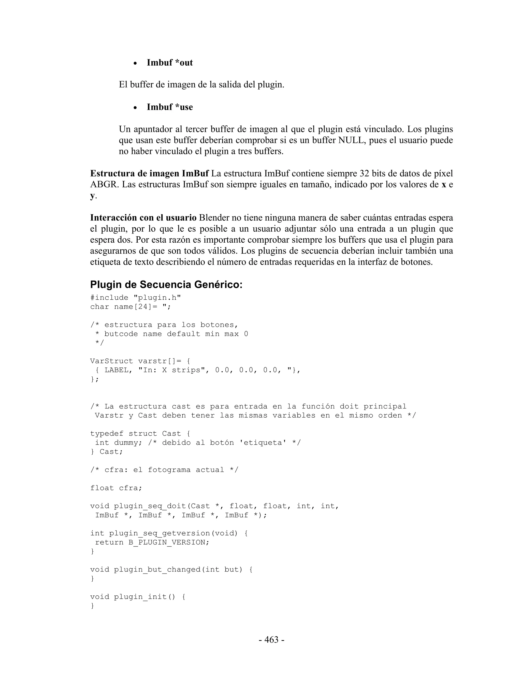 •   Imbuf *out

       El buffer de imagen de la salida del plugin.

           •   Imbuf *use

       Un apuntador al tercer buffer de imagen al que el plugin está vinculado. Los plugins
       que usan este buffer deberían comprobar si es un buffer NULL, pues el usuario puede
       no haber vinculado el plugin a tres buffers.

Estructura de imagen ImBuf La estructura ImBuf contiene siempre 32 bits de datos de píxel
ABGR. Las estructuras ImBuf son siempre iguales en tamaño, indicado por los valores de x e
y.

Interacción con el usuario Blender no tiene ninguna manera de saber cuántas entradas espera
el plugin, por lo que le es posible a un usuario adjuntar sólo una entrada a un plugin que
espera dos. Por esta razón es importante comprobar siempre los buffers que usa el plugin para
asegurarnos de que son todos válidos. Los plugins de secuencia deberían incluir también una
etiqueta de texto describiendo el número de entradas requeridas en la interfaz de botones.

Plugin de Secuencia Genérico:
#include "plugin.h"
char name[24]= ";

/* estructura para los botones,
 * butcode name default min max 0
 */

VarStruct varstr[]= {
 { LABEL, "In: X strips", 0.0, 0.0, 0.0, "},
};


/* La estructura cast es para entrada en la función doit principal
 Varstr y Cast deben tener las mismas variables en el mismo orden */

typedef struct Cast {
 int dummy; /* debido al botón 'etiqueta' */
} Cast;

/* cfra: el fotograma actual */

float cfra;

void plugin_seq_doit(Cast *, float, float, int, int,
 ImBuf *, ImBuf *, ImBuf *, ImBuf *);

int plugin_seq_getversion(void) {
  return B_PLUGIN_VERSION;
}

void plugin_but_changed(int but) {
}

void plugin_init() {
}



                                            - 463 -
 