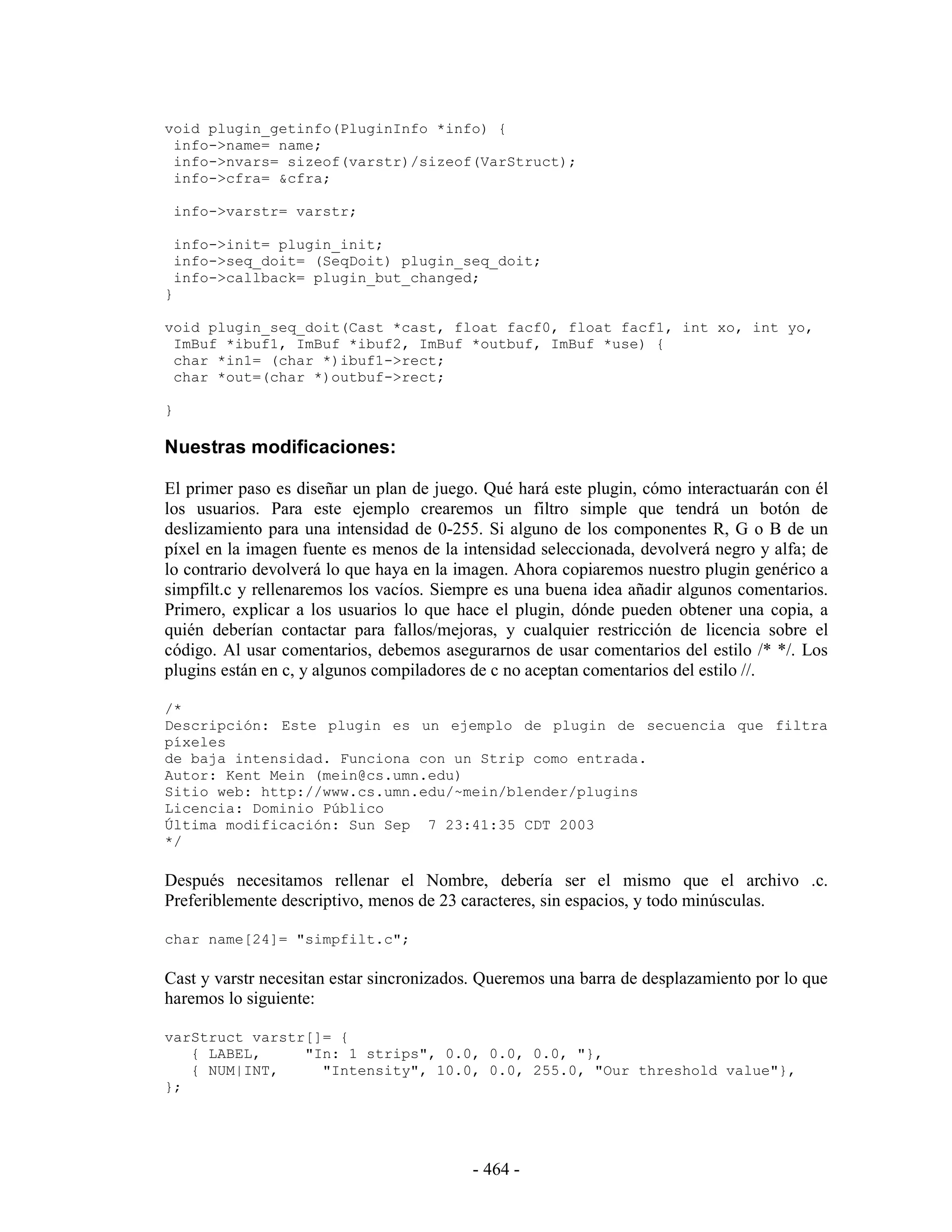 void plugin_getinfo(PluginInfo *info) {
 info->name= name;
 info->nvars= sizeof(varstr)/sizeof(VarStruct);
 info->cfra= &cfra;

    info->varstr= varstr;

    info->init= plugin_init;
    info->seq_doit= (SeqDoit) plugin_seq_doit;
    info->callback= plugin_but_changed;
}

void plugin_seq_doit(Cast *cast, float facf0, float facf1, int xo, int yo,
 ImBuf *ibuf1, ImBuf *ibuf2, ImBuf *outbuf, ImBuf *use) {
 char *in1= (char *)ibuf1->rect;
 char *out=(char *)outbuf->rect;

}

Nuestras modificaciones:

El primer paso es diseñar un plan de juego. Qué hará este plugin, cómo interactuarán con él
los usuarios. Para este ejemplo crearemos un filtro simple que tendrá un botón de
deslizamiento para una intensidad de 0-255. Si alguno de los componentes R, G o B de un
píxel en la imagen fuente es menos de la intensidad seleccionada, devolverá negro y alfa; de
lo contrario devolverá lo que haya en la imagen. Ahora copiaremos nuestro plugin genérico a
simpfilt.c y rellenaremos los vacíos. Siempre es una buena idea añadir algunos comentarios.
Primero, explicar a los usuarios lo que hace el plugin, dónde pueden obtener una copia, a
quién deberían contactar para fallos/mejoras, y cualquier restricción de licencia sobre el
código. Al usar comentarios, debemos asegurarnos de usar comentarios del estilo /* */. Los
plugins están en c, y algunos compiladores de c no aceptan comentarios del estilo //.

/*
Descripción: Este plugin es un ejemplo de plugin de secuencia que filtra
píxeles
de baja intensidad. Funciona con un Strip como entrada.
Autor: Kent Mein (mein@cs.umn.edu)
Sitio web: http://www.cs.umn.edu/~mein/blender/plugins
Licencia: Dominio Público
Última modificación: Sun Sep 7 23:41:35 CDT 2003
*/

Después necesitamos rellenar el Nombre, debería ser el mismo que el archivo .c.
Preferiblemente descriptivo, menos de 23 caracteres, sin espacios, y todo minúsculas.

char name[24]= "simpfilt.c";

Cast y varstr necesitan estar sincronizados. Queremos una barra de desplazamiento por lo que
haremos lo siguiente:

varStruct varstr[]= {
   { LABEL,     "In: 1 strips", 0.0, 0.0, 0.0, "},
   { NUM|INT,     "Intensity", 10.0, 0.0, 255.0, "Our threshold value"},
};




                                          - 464 -
 