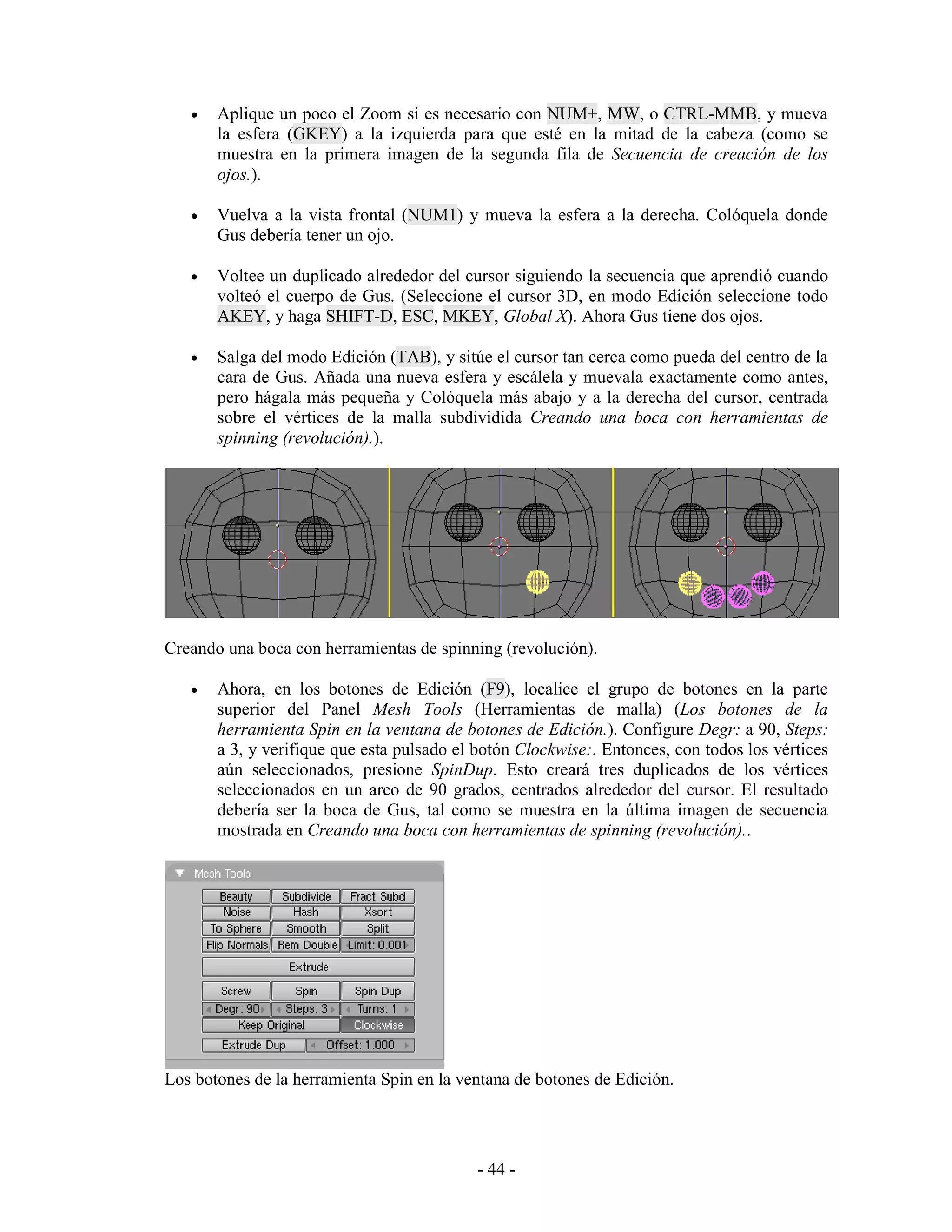 •   Aplique un poco el Zoom si es necesario con NUM+, MW, o CTRL-MMB, y mueva
       la esfera (GKEY) a la izquierda para que esté en la mitad de la cabeza (como se
       muestra en la primera imagen de la segunda fila de Secuencia de creación de los
       ojos.).

   •   Vuelva a la vista frontal (NUM1) y mueva la esfera a la derecha. Colóquela donde
       Gus debería tener un ojo.

   •   Voltee un duplicado alrededor del cursor siguiendo la secuencia que aprendió cuando
       volteó el cuerpo de Gus. (Seleccione el cursor 3D, en modo Edición seleccione todo
       AKEY, y haga SHIFT-D, ESC, MKEY, Global X). Ahora Gus tiene dos ojos.

   •   Salga del modo Edición (TAB), y sitúe el cursor tan cerca como pueda del centro de la
       cara de Gus. Añada una nueva esfera y escálela y muevala exactamente como antes,
       pero hágala más pequeña y Colóquela más abajo y a la derecha del cursor, centrada
       sobre el vértices de la malla subdividida Creando una boca con herramientas de
       spinning (revolución).).




Creando una boca con herramientas de spinning (revolución).

   •   Ahora, en los botones de Edición (F9), localice el grupo de botones en la parte
       superior del Panel Mesh Tools (Herramientas de malla) (Los botones de la
       herramienta Spin en la ventana de botones de Edición.). Configure Degr: a 90, Steps:
       a 3, y verifique que esta pulsado el botón Clockwise:. Entonces, con todos los vértices
       aún seleccionados, presione SpinDup. Esto creará tres duplicados de los vértices
       seleccionados en un arco de 90 grados, centrados alrededor del cursor. El resultado
       debería ser la boca de Gus, tal como se muestra en la última imagen de secuencia
       mostrada en Creando una boca con herramientas de spinning (revolución)..




Los botones de la herramienta Spin en la ventana de botones de Edición.




                                            - 44 -
 