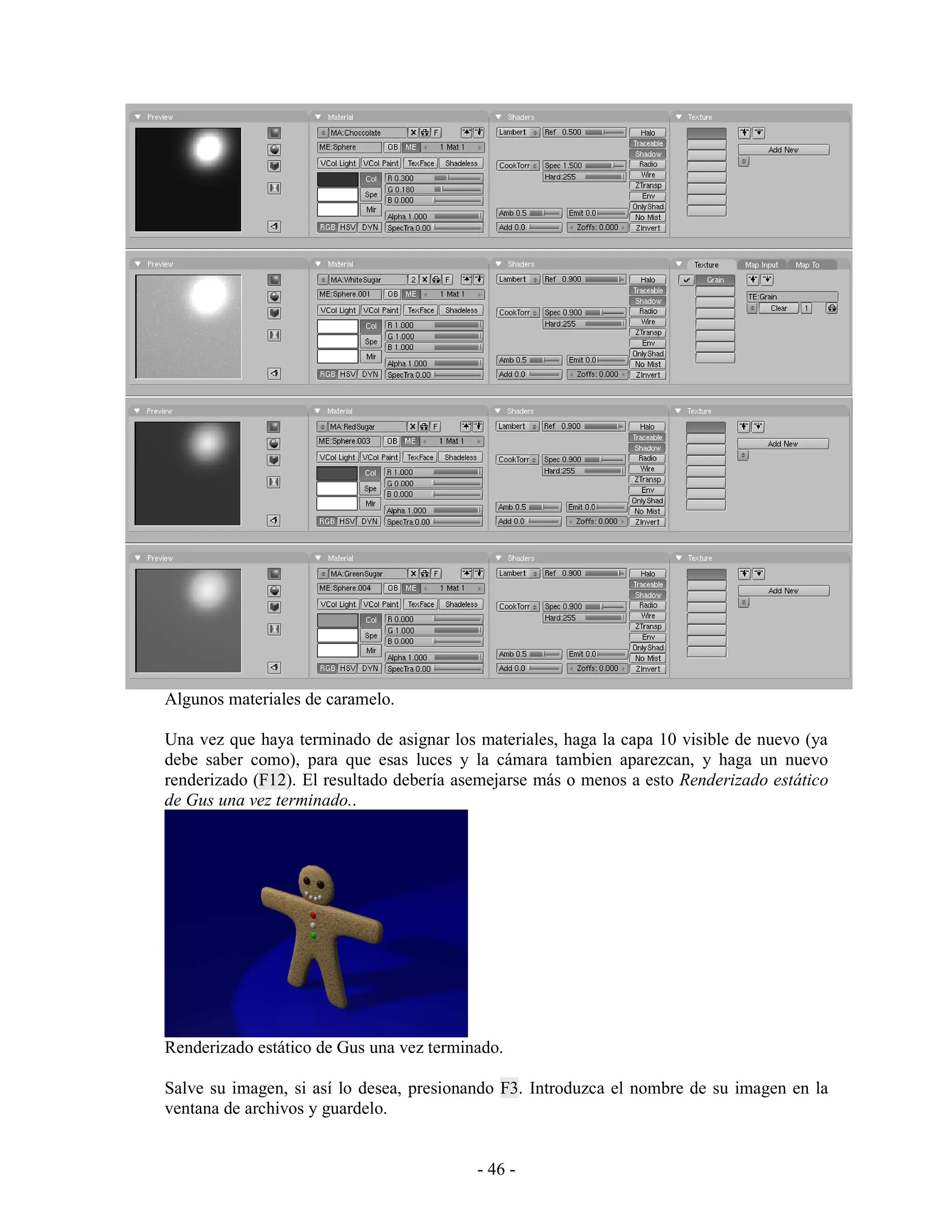 Algunos materiales de caramelo.

Una vez que haya terminado de asignar los materiales, haga la capa 10 visible de nuevo (ya
debe saber como), para que esas luces y la cámara tambien aparezcan, y haga un nuevo
renderizado (F12). El resultado debería asemejarse más o menos a esto Renderizado estático
de Gus una vez terminado..




Renderizado estático de Gus una vez terminado.

Salve su imagen, si así lo desea, presionando F3. Introduzca el nombre de su imagen en la
ventana de archivos y guardelo.


                                          - 46 -
 