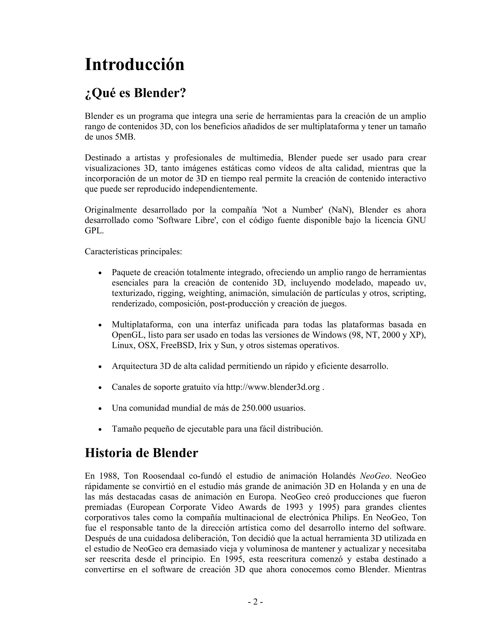 Introducción
¿Qué es Blender?
Blender es un programa que integra una serie de herramientas para la creación de un amplio
rango de contenidos 3D, con los beneficios añadidos de ser multiplataforma y tener un tamaño
de unos 5MB.

Destinado a artistas y profesionales de multimedia, Blender puede ser usado para crear
visualizaciones 3D, tanto imágenes estáticas como vídeos de alta calidad, mientras que la
incorporación de un motor de 3D en tiempo real permite la creación de contenido interactivo
que puede ser reproducido independientemente.

Originalmente desarrollado por la compañía 'Not a Number' (NaN), Blender es ahora
desarrollado como 'Software Libre', con el código fuente disponible bajo la licencia GNU
GPL.

Características principales:

   •   Paquete de creación totalmente integrado, ofreciendo un amplio rango de herramientas
       esenciales para la creación de contenido 3D, incluyendo modelado, mapeado uv,
       texturizado, rigging, weighting, animación, simulación de partículas y otros, scripting,
       renderizado, composición, post-producción y creación de juegos.

   •   Multiplataforma, con una interfaz unificada para todas las plataformas basada en
       OpenGL, listo para ser usado en todas las versiones de Windows (98, NT, 2000 y XP),
       Linux, OSX, FreeBSD, Irix y Sun, y otros sistemas operativos.

   •   Arquitectura 3D de alta calidad permitiendo un rápido y eficiente desarrollo.

   •   Canales de soporte gratuito vía http://www.blender3d.org .

   •   Una comunidad mundial de más de 250.000 usuarios.

   •   Tamaño pequeño de ejecutable para una fácil distribución.

Historia de Blender
En 1988, Ton Roosendaal co-fundó el estudio de animación Holandés NeoGeo. NeoGeo
rápidamente se convirtió en el estudio más grande de animación 3D en Holanda y en una de
las más destacadas casas de animación en Europa. NeoGeo creó producciones que fueron
premiadas (European Corporate Video Awards de 1993 y 1995) para grandes clientes
corporativos tales como la compañía multinacional de electrónica Philips. En NeoGeo, Ton
fue el responsable tanto de la dirección artística como del desarrollo interno del software.
Después de una cuidadosa deliberación, Ton decidió que la actual herramienta 3D utilizada en
el estudio de NeoGeo era demasiado vieja y voluminosa de mantener y actualizar y necesitaba
ser reescrita desde el principio. En 1995, esta reescritura comenzó y estaba destinado a
convertirse en el software de creación 3D que ahora conocemos como Blender. Mientras


                                             -2-
 