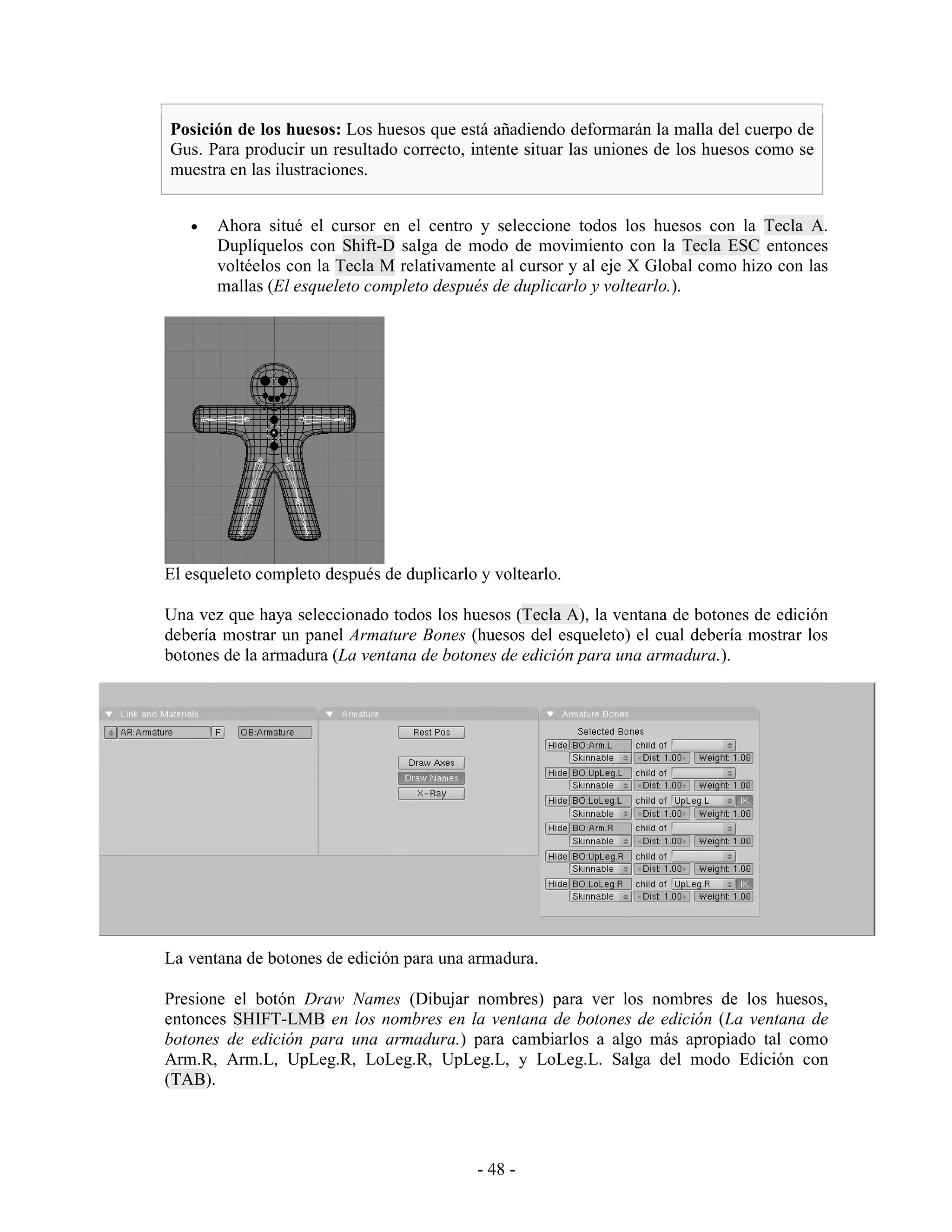 Posición de los huesos: Los huesos que está añadiendo deformarán la malla del cuerpo de
Gus. Para producir un resultado correcto, intente situar las uniones de los huesos como se
muestra en las ilustraciones.


   •   Ahora situé el cursor en el centro y seleccione todos los huesos con la Tecla A.
       Duplíquelos con Shift-D salga de modo de movimiento con la Tecla ESC entonces
       voltéelos con la Tecla M relativamente al cursor y al eje X Global como hizo con las
       mallas (El esqueleto completo después de duplicarlo y voltearlo.).




El esqueleto completo después de duplicarlo y voltearlo.

Una vez que haya seleccionado todos los huesos (Tecla A), la ventana de botones de edición
debería mostrar un panel Armature Bones (huesos del esqueleto) el cual debería mostrar los
botones de la armadura (La ventana de botones de edición para una armadura.).




La ventana de botones de edición para una armadura.

Presione el botón Draw Names (Dibujar nombres) para ver los nombres de los huesos,
entonces SHIFT-LMB en los nombres en la ventana de botones de edición (La ventana de
botones de edición para una armadura.) para cambiarlos a algo más apropiado tal como
Arm.R, Arm.L, UpLeg.R, LoLeg.R, UpLeg.L, y LoLeg.L. Salga del modo Edición con
(TAB).




                                            - 48 -
 