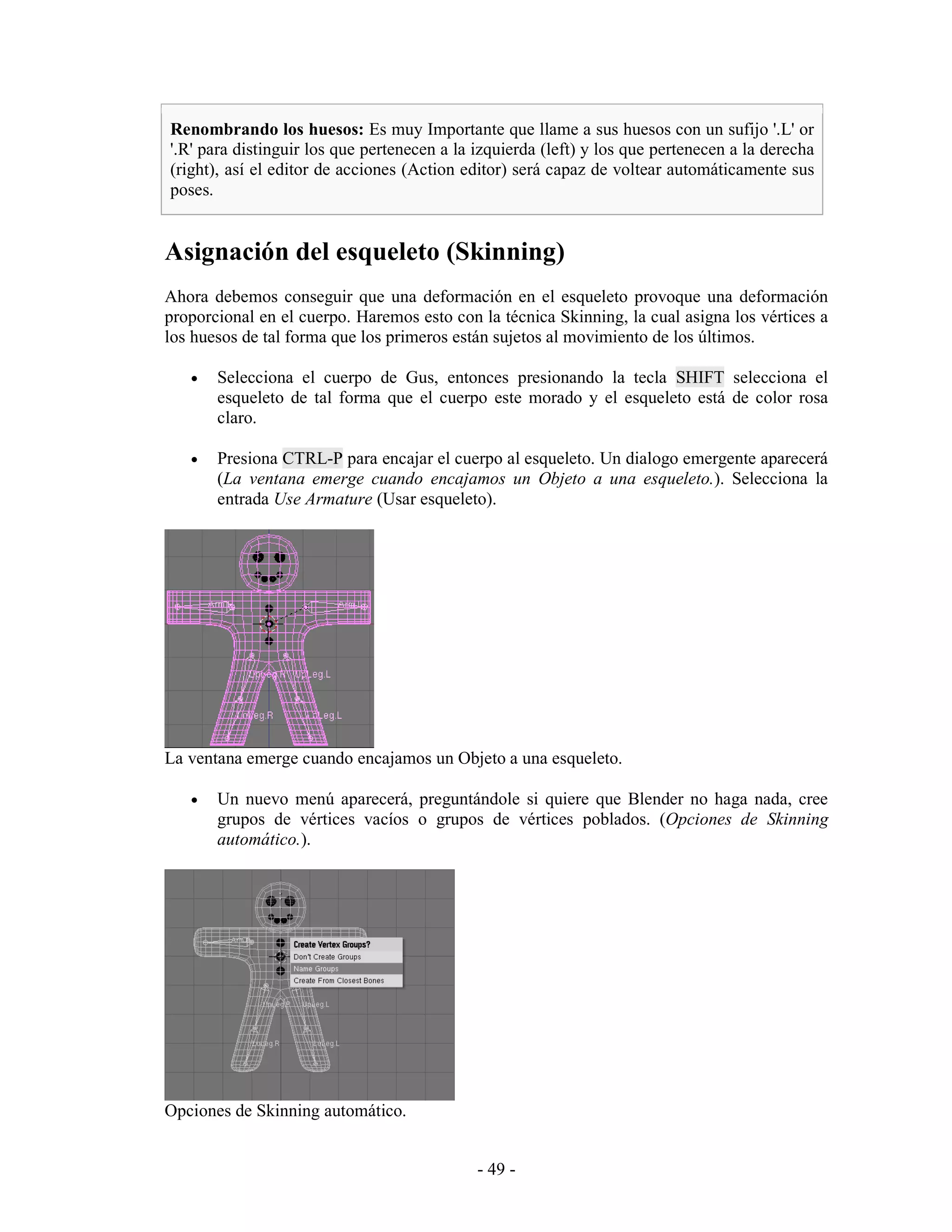 Renombrando los huesos: Es muy Importante que llame a sus huesos con un sufijo '.L' or
'.R' para distinguir los que pertenecen a la izquierda (left) y los que pertenecen a la derecha
(right), así el editor de acciones (Action editor) será capaz de voltear automáticamente sus
poses.


Asignación del esqueleto (Skinning)
Ahora debemos conseguir que una deformación en el esqueleto provoque una deformación
proporcional en el cuerpo. Haremos esto con la técnica Skinning, la cual asigna los vértices a
los huesos de tal forma que los primeros están sujetos al movimiento de los últimos.

   •   Selecciona el cuerpo de Gus, entonces presionando la tecla SHIFT selecciona el
       esqueleto de tal forma que el cuerpo este morado y el esqueleto está de color rosa
       claro.

   •   Presiona CTRL-P para encajar el cuerpo al esqueleto. Un dialogo emergente aparecerá
       (La ventana emerge cuando encajamos un Objeto a una esqueleto.). Selecciona la
       entrada Use Armature (Usar esqueleto).




La ventana emerge cuando encajamos un Objeto a una esqueleto.

   •   Un nuevo menú aparecerá, preguntándole si quiere que Blender no haga nada, cree
       grupos de vértices vacíos o grupos de vértices poblados. (Opciones de Skinning
       automático.).




Opciones de Skinning automático.


                                             - 49 -
 