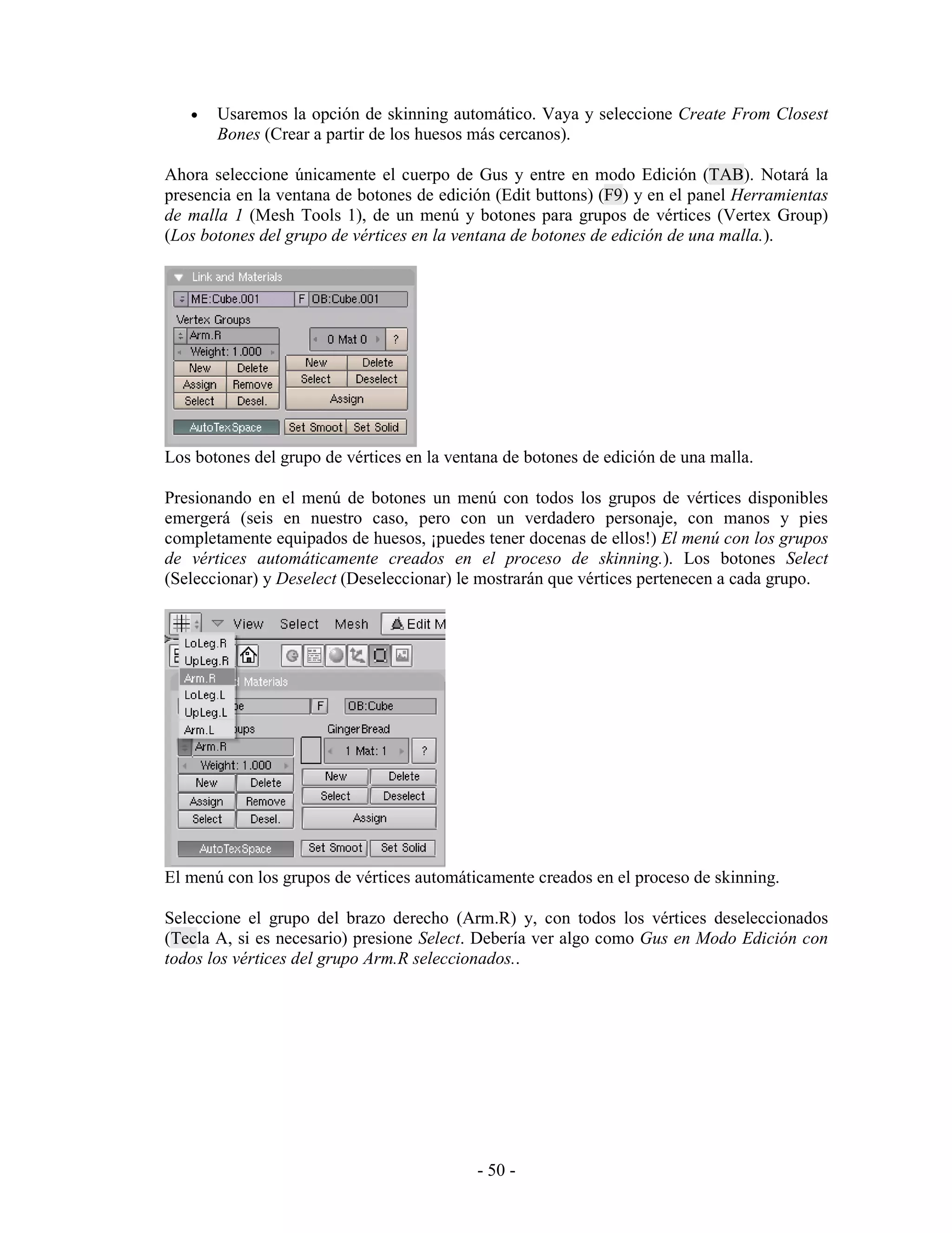 •   Usaremos la opción de skinning automático. Vaya y seleccione Create From Closest
       Bones (Crear a partir de los huesos más cercanos).

Ahora seleccione únicamente el cuerpo de Gus y entre en modo Edición (TAB). Notará la
presencia en la ventana de botones de edición (Edit buttons) (F9) y en el panel Herramientas
de malla 1 (Mesh Tools 1), de un menú y botones para grupos de vértices (Vertex Group)
(Los botones del grupo de vértices en la ventana de botones de edición de una malla.).




Los botones del grupo de vértices en la ventana de botones de edición de una malla.

Presionando en el menú de botones un menú con todos los grupos de vértices disponibles
emergerá (seis en nuestro caso, pero con un verdadero personaje, con manos y pies
completamente equipados de huesos, ¡puedes tener docenas de ellos!) El menú con los grupos
de vértices automáticamente creados en el proceso de skinning.). Los botones Select
(Seleccionar) y Deselect (Deseleccionar) le mostrarán que vértices pertenecen a cada grupo.




El menú con los grupos de vértices automáticamente creados en el proceso de skinning.

Seleccione el grupo del brazo derecho (Arm.R) y, con todos los vértices deseleccionados
(Tecla A, si es necesario) presione Select. Debería ver algo como Gus en Modo Edición con
todos los vértices del grupo Arm.R seleccionados..




                                            - 50 -
 
