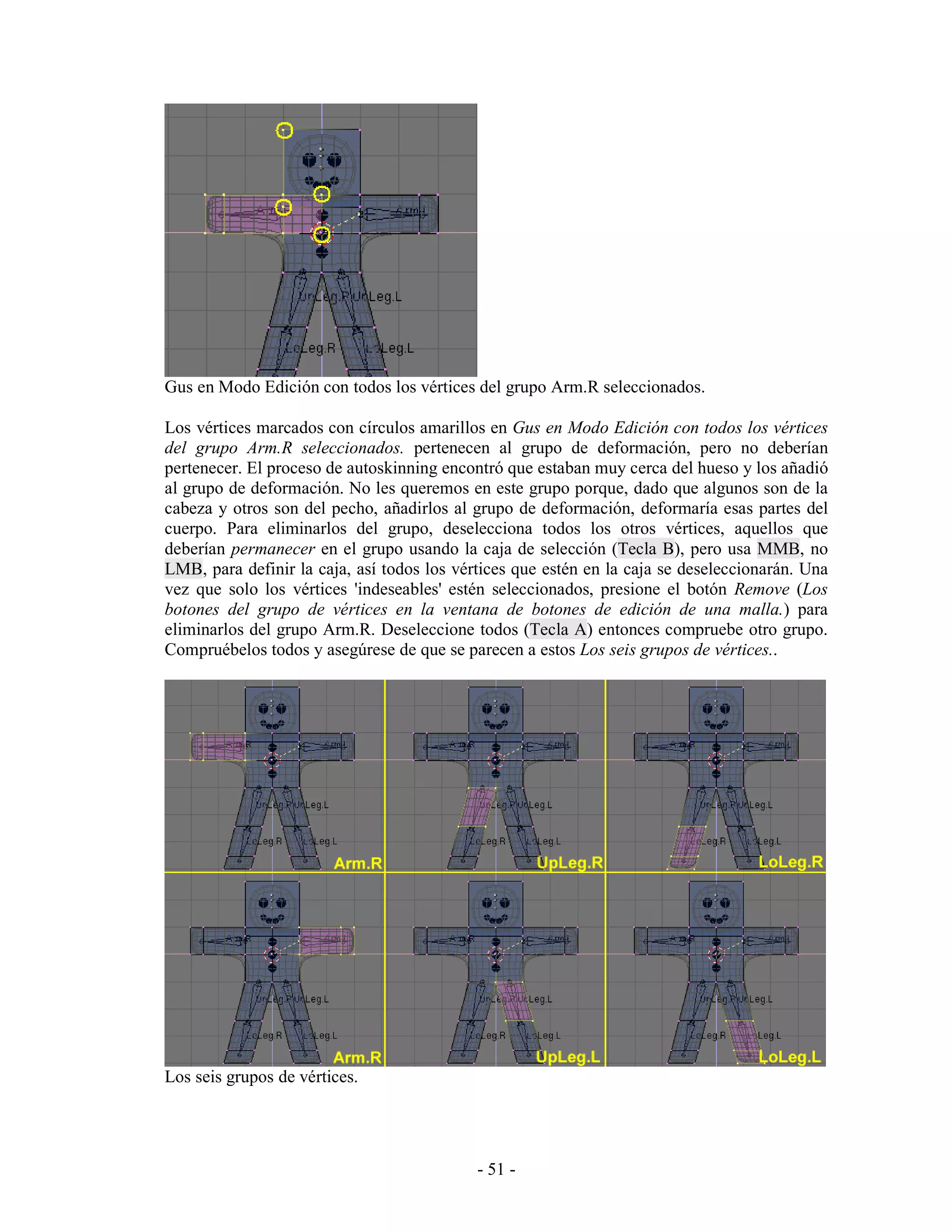 Gus en Modo Edición con todos los vértices del grupo Arm.R seleccionados.

Los vértices marcados con círculos amarillos en Gus en Modo Edición con todos los vértices
del grupo Arm.R seleccionados. pertenecen al grupo de deformación, pero no deberían
pertenecer. El proceso de autoskinning encontró que estaban muy cerca del hueso y los añadió
al grupo de deformación. No les queremos en este grupo porque, dado que algunos son de la
cabeza y otros son del pecho, añadirlos al grupo de deformación, deformaría esas partes del
cuerpo. Para eliminarlos del grupo, deselecciona todos los otros vértices, aquellos que
deberían permanecer en el grupo usando la caja de selección (Tecla B), pero usa MMB, no
LMB, para definir la caja, así todos los vértices que estén en la caja se deseleccionarán. Una
vez que solo los vértices 'indeseables' estén seleccionados, presione el botón Remove (Los
botones del grupo de vértices en la ventana de botones de edición de una malla.) para
eliminarlos del grupo Arm.R. Deseleccione todos (Tecla A) entonces compruebe otro grupo.
Compruébelos todos y asegúrese de que se parecen a estos Los seis grupos de vértices..




Los seis grupos de vértices.




                                            - 51 -
 