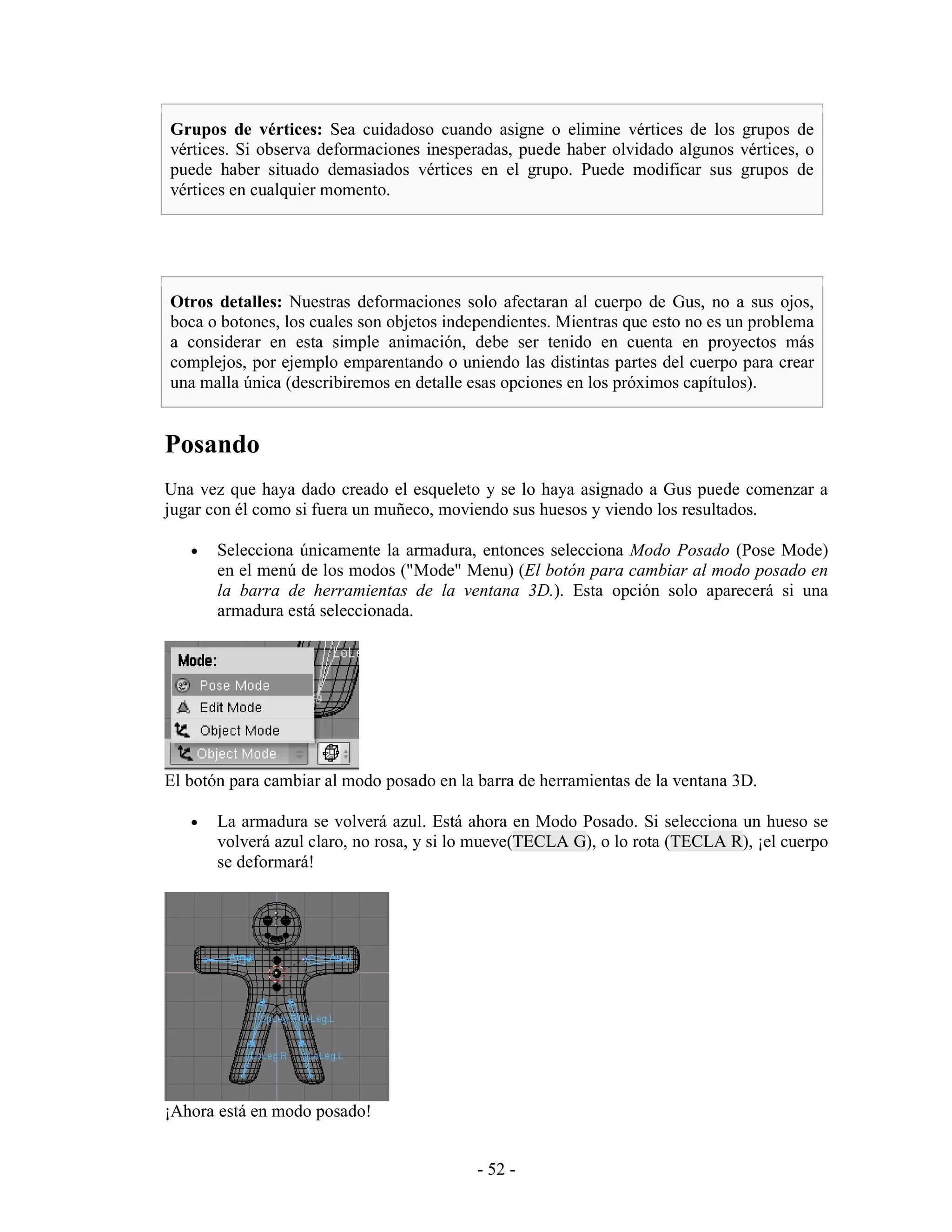 Grupos de vértices: Sea cuidadoso cuando asigne o elimine vértices de los grupos de
vértices. Si observa deformaciones inesperadas, puede haber olvidado algunos vértices, o
puede haber situado demasiados vértices en el grupo. Puede modificar sus grupos de
vértices en cualquier momento.




Otros detalles: Nuestras deformaciones solo afectaran al cuerpo de Gus, no a sus ojos,
boca o botones, los cuales son objetos independientes. Mientras que esto no es un problema
a considerar en esta simple animación, debe ser tenido en cuenta en proyectos más
complejos, por ejemplo emparentando o uniendo las distintas partes del cuerpo para crear
una malla única (describiremos en detalle esas opciones en los próximos capítulos).


Posando
Una vez que haya dado creado el esqueleto y se lo haya asignado a Gus puede comenzar a
jugar con él como si fuera un muñeco, moviendo sus huesos y viendo los resultados.

   •   Selecciona únicamente la armadura, entonces selecciona Modo Posado (Pose Mode)
       en el menú de los modos ("Mode" Menu) (El botón para cambiar al modo posado en
       la barra de herramientas de la ventana 3D.). Esta opción solo aparecerá si una
       armadura está seleccionada.




El botón para cambiar al modo posado en la barra de herramientas de la ventana 3D.

   •   La armadura se volverá azul. Está ahora en Modo Posado. Si selecciona un hueso se
       volverá azul claro, no rosa, y si lo mueve(TECLA G), o lo rota (TECLA R), ¡el cuerpo
       se deformará!




¡Ahora está en modo posado!


                                           - 52 -
 