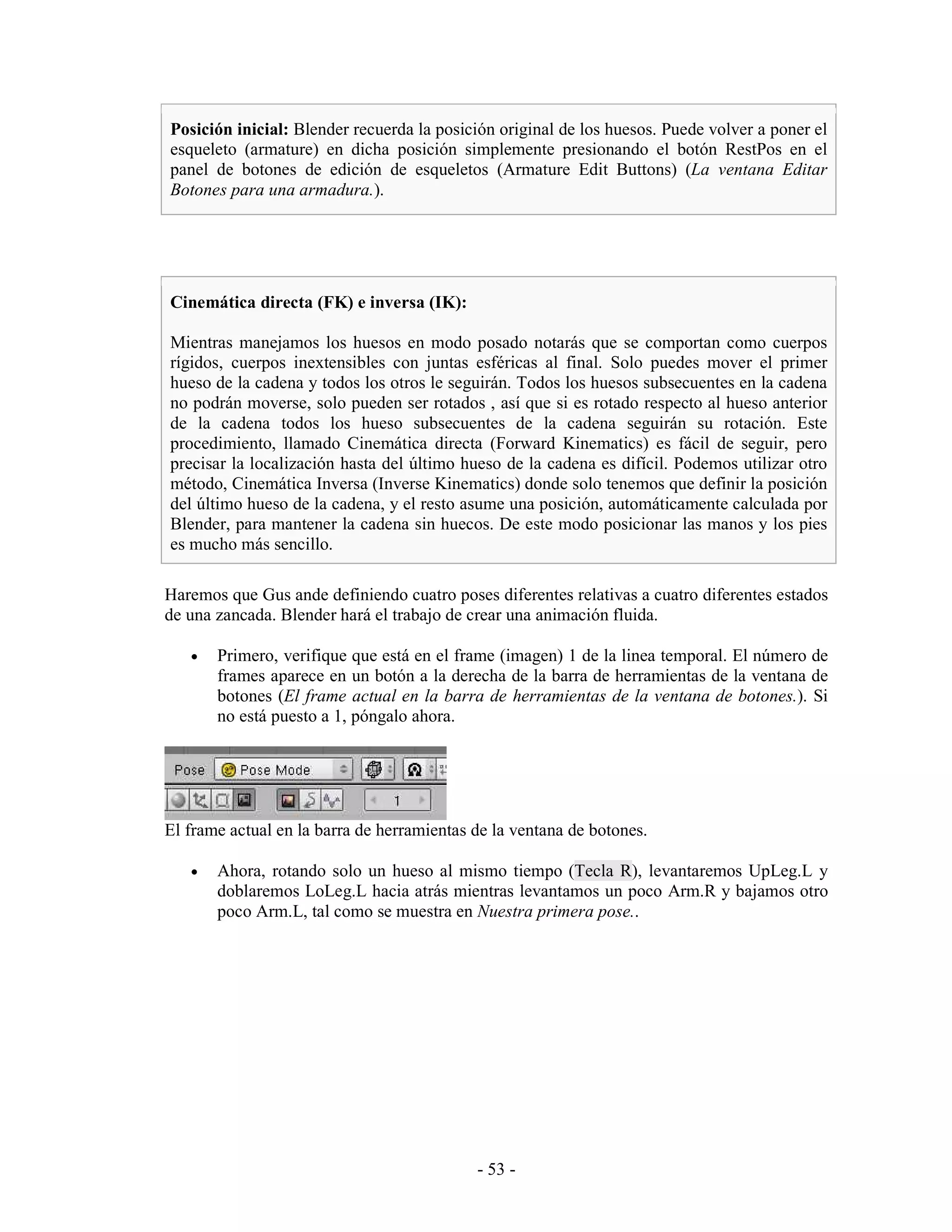 Posición inicial: Blender recuerda la posición original de los huesos. Puede volver a poner el
esqueleto (armature) en dicha posición simplemente presionando el botón RestPos en el
panel de botones de edición de esqueletos (Armature Edit Buttons) (La ventana Editar
Botones para una armadura.).




Cinemática directa (FK) e inversa (IK):

Mientras manejamos los huesos en modo posado notarás que se comportan como cuerpos
rígidos, cuerpos inextensibles con juntas esféricas al final. Solo puedes mover el primer
hueso de la cadena y todos los otros le seguirán. Todos los huesos subsecuentes en la cadena
no podrán moverse, solo pueden ser rotados , así que si es rotado respecto al hueso anterior
de la cadena todos los hueso subsecuentes de la cadena seguirán su rotación. Este
procedimiento, llamado Cinemática directa (Forward Kinematics) es fácil de seguir, pero
precisar la localización hasta del último hueso de la cadena es difícil. Podemos utilizar otro
método, Cinemática Inversa (Inverse Kinematics) donde solo tenemos que definir la posición
del último hueso de la cadena, y el resto asume una posición, automáticamente calculada por
Blender, para mantener la cadena sin huecos. De este modo posicionar las manos y los pies
es mucho más sencillo.

Haremos que Gus ande definiendo cuatro poses diferentes relativas a cuatro diferentes estados
de una zancada. Blender hará el trabajo de crear una animación fluida.

   •   Primero, verifique que está en el frame (imagen) 1 de la linea temporal. El número de
       frames aparece en un botón a la derecha de la barra de herramientas de la ventana de
       botones (El frame actual en la barra de herramientas de la ventana de botones.). Si
       no está puesto a 1, póngalo ahora.




El frame actual en la barra de herramientas de la ventana de botones.

   •   Ahora, rotando solo un hueso al mismo tiempo (Tecla R), levantaremos UpLeg.L y
       doblaremos LoLeg.L hacia atrás mientras levantamos un poco Arm.R y bajamos otro
       poco Arm.L, tal como se muestra en Nuestra primera pose..




                                            - 53 -
 