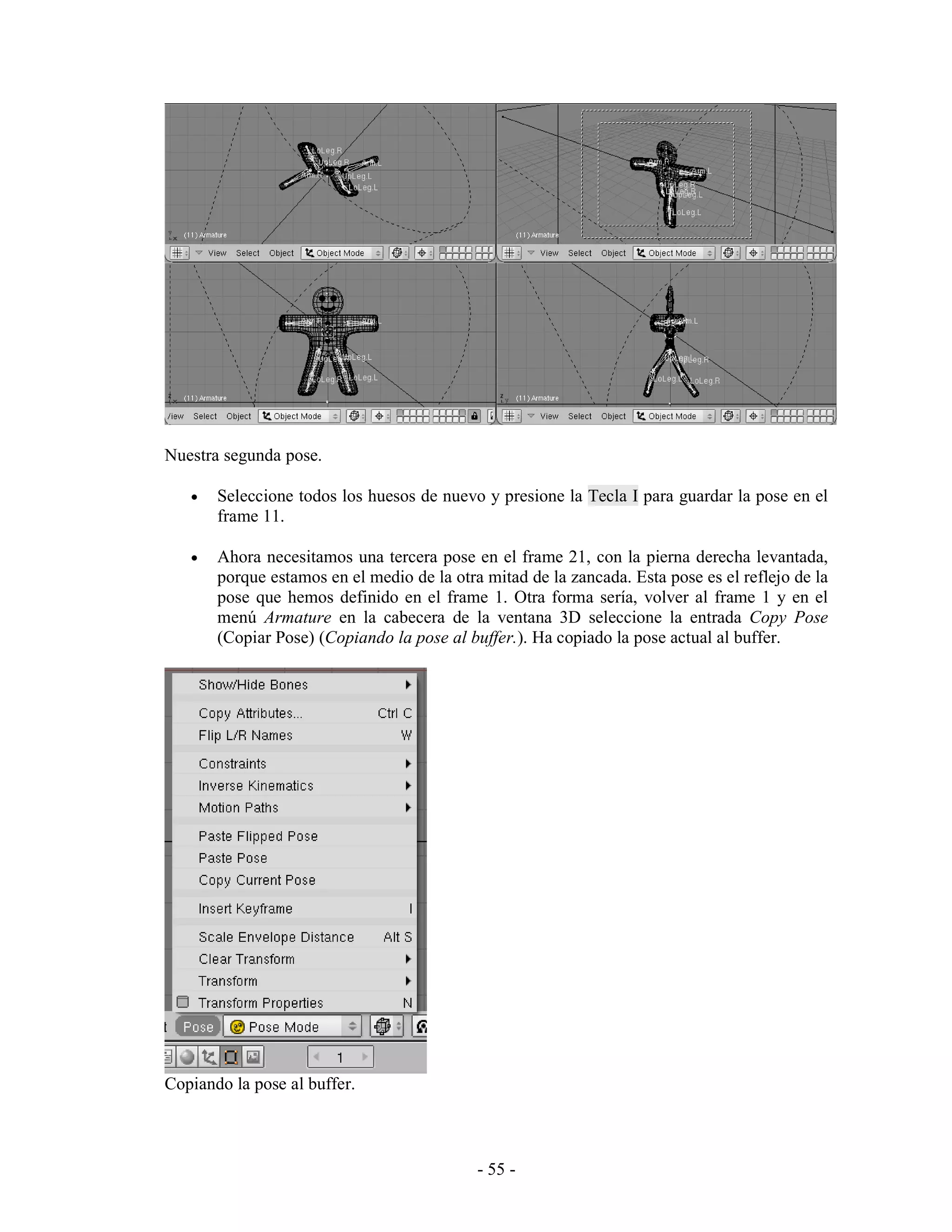 Nuestra segunda pose.

   •   Seleccione todos los huesos de nuevo y presione la Tecla I para guardar la pose en el
       frame 11.

   •   Ahora necesitamos una tercera pose en el frame 21, con la pierna derecha levantada,
       porque estamos en el medio de la otra mitad de la zancada. Esta pose es el reflejo de la
       pose que hemos definido en el frame 1. Otra forma sería, volver al frame 1 y en el
       menú Armature en la cabecera de la ventana 3D seleccione la entrada Copy Pose
       (Copiar Pose) (Copiando la pose al buffer.). Ha copiado la pose actual al buffer.




Copiando la pose al buffer.



                                            - 55 -
 