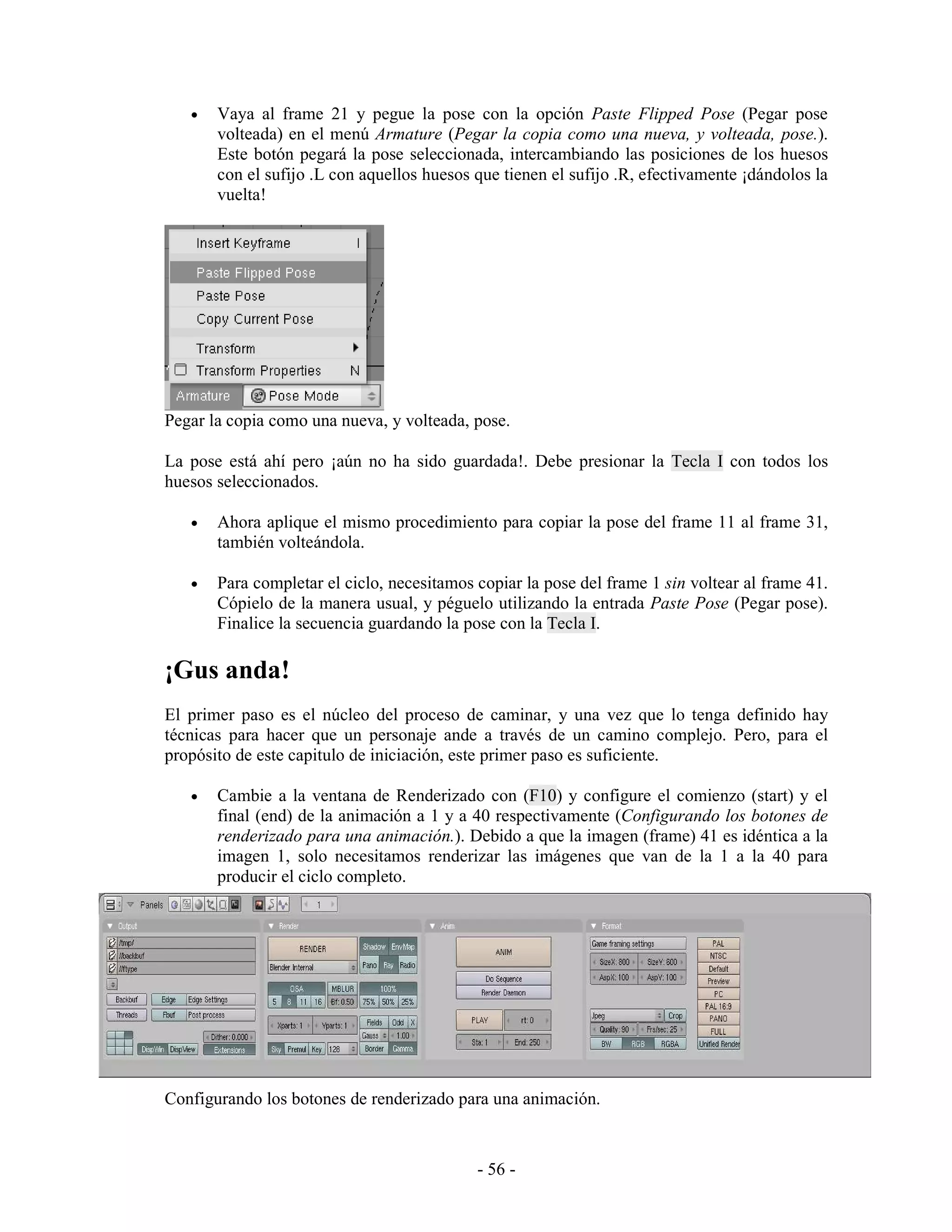 •   Vaya al frame 21 y pegue la pose con la opción Paste Flipped Pose (Pegar pose
       volteada) en el menú Armature (Pegar la copia como una nueva, y volteada, pose.).
       Este botón pegará la pose seleccionada, intercambiando las posiciones de los huesos
       con el sufijo .L con aquellos huesos que tienen el sufijo .R, efectivamente ¡dándolos la
       vuelta!




Pegar la copia como una nueva, y volteada, pose.

La pose está ahí pero ¡aún no ha sido guardada!. Debe presionar la Tecla I con todos los
huesos seleccionados.

   •   Ahora aplique el mismo procedimiento para copiar la pose del frame 11 al frame 31,
       también volteándola.

   •   Para completar el ciclo, necesitamos copiar la pose del frame 1 sin voltear al frame 41.
       Cópielo de la manera usual, y péguelo utilizando la entrada Paste Pose (Pegar pose).
       Finalice la secuencia guardando la pose con la Tecla I.

¡Gus anda!
El primer paso es el núcleo del proceso de caminar, y una vez que lo tenga definido hay
técnicas para hacer que un personaje ande a través de un camino complejo. Pero, para el
propósito de este capitulo de iniciación, este primer paso es suficiente.

   •   Cambie a la ventana de Renderizado con (F10) y configure el comienzo (start) y el
       final (end) de la animación a 1 y a 40 respectivamente (Configurando los botones de
       renderizado para una animación.). Debido a que la imagen (frame) 41 es idéntica a la
       imagen 1, solo necesitamos renderizar las imágenes que van de la 1 a la 40 para
       producir el ciclo completo.




Configurando los botones de renderizado para una animación.



                                            - 56 -
 