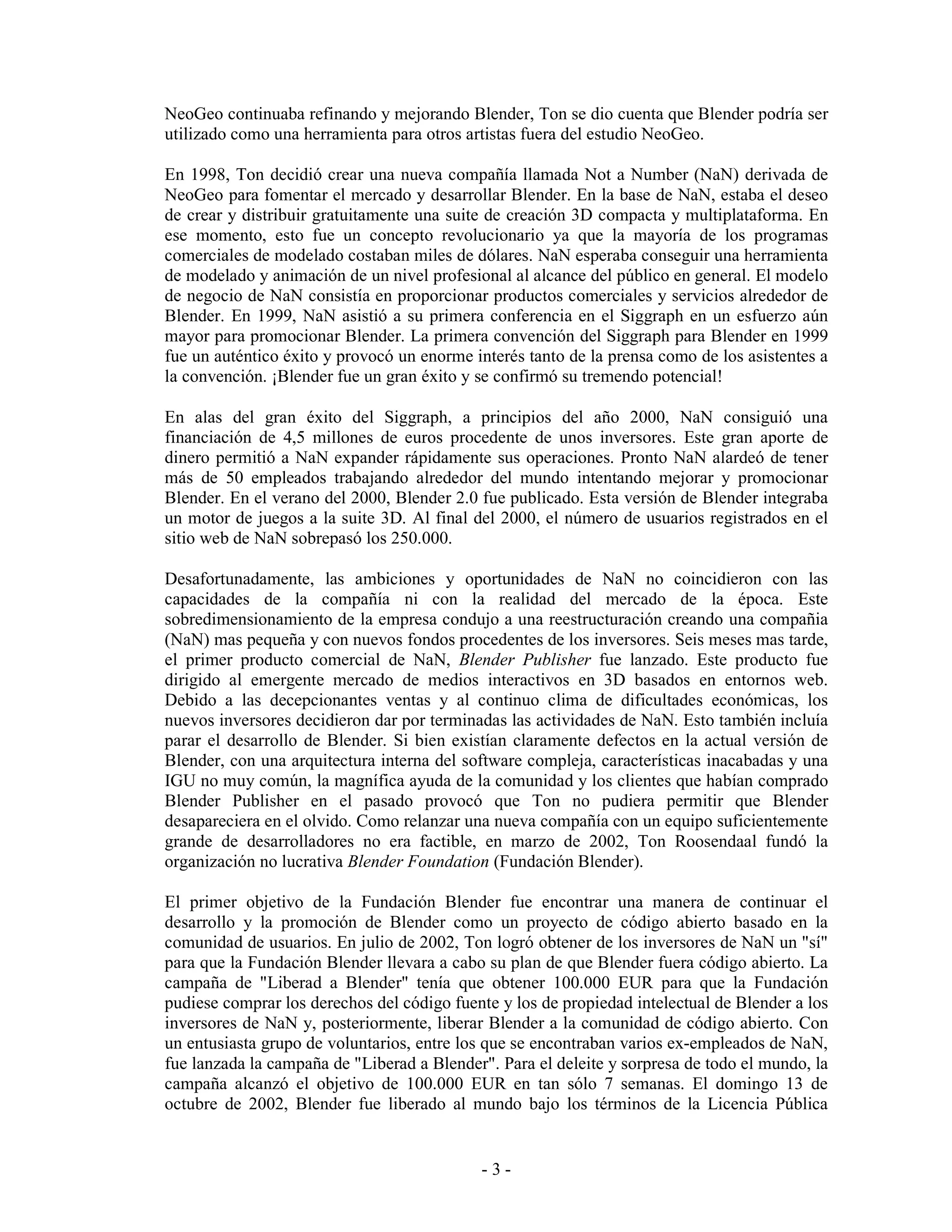 NeoGeo continuaba refinando y mejorando Blender, Ton se dio cuenta que Blender podría ser
utilizado como una herramienta para otros artistas fuera del estudio NeoGeo.

En 1998, Ton decidió crear una nueva compañía llamada Not a Number (NaN) derivada de
NeoGeo para fomentar el mercado y desarrollar Blender. En la base de NaN, estaba el deseo
de crear y distribuir gratuitamente una suite de creación 3D compacta y multiplataforma. En
ese momento, esto fue un concepto revolucionario ya que la mayoría de los programas
comerciales de modelado costaban miles de dólares. NaN esperaba conseguir una herramienta
de modelado y animación de un nivel profesional al alcance del público en general. El modelo
de negocio de NaN consistía en proporcionar productos comerciales y servicios alrededor de
Blender. En 1999, NaN asistió a su primera conferencia en el Siggraph en un esfuerzo aún
mayor para promocionar Blender. La primera convención del Siggraph para Blender en 1999
fue un auténtico éxito y provocó un enorme interés tanto de la prensa como de los asistentes a
la convención. ¡Blender fue un gran éxito y se confirmó su tremendo potencial!

En alas del gran éxito del Siggraph, a principios del año 2000, NaN consiguió una
financiación de 4,5 millones de euros procedente de unos inversores. Este gran aporte de
dinero permitió a NaN expander rápidamente sus operaciones. Pronto NaN alardeó de tener
más de 50 empleados trabajando alrededor del mundo intentando mejorar y promocionar
Blender. En el verano del 2000, Blender 2.0 fue publicado. Esta versión de Blender integraba
un motor de juegos a la suite 3D. Al final del 2000, el número de usuarios registrados en el
sitio web de NaN sobrepasó los 250.000.

Desafortunadamente, las ambiciones y oportunidades de NaN no coincidieron con las
capacidades de la compañía ni con la realidad del mercado de la época. Este
sobredimensionamiento de la empresa condujo a una reestructuración creando una compañia
(NaN) mas pequeña y con nuevos fondos procedentes de los inversores. Seis meses mas tarde,
el primer producto comercial de NaN, Blender Publisher fue lanzado. Este producto fue
dirigido al emergente mercado de medios interactivos en 3D basados en entornos web.
Debido a las decepcionantes ventas y al continuo clima de dificultades económicas, los
nuevos inversores decidieron dar por terminadas las actividades de NaN. Esto también incluía
parar el desarrollo de Blender. Si bien existían claramente defectos en la actual versión de
Blender, con una arquitectura interna del software compleja, características inacabadas y una
IGU no muy común, la magnífica ayuda de la comunidad y los clientes que habían comprado
Blender Publisher en el pasado provocó que Ton no pudiera permitir que Blender
desapareciera en el olvido. Como relanzar una nueva compañía con un equipo suficientemente
grande de desarrolladores no era factible, en marzo de 2002, Ton Roosendaal fundó la
organización no lucrativa Blender Foundation (Fundación Blender).

El primer objetivo de la Fundación Blender fue encontrar una manera de continuar el
desarrollo y la promoción de Blender como un proyecto de código abierto basado en la
comunidad de usuarios. En julio de 2002, Ton logró obtener de los inversores de NaN un "sí"
para que la Fundación Blender llevara a cabo su plan de que Blender fuera código abierto. La
campaña de "Liberad a Blender" tenía que obtener 100.000 EUR para que la Fundación
pudiese comprar los derechos del código fuente y los de propiedad intelectual de Blender a los
inversores de NaN y, posteriormente, liberar Blender a la comunidad de código abierto. Con
un entusiasta grupo de voluntarios, entre los que se encontraban varios ex-empleados de NaN,
fue lanzada la campaña de "Liberad a Blender". Para el deleite y sorpresa de todo el mundo, la
campaña alcanzó el objetivo de 100.000 EUR en tan sólo 7 semanas. El domingo 13 de
octubre de 2002, Blender fue liberado al mundo bajo los términos de la Licencia Pública


                                            -3-
 