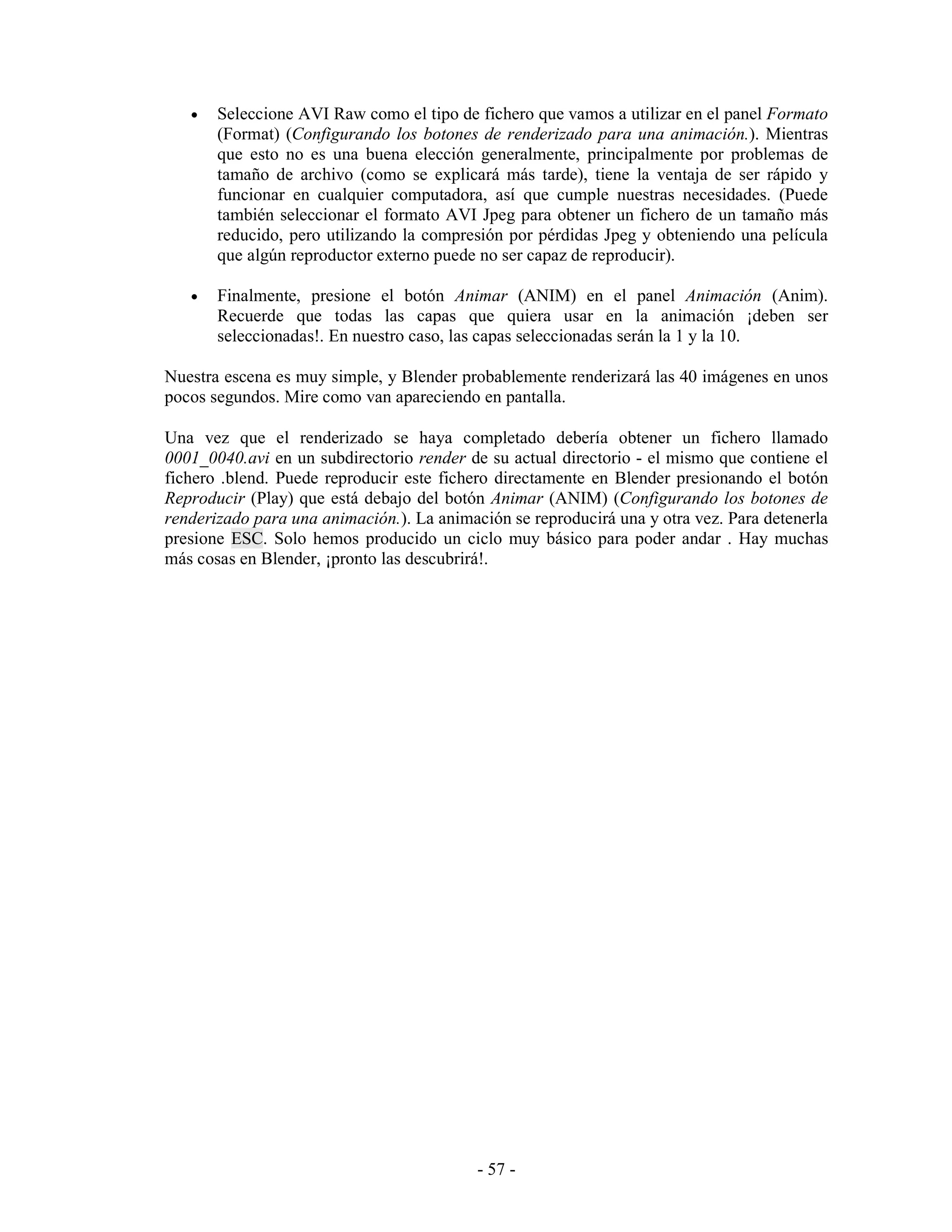 •   Seleccione AVI Raw como el tipo de fichero que vamos a utilizar en el panel Formato
       (Format) (Configurando los botones de renderizado para una animación.). Mientras
       que esto no es una buena elección generalmente, principalmente por problemas de
       tamaño de archivo (como se explicará más tarde), tiene la ventaja de ser rápido y
       funcionar en cualquier computadora, así que cumple nuestras necesidades. (Puede
       también seleccionar el formato AVI Jpeg para obtener un fichero de un tamaño más
       reducido, pero utilizando la compresión por pérdidas Jpeg y obteniendo una película
       que algún reproductor externo puede no ser capaz de reproducir).

   •   Finalmente, presione el botón Animar (ANIM) en el panel Animación (Anim).
       Recuerde que todas las capas que quiera usar en la animación ¡deben ser
       seleccionadas!. En nuestro caso, las capas seleccionadas serán la 1 y la 10.

Nuestra escena es muy simple, y Blender probablemente renderizará las 40 imágenes en unos
pocos segundos. Mire como van apareciendo en pantalla.

Una vez que el renderizado se haya completado debería obtener un fichero llamado
0001_0040.avi en un subdirectorio render de su actual directorio - el mismo que contiene el
fichero .blend. Puede reproducir este fichero directamente en Blender presionando el botón
Reproducir (Play) que está debajo del botón Animar (ANIM) (Configurando los botones de
renderizado para una animación.). La animación se reproducirá una y otra vez. Para detenerla
presione ESC. Solo hemos producido un ciclo muy básico para poder andar . Hay muchas
más cosas en Blender, ¡pronto las descubrirá!.




                                           - 57 -
 