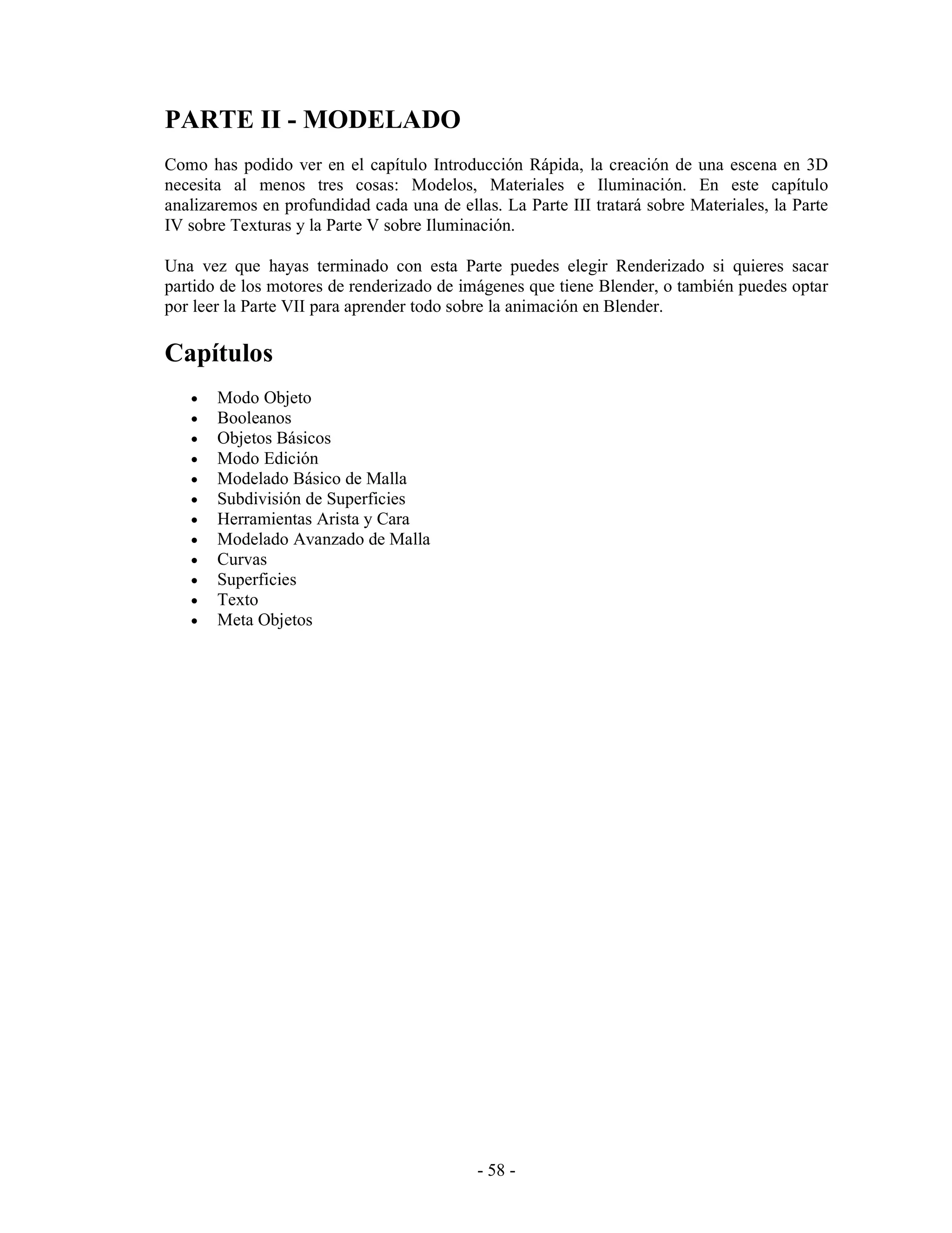 PARTE II - MODELADO
Como has podido ver en el capítulo Introducción Rápida, la creación de una escena en 3D
necesita al menos tres cosas: Modelos, Materiales e Iluminación. En este capítulo
analizaremos en profundidad cada una de ellas. La Parte III tratará sobre Materiales, la Parte
IV sobre Texturas y la Parte V sobre Iluminación.

Una vez que hayas terminado con esta Parte puedes elegir Renderizado si quieres sacar
partido de los motores de renderizado de imágenes que tiene Blender, o también puedes optar
por leer la Parte VII para aprender todo sobre la animación en Blender.

Capítulos
   •   Modo Objeto
   •   Booleanos
   •   Objetos Básicos
   •   Modo Edición
   •   Modelado Básico de Malla
   •   Subdivisión de Superficies
   •   Herramientas Arista y Cara
   •   Modelado Avanzado de Malla
   •   Curvas
   •   Superficies
   •   Texto
   •   Meta Objetos




                                            - 58 -
 