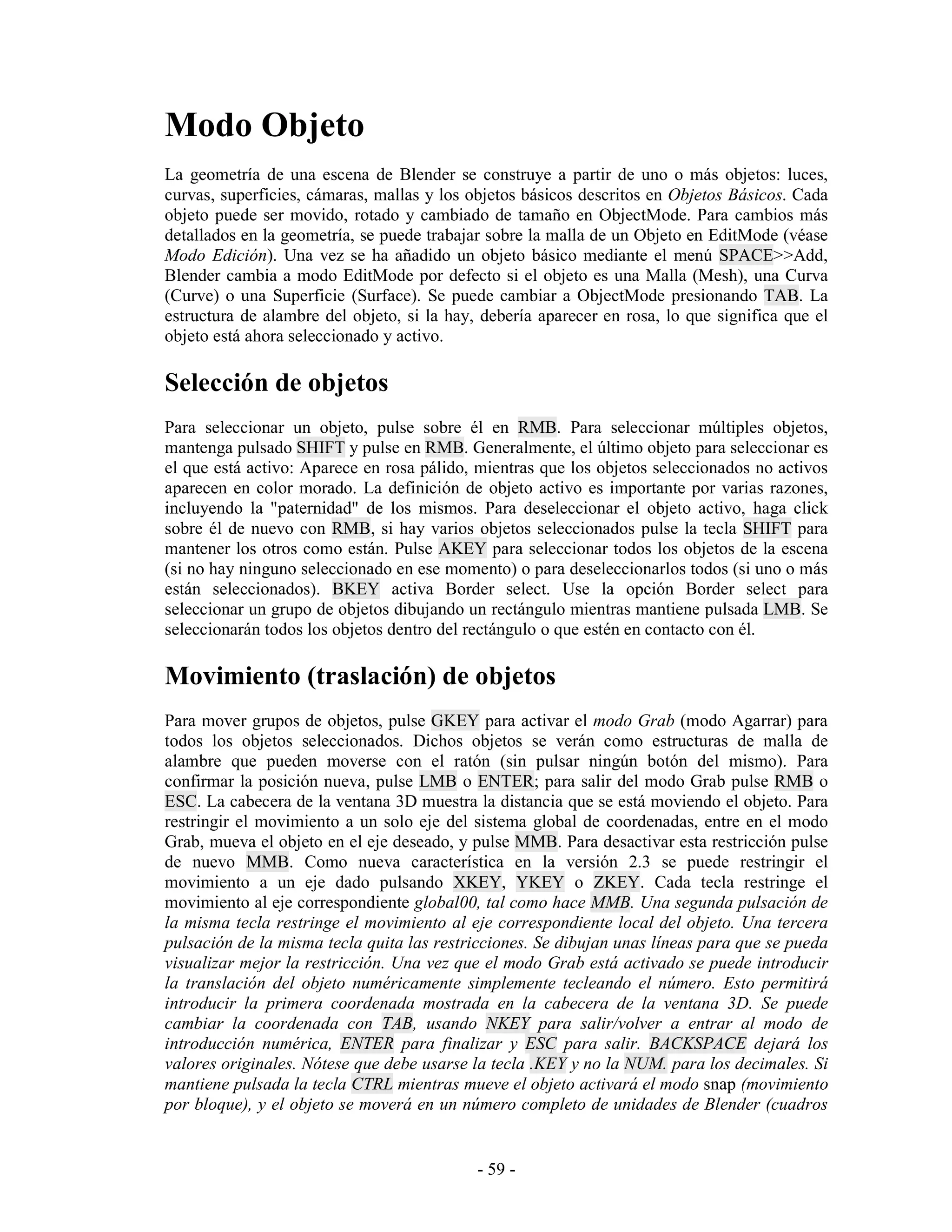 Modo Objeto
La geometría de una escena de Blender se construye a partir de uno o más objetos: luces,
curvas, superficies, cámaras, mallas y los objetos básicos descritos en Objetos Básicos. Cada
objeto puede ser movido, rotado y cambiado de tamaño en ObjectMode. Para cambios más
detallados en la geometría, se puede trabajar sobre la malla de un Objeto en EditMode (véase
Modo Edición). Una vez se ha añadido un objeto básico mediante el menú SPACE>>Add,
Blender cambia a modo EditMode por defecto si el objeto es una Malla (Mesh), una Curva
(Curve) o una Superficie (Surface). Se puede cambiar a ObjectMode presionando TAB. La
estructura de alambre del objeto, si la hay, debería aparecer en rosa, lo que significa que el
objeto está ahora seleccionado y activo.

Selección de objetos
Para seleccionar un objeto, pulse sobre él en RMB. Para seleccionar múltiples objetos,
mantenga pulsado SHIFT y pulse en RMB. Generalmente, el último objeto para seleccionar es
el que está activo: Aparece en rosa pálido, mientras que los objetos seleccionados no activos
aparecen en color morado. La definición de objeto activo es importante por varias razones,
incluyendo la "paternidad" de los mismos. Para deseleccionar el objeto activo, haga click
sobre él de nuevo con RMB, si hay varios objetos seleccionados pulse la tecla SHIFT para
mantener los otros como están. Pulse AKEY para seleccionar todos los objetos de la escena
(si no hay ninguno seleccionado en ese momento) o para deseleccionarlos todos (si uno o más
están seleccionados). BKEY activa Border select. Use la opción Border select para
seleccionar un grupo de objetos dibujando un rectángulo mientras mantiene pulsada LMB. Se
seleccionarán todos los objetos dentro del rectángulo o que estén en contacto con él.

Movimiento (traslación) de objetos
Para mover grupos de objetos, pulse GKEY para activar el modo Grab (modo Agarrar) para
todos los objetos seleccionados. Dichos objetos se verán como estructuras de malla de
alambre que pueden moverse con el ratón (sin pulsar ningún botón del mismo). Para
confirmar la posición nueva, pulse LMB o ENTER; para salir del modo Grab pulse RMB o
ESC. La cabecera de la ventana 3D muestra la distancia que se está moviendo el objeto. Para
restringir el movimiento a un solo eje del sistema global de coordenadas, entre en el modo
Grab, mueva el objeto en el eje deseado, y pulse MMB. Para desactivar esta restricción pulse
de nuevo MMB. Como nueva característica en la versión 2.3 se puede restringir el
movimiento a un eje dado pulsando XKEY, YKEY o ZKEY. Cada tecla restringe el
movimiento al eje correspondiente global00, tal como hace MMB. Una segunda pulsación de
la misma tecla restringe el movimiento al eje correspondiente local del objeto. Una tercera
pulsación de la misma tecla quita las restricciones. Se dibujan unas líneas para que se pueda
visualizar mejor la restricción. Una vez que el modo Grab está activado se puede introducir
la translación del objeto numéricamente simplemente tecleando el número. Esto permitirá
introducir la primera coordenada mostrada en la cabecera de la ventana 3D. Se puede
cambiar la coordenada con TAB, usando NKEY para salir/volver a entrar al modo de
introducción numérica, ENTER para finalizar y ESC para salir. BACKSPACE dejará los
valores originales. Nótese que debe usarse la tecla .KEY y no la NUM. para los decimales. Si
mantiene pulsada la tecla CTRL mientras mueve el objeto activará el modo snap (movimiento
por bloque), y el objeto se moverá en un número completo de unidades de Blender (cuadros


                                            - 59 -
 