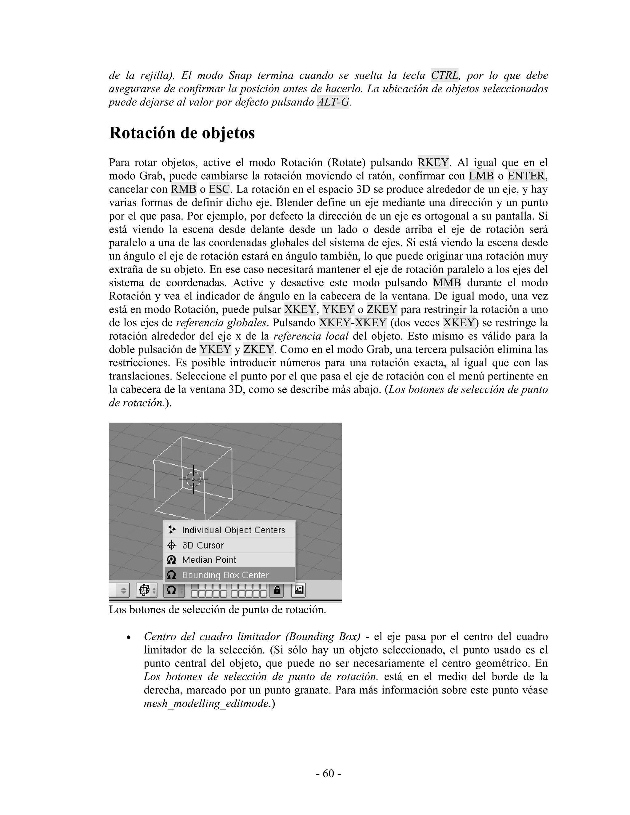 de la rejilla). El modo Snap termina cuando se suelta la tecla CTRL, por lo que debe
asegurarse de confirmar la posición antes de hacerlo. La ubicación de objetos seleccionados
puede dejarse al valor por defecto pulsando ALT-G.

Rotación de objetos
Para rotar objetos, active el modo Rotación (Rotate) pulsando RKEY. Al igual que en el
modo Grab, puede cambiarse la rotación moviendo el ratón, confirmar con LMB o ENTER,
cancelar con RMB o ESC. La rotación en el espacio 3D se produce alrededor de un eje, y hay
varias formas de definir dicho eje. Blender define un eje mediante una dirección y un punto
por el que pasa. Por ejemplo, por defecto la dirección de un eje es ortogonal a su pantalla. Si
está viendo la escena desde delante desde un lado o desde arriba el eje de rotación será
paralelo a una de las coordenadas globales del sistema de ejes. Si está viendo la escena desde
un ángulo el eje de rotación estará en ángulo también, lo que puede originar una rotación muy
extraña de su objeto. En ese caso necesitará mantener el eje de rotación paralelo a los ejes del
sistema de coordenadas. Active y desactive este modo pulsando MMB durante el modo
Rotación y vea el indicador de ángulo en la cabecera de la ventana. De igual modo, una vez
está en modo Rotación, puede pulsar XKEY, YKEY o ZKEY para restringir la rotación a uno
de los ejes de referencia globales. Pulsando XKEY-XKEY (dos veces XKEY) se restringe la
rotación alrededor del eje x de la referencia local del objeto. Esto mismo es válido para la
doble pulsación de YKEY y ZKEY. Como en el modo Grab, una tercera pulsación elimina las
restricciones. Es posible introducir números para una rotación exacta, al igual que con las
translaciones. Seleccione el punto por el que pasa el eje de rotación con el menú pertinente en
la cabecera de la ventana 3D, como se describe más abajo. (Los botones de selección de punto
de rotación.).




Los botones de selección de punto de rotación.

   •   Centro del cuadro limitador (Bounding Box) - el eje pasa por el centro del cuadro
       limitador de la selección. (Si sólo hay un objeto seleccionado, el punto usado es el
       punto central del objeto, que puede no ser necesariamente el centro geométrico. En
       Los botones de selección de punto de rotación. está en el medio del borde de la
       derecha, marcado por un punto granate. Para más información sobre este punto véase
       mesh_modelling_editmode.)




                                             - 60 -
 
