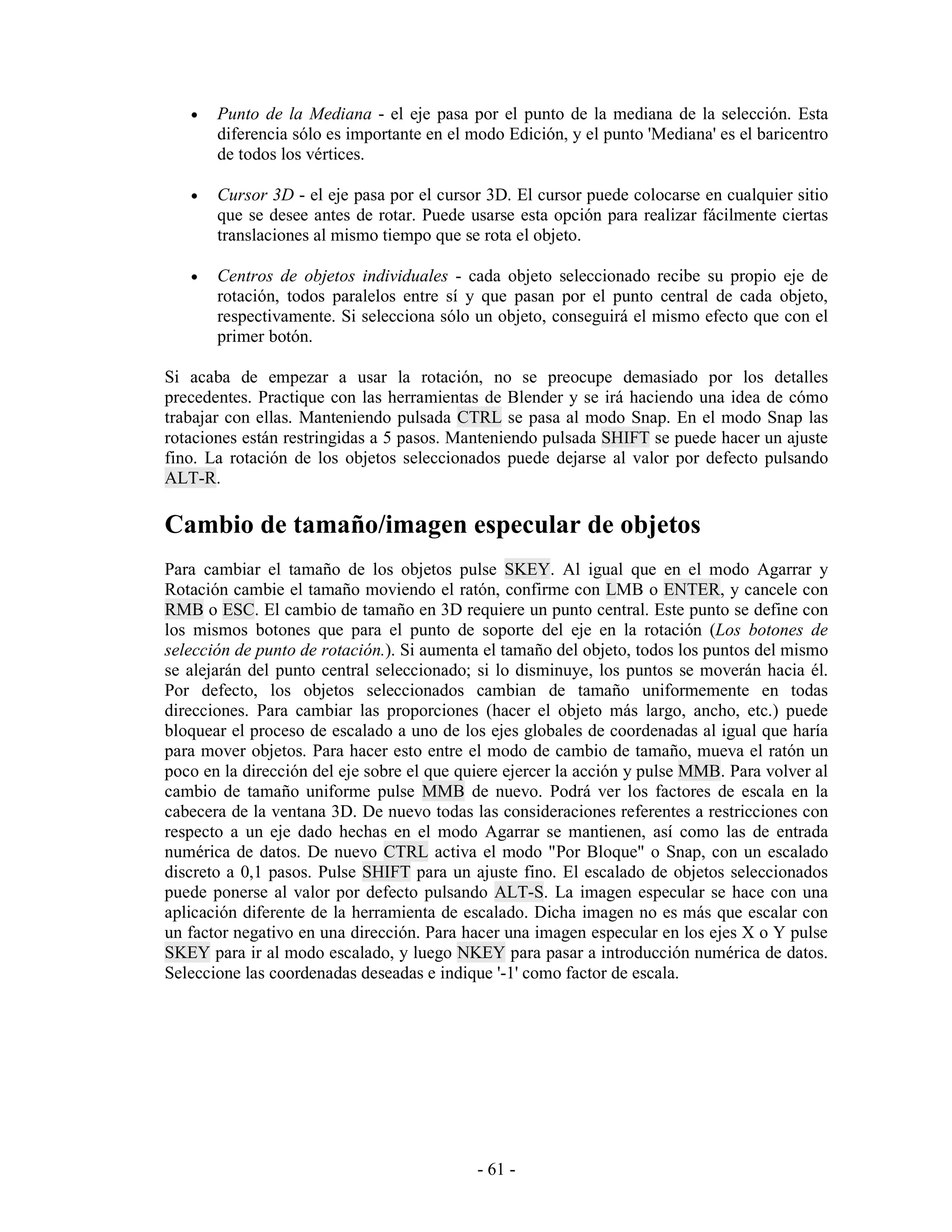 •   Punto de la Mediana - el eje pasa por el punto de la mediana de la selección. Esta
       diferencia sólo es importante en el modo Edición, y el punto 'Mediana' es el baricentro
       de todos los vértices.

   •   Cursor 3D - el eje pasa por el cursor 3D. El cursor puede colocarse en cualquier sitio
       que se desee antes de rotar. Puede usarse esta opción para realizar fácilmente ciertas
       translaciones al mismo tiempo que se rota el objeto.

   •   Centros de objetos individuales - cada objeto seleccionado recibe su propio eje de
       rotación, todos paralelos entre sí y que pasan por el punto central de cada objeto,
       respectivamente. Si selecciona sólo un objeto, conseguirá el mismo efecto que con el
       primer botón.

Si acaba de empezar a usar la rotación, no se preocupe demasiado por los detalles
precedentes. Practique con las herramientas de Blender y se irá haciendo una idea de cómo
trabajar con ellas. Manteniendo pulsada CTRL se pasa al modo Snap. En el modo Snap las
rotaciones están restringidas a 5 pasos. Manteniendo pulsada SHIFT se puede hacer un ajuste
fino. La rotación de los objetos seleccionados puede dejarse al valor por defecto pulsando
ALT-R.

Cambio de tamaño/imagen especular de objetos
Para cambiar el tamaño de los objetos pulse SKEY. Al igual que en el modo Agarrar y
Rotación cambie el tamaño moviendo el ratón, confirme con LMB o ENTER, y cancele con
RMB o ESC. El cambio de tamaño en 3D requiere un punto central. Este punto se define con
los mismos botones que para el punto de soporte del eje en la rotación (Los botones de
selección de punto de rotación.). Si aumenta el tamaño del objeto, todos los puntos del mismo
se alejarán del punto central seleccionado; si lo disminuye, los puntos se moverán hacia él.
Por defecto, los objetos seleccionados cambian de tamaño uniformemente en todas
direcciones. Para cambiar las proporciones (hacer el objeto más largo, ancho, etc.) puede
bloquear el proceso de escalado a uno de los ejes globales de coordenadas al igual que haría
para mover objetos. Para hacer esto entre el modo de cambio de tamaño, mueva el ratón un
poco en la dirección del eje sobre el que quiere ejercer la acción y pulse MMB. Para volver al
cambio de tamaño uniforme pulse MMB de nuevo. Podrá ver los factores de escala en la
cabecera de la ventana 3D. De nuevo todas las consideraciones referentes a restricciones con
respecto a un eje dado hechas en el modo Agarrar se mantienen, así como las de entrada
numérica de datos. De nuevo CTRL activa el modo "Por Bloque" o Snap, con un escalado
discreto a 0,1 pasos. Pulse SHIFT para un ajuste fino. El escalado de objetos seleccionados
puede ponerse al valor por defecto pulsando ALT-S. La imagen especular se hace con una
aplicación diferente de la herramienta de escalado. Dicha imagen no es más que escalar con
un factor negativo en una dirección. Para hacer una imagen especular en los ejes X o Y pulse
SKEY para ir al modo escalado, y luego NKEY para pasar a introducción numérica de datos.
Seleccione las coordenadas deseadas e indique '-1' como factor de escala.




                                            - 61 -
 