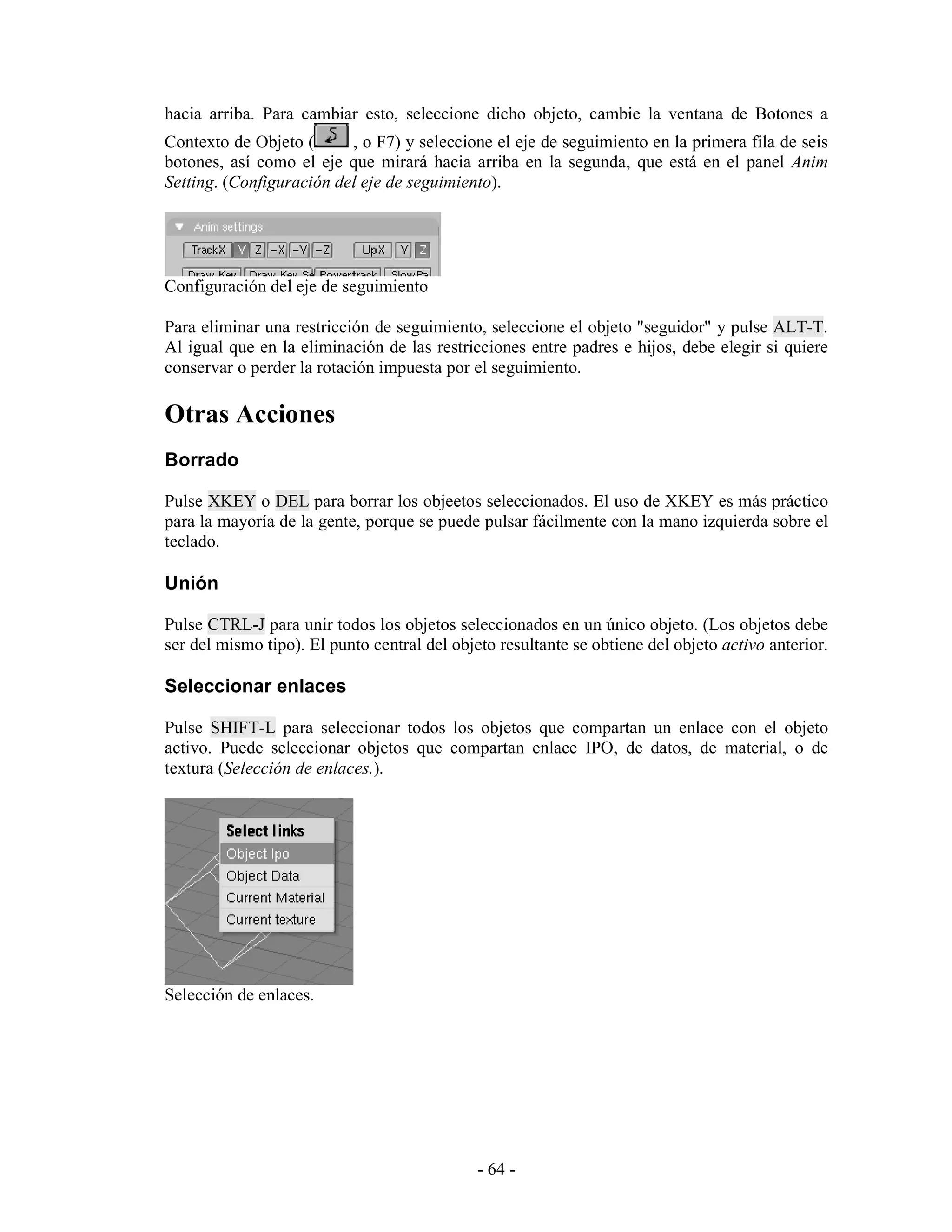 hacia arriba. Para cambiar esto, seleccione dicho objeto, cambie la ventana de Botones a
Contexto de Objeto (      , o F7) y seleccione el eje de seguimiento en la primera fila de seis
botones, así como el eje que mirará hacia arriba en la segunda, que está en el panel Anim
Setting. (Configuración del eje de seguimiento).




Configuración del eje de seguimiento

Para eliminar una restricción de seguimiento, seleccione el objeto "seguidor" y pulse ALT-T.
Al igual que en la eliminación de las restricciones entre padres e hijos, debe elegir si quiere
conservar o perder la rotación impuesta por el seguimiento.

Otras Acciones
Borrado

Pulse XKEY o DEL para borrar los objeetos seleccionados. El uso de XKEY es más práctico
para la mayoría de la gente, porque se puede pulsar fácilmente con la mano izquierda sobre el
teclado.

Unión

Pulse CTRL-J para unir todos los objetos seleccionados en un único objeto. (Los objetos debe
ser del mismo tipo). El punto central del objeto resultante se obtiene del objeto activo anterior.

Seleccionar enlaces

Pulse SHIFT-L para seleccionar todos los objetos que compartan un enlace con el objeto
activo. Puede seleccionar objetos que compartan enlace IPO, de datos, de material, o de
textura (Selección de enlaces.).




Selección de enlaces.




                                              - 64 -
 
