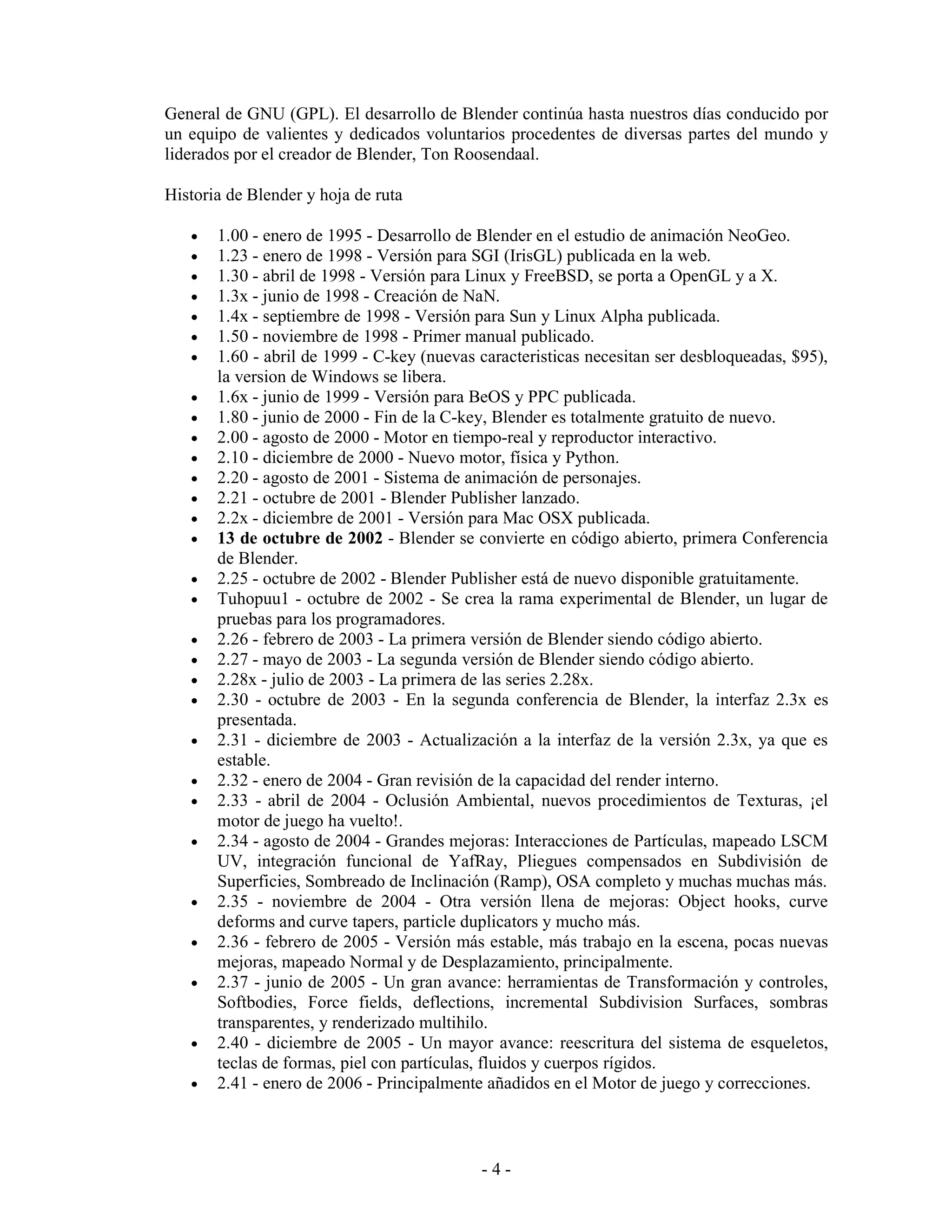 General de GNU (GPL). El desarrollo de Blender continúa hasta nuestros días conducido por
un equipo de valientes y dedicados voluntarios procedentes de diversas partes del mundo y
liderados por el creador de Blender, Ton Roosendaal.

Historia de Blender y hoja de ruta

   •   1.00 - enero de 1995 - Desarrollo de Blender en el estudio de animación NeoGeo.
   •   1.23 - enero de 1998 - Versión para SGI (IrisGL) publicada en la web.
   •   1.30 - abril de 1998 - Versión para Linux y FreeBSD, se porta a OpenGL y a X.
   •   1.3x - junio de 1998 - Creación de NaN.
   •   1.4x - septiembre de 1998 - Versión para Sun y Linux Alpha publicada.
   •   1.50 - noviembre de 1998 - Primer manual publicado.
   •   1.60 - abril de 1999 - C-key (nuevas caracteristicas necesitan ser desbloqueadas, $95),
       la version de Windows se libera.
   •   1.6x - junio de 1999 - Versión para BeOS y PPC publicada.
   •   1.80 - junio de 2000 - Fin de la C-key, Blender es totalmente gratuito de nuevo.
   •   2.00 - agosto de 2000 - Motor en tiempo-real y reproductor interactivo.
   •   2.10 - diciembre de 2000 - Nuevo motor, física y Python.
   •   2.20 - agosto de 2001 - Sistema de animación de personajes.
   •   2.21 - octubre de 2001 - Blender Publisher lanzado.
   •   2.2x - diciembre de 2001 - Versión para Mac OSX publicada.
   •   13 de octubre de 2002 - Blender se convierte en código abierto, primera Conferencia
       de Blender.
   •   2.25 - octubre de 2002 - Blender Publisher está de nuevo disponible gratuitamente.
   •   Tuhopuu1 - octubre de 2002 - Se crea la rama experimental de Blender, un lugar de
       pruebas para los programadores.
   •   2.26 - febrero de 2003 - La primera versión de Blender siendo código abierto.
   •   2.27 - mayo de 2003 - La segunda versión de Blender siendo código abierto.
   •   2.28x - julio de 2003 - La primera de las series 2.28x.
   •   2.30 - octubre de 2003 - En la segunda conferencia de Blender, la interfaz 2.3x es
       presentada.
   •   2.31 - diciembre de 2003 - Actualización a la interfaz de la versión 2.3x, ya que es
       estable.
   •   2.32 - enero de 2004 - Gran revisión de la capacidad del render interno.
   •   2.33 - abril de 2004 - Oclusión Ambiental, nuevos procedimientos de Texturas, ¡el
       motor de juego ha vuelto!.
   •   2.34 - agosto de 2004 - Grandes mejoras: Interacciones de Partículas, mapeado LSCM
       UV, integración funcional de YafRay, Pliegues compensados en Subdivisión de
       Superficies, Sombreado de Inclinación (Ramp), OSA completo y muchas muchas más.
   •   2.35 - noviembre de 2004 - Otra versión llena de mejoras: Object hooks, curve
       deforms and curve tapers, particle duplicators y mucho más.
   •   2.36 - febrero de 2005 - Versión más estable, más trabajo en la escena, pocas nuevas
       mejoras, mapeado Normal y de Desplazamiento, principalmente.
   •   2.37 - junio de 2005 - Un gran avance: herramientas de Transformación y controles,
       Softbodies, Force fields, deflections, incremental Subdivision Surfaces, sombras
       transparentes, y renderizado multihilo.
   •   2.40 - diciembre de 2005 - Un mayor avance: reescritura del sistema de esqueletos,
       teclas de formas, piel con partículas, fluidos y cuerpos rígidos.
   •   2.41 - enero de 2006 - Principalmente añadidos en el Motor de juego y correcciones.



                                            -4-
 