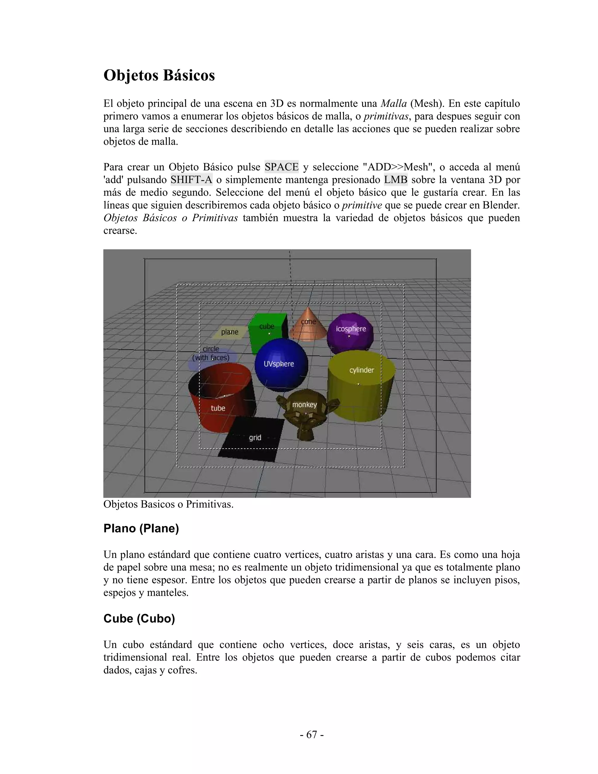 Objetos Básicos
El objeto principal de una escena en 3D es normalmente una Malla (Mesh). En este capítulo
primero vamos a enumerar los objetos básicos de malla, o primitivas, para despues seguir con
una larga serie de secciones describiendo en detalle las acciones que se pueden realizar sobre
objetos de malla.

Para crear un Objeto Básico pulse SPACE y seleccione "ADD>>Mesh", o acceda al menú
'add' pulsando SHIFT-A o simplemente mantenga presionado LMB sobre la ventana 3D por
más de medio segundo. Seleccione del menú el objeto básico que le gustaría crear. En las
líneas que siguien describiremos cada objeto básico o primitive que se puede crear en Blender.
Objetos Básicos o Primitivas también muestra la variedad de objetos básicos que pueden
crearse.




Objetos Basicos o Primitivas.

Plano (Plane)

Un plano estándard que contiene cuatro vertices, cuatro aristas y una cara. Es como una hoja
de papel sobre una mesa; no es realmente un objeto tridimensional ya que es totalmente plano
y no tiene espesor. Entre los objetos que pueden crearse a partir de planos se incluyen pisos,
espejos y manteles.

Cube (Cubo)

Un cubo estándard que contiene ocho vertices, doce aristas, y seis caras, es un objeto
tridimensional real. Entre los objetos que pueden crearse a partir de cubos podemos citar
dados, cajas y cofres.




                                            - 67 -
 