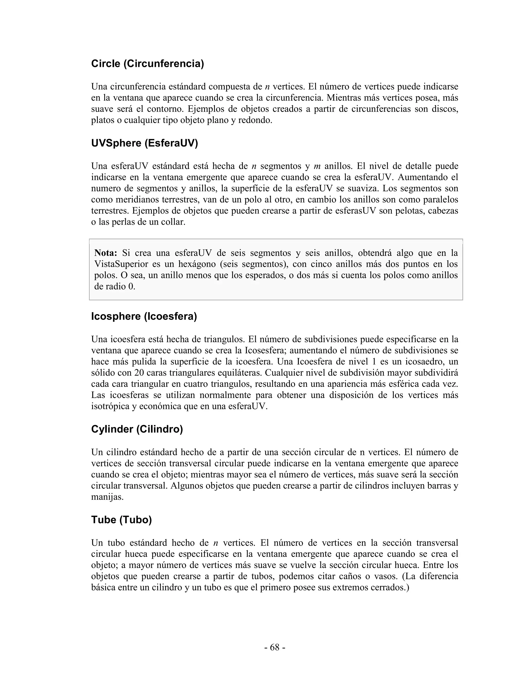 Circle (Circunferencia)

Una circunferencia estándard compuesta de n vertices. El número de vertices puede indicarse
en la ventana que aparece cuando se crea la circunferencia. Mientras más vertices posea, más
suave será el contorno. Ejemplos de objetos creados a partir de circunferencias son discos,
platos o cualquier tipo objeto plano y redondo.

UVSphere (EsferaUV)

Una esferaUV estándard está hecha de n segmentos y m anillos. El nivel de detalle puede
indicarse en la ventana emergente que aparece cuando se crea la esferaUV. Aumentando el
numero de segmentos y anillos, la superfície de la esferaUV se suaviza. Los segmentos son
como meridianos terrestres, van de un polo al otro, en cambio los anillos son como paralelos
terrestres. Ejemplos de objetos que pueden crearse a partir de esferasUV son pelotas, cabezas
o las perlas de un collar.


Nota: Si crea una esferaUV de seis segmentos y seis anillos, obtendrá algo que en la
VistaSuperior es un hexágono (seis segmentos), con cinco anillos más dos puntos en los
polos. O sea, un anillo menos que los esperados, o dos más si cuenta los polos como anillos
de radio 0.


Icosphere (Icoesfera)

Una icoesfera está hecha de triangulos. El número de subdivisiones puede especificarse en la
ventana que aparece cuando se crea la Icosesfera; aumentando el número de subdivisiones se
hace más pulida la superficie de la icoesfera. Una Icoesfera de nivel 1 es un icosaedro, un
sólido con 20 caras triangulares equiláteras. Cualquier nivel de subdivisión mayor subdividirá
cada cara triangular en cuatro triangulos, resultando en una apariencia más esférica cada vez.
Las icoesferas se utilizan normalmente para obtener una disposición de los vertices más
isotrópica y económica que en una esferaUV.

Cylinder (Cilindro)

Un cilindro estándard hecho de a partir de una sección circular de n vertices. El número de
vertices de sección transversal circular puede indicarse en la ventana emergente que aparece
cuando se crea el objeto; mientras mayor sea el número de vertices, más suave será la sección
circular transversal. Algunos objetos que pueden crearse a partir de cilindros incluyen barras y
manijas.

Tube (Tubo)

Un tubo estándard hecho de n vertices. El número de vertices en la sección transversal
circular hueca puede especificarse en la ventana emergente que aparece cuando se crea el
objeto; a mayor número de vertices más suave se vuelve la sección circular hueca. Entre los
objetos que pueden crearse a partir de tubos, podemos citar caños o vasos. (La diferencia
básica entre un cilindro y un tubo es que el primero posee sus extremos cerrados.)




                                             - 68 -
 