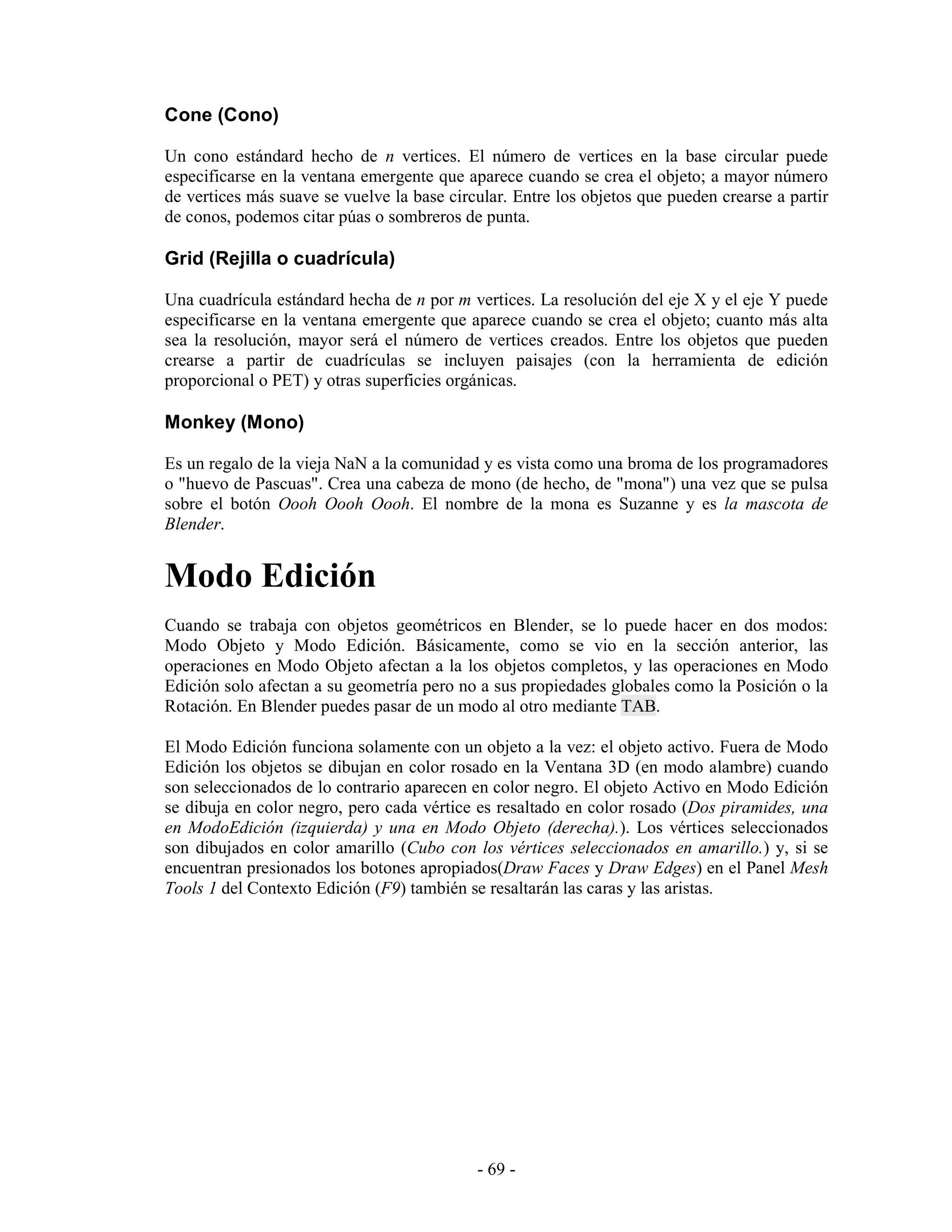 Cone (Cono)

Un cono estándard hecho de n vertices. El número de vertices en la base circular puede
especificarse en la ventana emergente que aparece cuando se crea el objeto; a mayor número
de vertices más suave se vuelve la base circular. Entre los objetos que pueden crearse a partir
de conos, podemos citar púas o sombreros de punta.

Grid (Rejilla o cuadrícula)

Una cuadrícula estándard hecha de n por m vertices. La resolución del eje X y el eje Y puede
especificarse en la ventana emergente que aparece cuando se crea el objeto; cuanto más alta
sea la resolución, mayor será el número de vertices creados. Entre los objetos que pueden
crearse a partir de cuadrículas se incluyen paisajes (con la herramienta de edición
proporcional o PET) y otras superficies orgánicas.

Monkey (Mono)

Es un regalo de la vieja NaN a la comunidad y es vista como una broma de los programadores
o "huevo de Pascuas". Crea una cabeza de mono (de hecho, de "mona") una vez que se pulsa
sobre el botón Oooh Oooh Oooh. El nombre de la mona es Suzanne y es la mascota de
Blender.


Modo Edición
Cuando se trabaja con objetos geométricos en Blender, se lo puede hacer en dos modos:
Modo Objeto y Modo Edición. Básicamente, como se vio en la sección anterior, las
operaciones en Modo Objeto afectan a la los objetos completos, y las operaciones en Modo
Edición solo afectan a su geometría pero no a sus propiedades globales como la Posición o la
Rotación. En Blender puedes pasar de un modo al otro mediante TAB.

El Modo Edición funciona solamente con un objeto a la vez: el objeto activo. Fuera de Modo
Edición los objetos se dibujan en color rosado en la Ventana 3D (en modo alambre) cuando
son seleccionados de lo contrario aparecen en color negro. El objeto Activo en Modo Edición
se dibuja en color negro, pero cada vértice es resaltado en color rosado (Dos piramides, una
en ModoEdición (izquierda) y una en Modo Objeto (derecha).). Los vértices seleccionados
son dibujados en color amarillo (Cubo con los vértices seleccionados en amarillo.) y, si se
encuentran presionados los botones apropiados(Draw Faces y Draw Edges) en el Panel Mesh
Tools 1 del Contexto Edición (F9) también se resaltarán las caras y las aristas.




                                            - 69 -
 