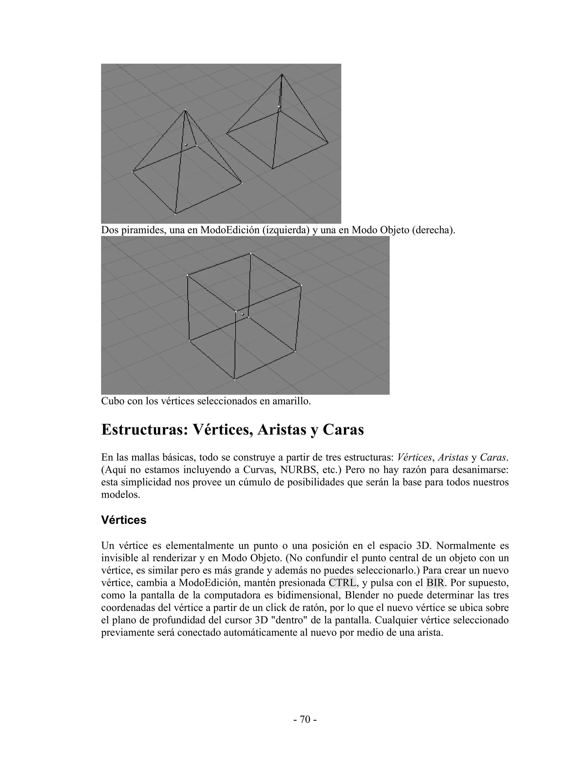 Dos piramides, una en ModoEdición (izquierda) y una en Modo Objeto (derecha).




Cubo con los vértices seleccionados en amarillo.

Estructuras: Vértices, Aristas y Caras
En las mallas básicas, todo se construye a partir de tres estructuras: Vértices, Aristas y Caras.
(Aquí no estamos incluyendo a Curvas, NURBS, etc.) Pero no hay razón para desanimarse:
esta simplicidad nos provee un cúmulo de posibilidades que serán la base para todos nuestros
modelos.

Vértices

Un vértice es elementalmente un punto o una posición en el espacio 3D. Normalmente es
invisible al renderizar y en Modo Objeto. (No confundir el punto central de un objeto con un
vértice, es similar pero es más grande y además no puedes seleccionarlo.) Para crear un nuevo
vértice, cambia a ModoEdición, mantén presionada CTRL, y pulsa con el BIR. Por supuesto,
como la pantalla de la computadora es bidimensional, Blender no puede determinar las tres
coordenadas del vértice a partir de un click de ratón, por lo que el nuevo vértice se ubica sobre
el plano de profundidad del cursor 3D "dentro" de la pantalla. Cualquier vértice seleccionado
previamente será conectado automáticamente al nuevo por medio de una arista.




                                             - 70 -
 