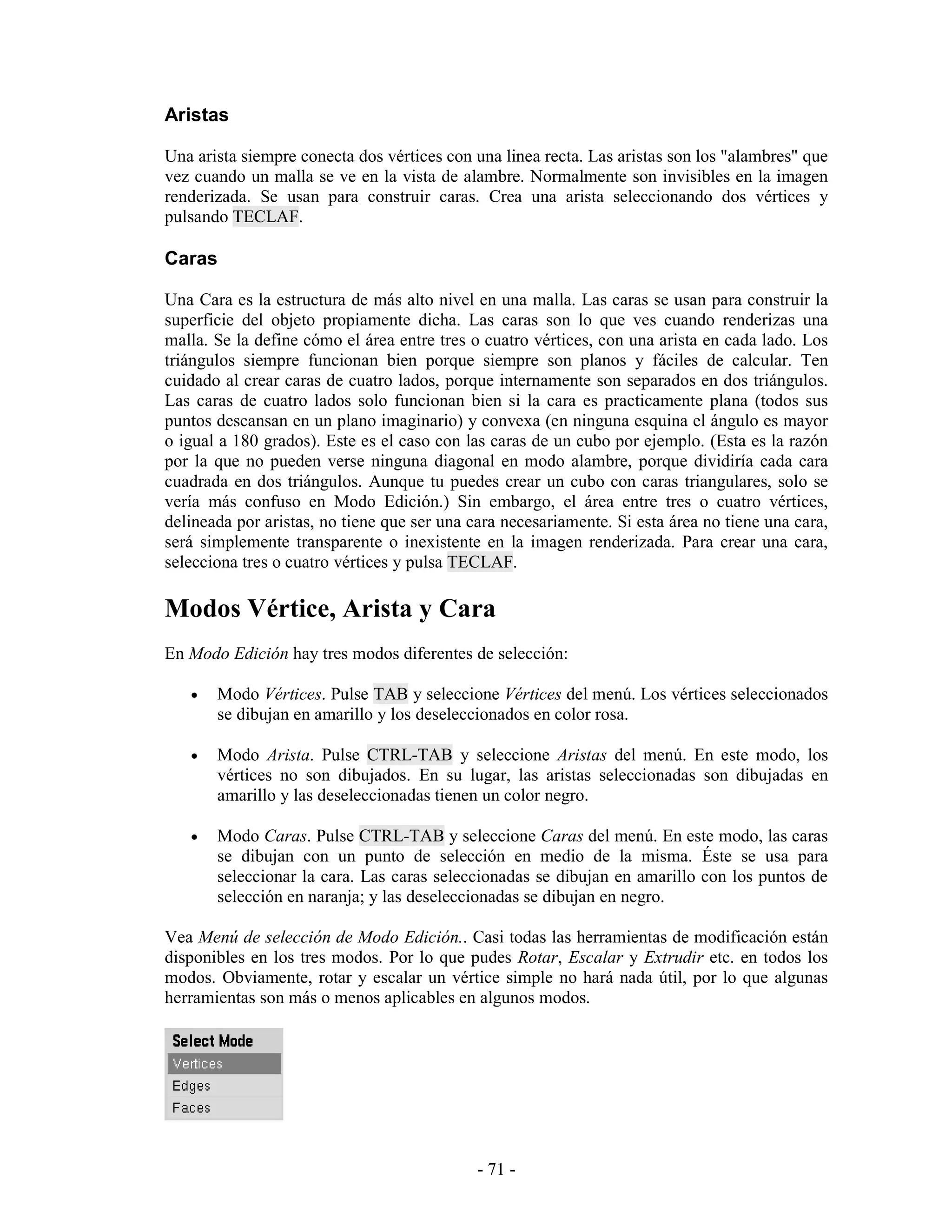 Aristas

Una arista siempre conecta dos vértices con una linea recta. Las aristas son los "alambres" que
vez cuando un malla se ve en la vista de alambre. Normalmente son invisibles en la imagen
renderizada. Se usan para construir caras. Crea una arista seleccionando dos vértices y
pulsando TECLAF.

Caras

Una Cara es la estructura de más alto nivel en una malla. Las caras se usan para construir la
superficie del objeto propiamente dicha. Las caras son lo que ves cuando renderizas una
malla. Se la define cómo el área entre tres o cuatro vértices, con una arista en cada lado. Los
triángulos siempre funcionan bien porque siempre son planos y fáciles de calcular. Ten
cuidado al crear caras de cuatro lados, porque internamente son separados en dos triángulos.
Las caras de cuatro lados solo funcionan bien si la cara es practicamente plana (todos sus
puntos descansan en un plano imaginario) y convexa (en ninguna esquina el ángulo es mayor
o igual a 180 grados). Este es el caso con las caras de un cubo por ejemplo. (Esta es la razón
por la que no pueden verse ninguna diagonal en modo alambre, porque dividiría cada cara
cuadrada en dos triángulos. Aunque tu puedes crear un cubo con caras triangulares, solo se
vería más confuso en Modo Edición.) Sin embargo, el área entre tres o cuatro vértices,
delineada por aristas, no tiene que ser una cara necesariamente. Si esta área no tiene una cara,
será simplemente transparente o inexistente en la imagen renderizada. Para crear una cara,
selecciona tres o cuatro vértices y pulsa TECLAF.

Modos Vértice, Arista y Cara
En Modo Edición hay tres modos diferentes de selección:

   •   Modo Vértices. Pulse TAB y seleccione Vértices del menú. Los vértices seleccionados
       se dibujan en amarillo y los deseleccionados en color rosa.

   •   Modo Arista. Pulse CTRL-TAB y seleccione Aristas del menú. En este modo, los
       vértices no son dibujados. En su lugar, las aristas seleccionadas son dibujadas en
       amarillo y las deseleccionadas tienen un color negro.

   •   Modo Caras. Pulse CTRL-TAB y seleccione Caras del menú. En este modo, las caras
       se dibujan con un punto de selección en medio de la misma. Éste se usa para
       seleccionar la cara. Las caras seleccionadas se dibujan en amarillo con los puntos de
       selección en naranja; y las deseleccionadas se dibujan en negro.

Vea Menú de selección de Modo Edición.. Casi todas las herramientas de modificación están
disponibles en los tres modos. Por lo que pudes Rotar, Escalar y Extrudir etc. en todos los
modos. Obviamente, rotar y escalar un vértice simple no hará nada útil, por lo que algunas
herramientas son más o menos aplicables en algunos modos.




                                             - 71 -
 