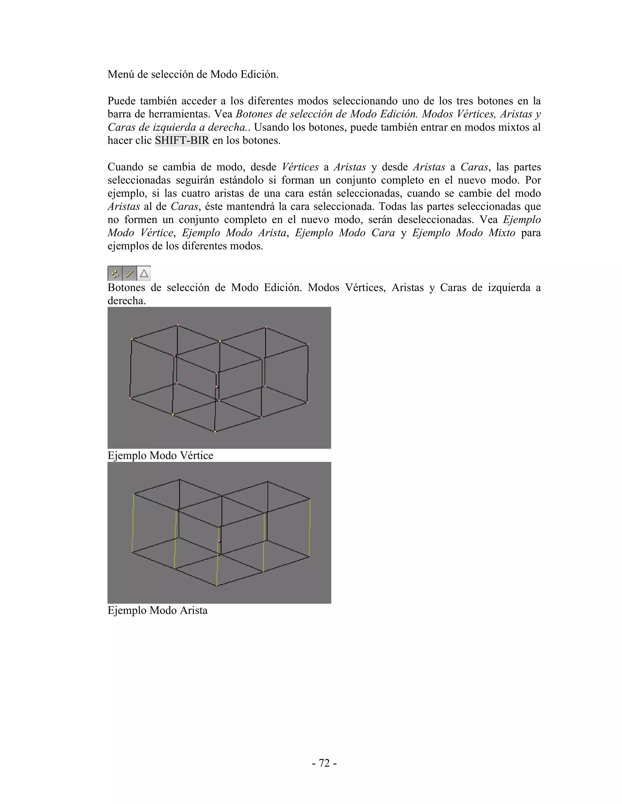 Menú de selección de Modo Edición.

Puede también acceder a los diferentes modos seleccionando uno de los tres botones en la
barra de herramientas. Vea Botones de selección de Modo Edición. Modos Vértices, Aristas y
Caras de izquierda a derecha.. Usando los botones, puede también entrar en modos mixtos al
hacer clic SHIFT-BIR en los botones.

Cuando se cambia de modo, desde Vértices a Aristas y desde Aristas a Caras, las partes
seleccionadas seguirán estándolo si forman un conjunto completo en el nuevo modo. Por
ejemplo, si las cuatro aristas de una cara están seleccionadas, cuando se cambie del modo
Aristas al de Caras, éste mantendrá la cara seleccionada. Todas las partes seleccionadas que
no formen un conjunto completo en el nuevo modo, serán deseleccionadas. Vea Ejemplo
Modo Vértice, Ejemplo Modo Arista, Ejemplo Modo Cara y Ejemplo Modo Mixto para
ejemplos de los diferentes modos.


Botones de selección de Modo Edición. Modos Vértices, Aristas y Caras de izquierda a
derecha.




Ejemplo Modo Vértice




Ejemplo Modo Arista




                                           - 72 -
 