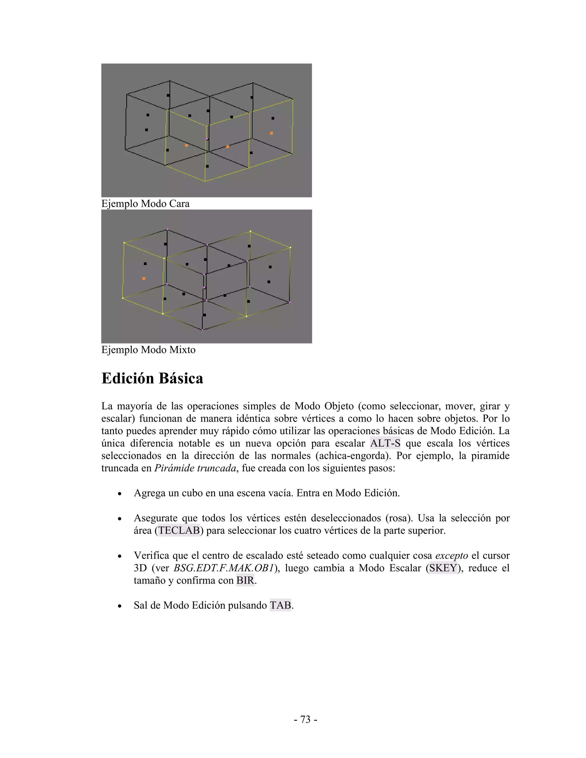 Ejemplo Modo Cara




Ejemplo Modo Mixto

Edición Básica
La mayoría de las operaciones simples de Modo Objeto (como seleccionar, mover, girar y
escalar) funcionan de manera idéntica sobre vértices a como lo hacen sobre objetos. Por lo
tanto puedes aprender muy rápido cómo utilizar las operaciones básicas de Modo Edición. La
única diferencia notable es un nueva opción para escalar ALT-S que escala los vértices
seleccionados en la dirección de las normales (achica-engorda). Por ejemplo, la piramide
truncada en Pirámide truncada, fue creada con los siguientes pasos:

   •   Agrega un cubo en una escena vacía. Entra en Modo Edición.

   •   Asegurate que todos los vértices estén deseleccionados (rosa). Usa la selección por
       área (TECLAB) para seleccionar los cuatro vértices de la parte superior.

   •   Verifica que el centro de escalado esté seteado como cualquier cosa excepto el cursor
       3D (ver BSG.EDT.F.MAK.OB1), luego cambia a Modo Escalar (SKEY), reduce el
       tamaño y confirma con BIR.

   •   Sal de Modo Edición pulsando TAB.




                                           - 73 -
 